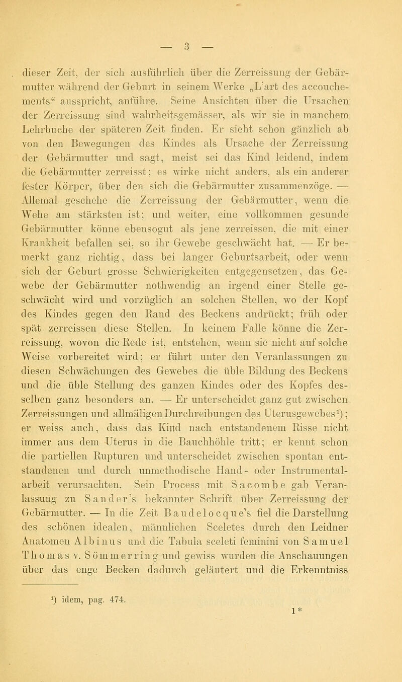 dieser Zeit, der sich ausführlich über die Zerreissung der Gebär- mutter während der Geburt in seinem Werke „L'art des accouche- ments ausspricht, anführe. Seine Ansichten über die Ursachen der Zerreissung sind wahrheitsgemässer, als wir sie in manchem Lehrbuche der späteren Zeit finden. Er sieht schon gänzlich ab von den Bewegungen des Kindes als Ursache der Zerreissung der Gebärmutter und sagt, meist sei das Kind leidend, indem die Gebärmutter zerreisst; es wirke nicht anders, als ein anderer fester Körper, über den sich die Gebärmutter zusammenzöge. — Allemal geschehe die Zerreissung der Gebärmutter, wenn die Wehe am stärksten ist; und weiter, eine vollkommen gesunde Gebärmutter könne ebensogut als jene zerreissen, die mit einer Krankheit befallen sei. so ihr Gewebe geschwächt hat. — Er be- merkt ganz richtig, dass bei langer Geburtsarbeit, oder wenn sich der Geburt grosse Schwierigkeiten entgegensetzen, das Ge- webe der Gebärmutter nothwendig an irgend einer Stelle ge- schwächt wird und vorzüglich an solchen Stellen, wo der Kopf des Kindes gegen den Rand des Beckens andrückt; früh oder spät zerreissen diese Stellen. In keinem Falle könne die Zer- reissung, wovon die Rede ist, entstehen, wenn sie nicht auf solche Weise vorbereitet wird; er führt unter den Veranlassungen zu diesen Schwächungen des Gewebes die üble Bildung des Beckens und die üble Stellung des ganzen Kindes oder des Kopfes des- selben ganz besonders an. — Er unterscheidet ganz gut zwischen Zerreissungen und allmäligenDurchreibungen des Uterusgewebes1); er weiss auch, dass das Kind nach entstandenem Risse nicht immer aus dem Uterus in die Bauchhöhle tritt; er kennt schon die partiellen Rupturen und unterscheidet zwischen spontan ent- standenen und durch unmethodische Hand- oder Instrumental- arbeit verursachten. Sein Process mit Sacombe gab Veran- lassung zu San der's bekannter Schrift über Zerreissung der Gebärmutter. — In die Zeit Baudelocqne's fiel die Darstellung des schönen idealen, männlichen Sceletes durch den Leidner Anatomen Albinns und die Tabula sceleti feminini von Samuel Thomas v. Sommer ring und gewiss wurden die Anschauungen über das enge Becken dadurch geläutert und die Erkenntniss x) iclem, pag. 474.