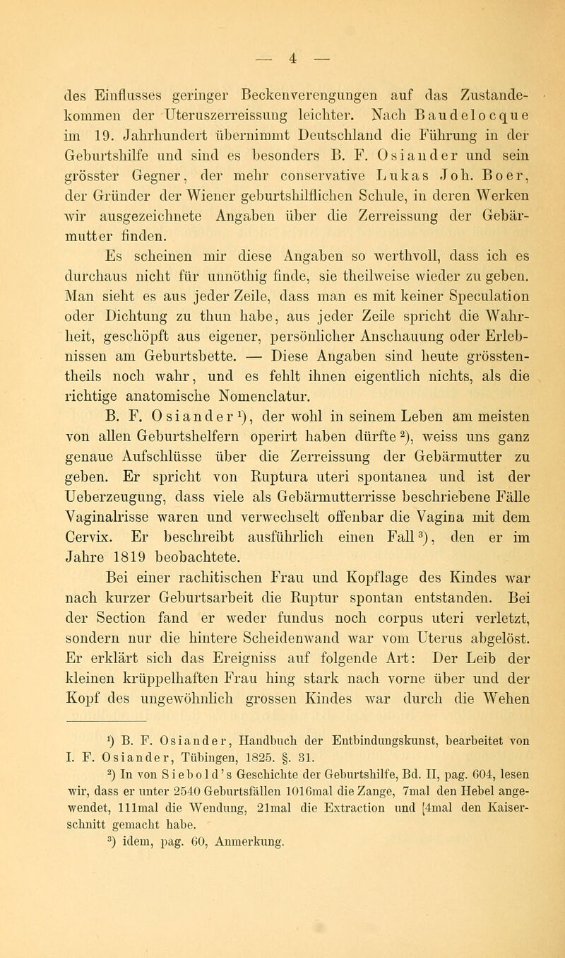 des Einflusses geringer Beckenverengungen auf das Zustande- kommen der Uteruszerreissung leichter. Nach Baudelocque im 19. Jahrhundert übernimmt Deutschland die Führung in der Geburtshilfe und sind es besonders B. F. Oslander und sein grösster Gegner, der mehr conservative Lukas Joh. Boer, der Gründer der Wiener geburtshilflichen Schule, in deren Werken wir ausgezeichnete Angaben über die Zerreissung der Gebär- mutter finden. Es scheinen mir diese Angaben so werthvoll, dass ich es durchaus nicht für unnöthig finde, sie theilweise wieder zu geben. Man sieht es aus jeder Zeile, dass man es mit keiner Speculation oder Dichtung zu thun habe, aus jeder Zeile spricht die Wahr- heit, geschöpft aus eigener, persönlicher Anschauung oder Erleb- nissen am Geburtsbette. — Diese Angaben sind heute grössten- theils noch wahr, und es fehlt ihnen eigentlich nichts, als die richtige anatomische Nomenclatur. B. F. Oslander1), der wohl in seinem Leben am meisten von allen Geburtshelfern operirt haben dürfte 2), weiss uns ganz genaue Aufschlüsse über die Zerreissung der Gebärmutter zu geben. Er spricht von Kuptura uteri spontanea und ist der Ueberzeugung, dass viele als Gebärmutterrisse beschriebene Fälle Vaginalrisse waren und verwechselt offenbar die Vagina mit dem Cervix. Er beschreibt ausführlich einen Fall3), den er im Jahre 1819 beobachtete. Bei einer rachitischen Frau und Kopflage des Kindes war nach kurzer Geburtsarbeit die Ruptur spontan entstanden. Bei der Section fand er weder fundus noch corpus uteri verletzt, sondern nur die hintere Scheidenwand war vom Uterus abgelöst. Er erklärt sich das Ereigniss auf folgende Art: Der Leib der kleinen krüppelhaften Frau hing stark nach vorne über und der Kopf des ungewöhnlich grossen Kindes war durch die Wehen *) B. F. Osiander, Handbuch der Entbindungskunst, bearbeitet von I. F. Oslander, Tübingen, 1825. §. 31. 2) In von S i e b o 1 d' s Geschichte der Geburtshilfe, Bd. II, pag. 604, lesen wir, dass er unter 2540 Geburtsfällen 1016mal die Zange, 7mal den Hebel ange- wendet, lllmal die Wendung, 21mal die Extraction und [4mal den Kaiser- schnitt gemacht habe. 3) idem, pag. 60, Anmerkung.