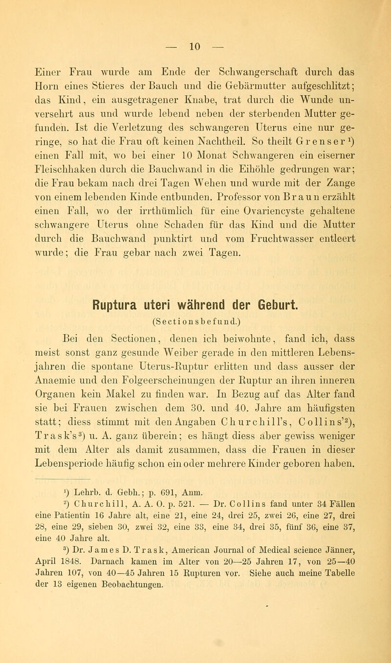 Einer Frau wurde am Ende der Schwangerschaft durch das Hörn eines Stieres der Bauch und die Gebärmutter aufgeschlitzt; das Kind, ein ausgetragener Knabe, trat durch die Wunde un- versehrt aus und wurde lebend neben der sterbenden Mutter ge- funden. Ist die Verletzung des schwangeren Uterus eine nur ge- ringe, so hat die Frau oft keinen Nachtheil. So theilt Grenser1) einen Fall mit, wo bei einer 10 Monat Schwangeren ein eiserner Fleischhaken durch die Bauchwand in die Eihöhle gedrungen war; die Frau bekam nach drei Tagen Wehen und wurde mit der Zange von einem lebenden Kinde entbunden. Professor von Braun erzählt einen Fall, wo der irrthümlich für eine Ovariencyste gehaltene schwangere Uterus ohne Schaden für das Kind und die Mutter durch die Bauchwand punktirt und vom Fruchtwasser entleert wurde; die Frau gebar nach zwei Tagen. Ruptura uteri während der Geburt. (Sectionsbefund.) Bei den Sectionen, denen ich beiwohnte, fand ich, dass meist sonst ganz gesunde Weiber gerade in den mittleren Lebens- jahren die spontane Uterus-Ruptur erlitten und dass ausser der Anaemie und den Folgeerscheinungen der Ruptur an ihren inneren Organen kein Makel zu finden war. In Bezug auf das Alter fand sie bei Frauen zwischen dem 30. und 40. Jahre am häufigsten statt; cliess stimmt mit den Angaben Churchill's, Co 11 ins'2), T r a s k's3) u. A. ganz überein; es hängt diess aber gewiss weniger mit dem Alter als damit zusammen, dass die Frauen in dieser Lebensperiode häufig schon ein oder mehrere Kinder geboren haben. J) Lehrb. d. Gebh.; p. 691, Anm. 2) Churchill, A. A. 0. p. 521. — Dr. Collins fand unter 34 Fällen eine Patientin 16 Jabre alt, eine 21, eine 24, drei 25, zwei 26, eine 27, drei 28, eine 29, sieben 30, zwei 32, eine 33, eine 34, drei 35, fünf 36, eine 37, eine 40 Jabre alt. 3) Dr. James D. Trask, American Journal of Medical science Jänner, April 1848. Darnach kamen im Alter von 20—25 Jabren 17, von 25—40 Jabren 107, von 40—45 Jabren 15 Rupturen vor. Siebe auch meine Tabelle der 13 eigenen Beobachtungen.