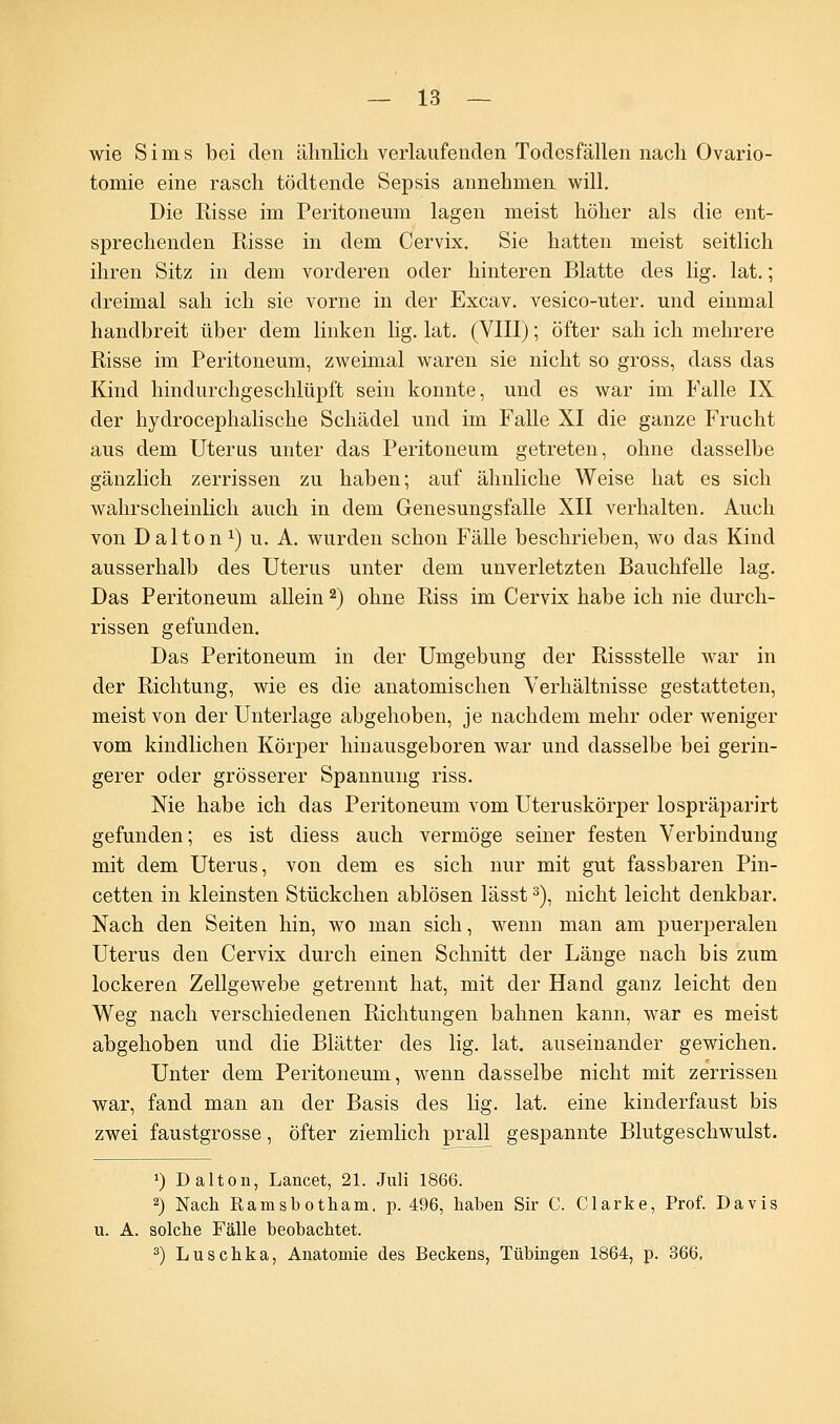 wie Sims bei den ähnlich verlaufenden Todesfällen nach Ovario- tomie eine rasch tödtende Sepsis annehmen will. Die Risse im Peritoneum lagen meist höher als die ent- sprechenden Risse in dem Cervix. Sie hatten meist seitlich ihren Sitz in dem vorderen oder hinteren Blatte des lig. lat.; dreimal sah ich sie vorne in der Excav. vesico-uter. und einmal handbreit über dem linken Hg. lat. (VIII); öfter sah ich mehrere Risse im Peritoneum, zweimal waren sie nicht so gross, dass das Kind hindurchgeschlüpft sein konnte, und es war im Falle IX der hydrocephalische Schädel und im Falle XI die ganze Frucht aus dem Uterus unter das Peritoneum getreten, ohne dasselbe gänzlich zerrissen zu haben; auf ähnliche Weise hat es sich wahrscheinlich auch in dem Genesungsfalle XII verhalten. Auch von Dalton1) u. A. wurden schon Fälle beschrieben, wo das Kind ausserhalb des Uterus unter dem unverletzten Bauchfelle lag. Das Peritoneum allein2) ohne Riss im Cervix habe ich nie durch- rissen gefunden. Das Peritoneum in der Umgebung der Rissstelle war in der Richtung, wie es die anatomischen Verhältnisse gestatteten, meist von der Unterlage abgehoben, je nachdem mehr oder weniger vom kindlichen Körper hiDausgeboren war und dasselbe bei gerin- gerer oder grösserer Spannung riss. Nie habe ich das Peritoneum vom Uteruskörper lospräparirt gefunden; es ist diess auch vermöge seiner festen Verbindung mit dem Uterus, von dem es sich nur mit gut fassbaren Pin- cetten in kleinsten Stückchen ablösen lässt3), nicht leicht denkbar. Nach den Seiten hin, wo man sich, wenn man am puerperalen Uterus den Cervix durch einen Schnitt der Länge nach bis zum lockeren Zellgewebe getrennt hat, mit der Hand ganz leicht den Weg nach verschiedenen Richtungen bahnen kann, war es meist abgehoben und die Blätter des lig. lat. auseinander gewichen. Unter dem Peritoneum, wenn dasselbe nicht mit zerrissen war, fand man an der Basis des lig. lat. eine kinderfaust bis zwei faustgrosse, öfter ziemlich prall gespannte Blutgeschwulst. *) Dalton, Lancet, 21. Juli 1866. 2) Nach Ramsbotham. p. 496, haben Sir C. Clarke, Prof. Davis u. A. solche Fälle beobachtet. 3) Luschka, Anatomie des Beckens, Tübingen 1864, p. 366,