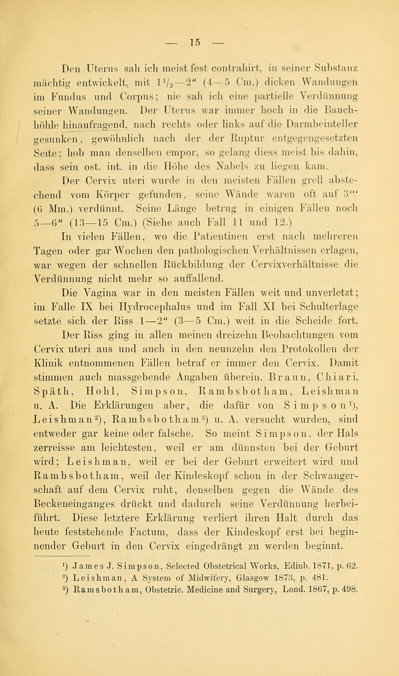 Den Uterus sah ich meist fest contrahirt, in seiner Substanz mächtig entwickelt, mit 11/2—2 (4—5 Cm.) dicken Wandungen im Fundus und Corpus; nie sah ich eine partielle Verdünnung seiner Wandungen. Der Uterus war immer hoch in die Bauch- höhle hinaufragend, nach rechts oder links auf die Darmbeinteller gesunken, gewöhnlich nach der der Ruptur entgegengesetzten Seite; hob man denselben empor, so gelang diess meist bis dahin, dass sein ost. int. in die Höhe des Nabels zu liegen kam. Der Cervix uteri wurde in den meisten Fällen grell abste- chend vom Körper gefunden, seine Wände waren oft auf ?>' (6 Mm.) verdünnt. Seine Länge betrug in einigen Fällen noch 5_6 (13—15 Cm.) (Siehe auch Fall 11 und 12.) In vielen Fällen, wo die Patientinen erst nach mehreren Tagen oder gar Wochen den pathologischen Verhältnissen erlagen, war wegen der schnellen Rückbildung der Cervixverhältnisse die Verdünnung nicht mehr so auffallend. Die Vagina war in den meisten Fällen weit und unverletzt; im Falle IX bei Hydrocephalus und im Fall XI bei Schulterlage setzte sich der Riss 1—2 (3—5 Cm.) weit in die Scheide fort. Der Riss ging in allen meinen dreizehn Beobachtungen vom Cervix uteri aus und auch in den neunzehn den Protokollen der Klinik entnommenen Fällen betraf er immer den Cervix. Damit stimmen auch massgebende Angaben überein. Braun, Chiari, Späth, Hohl, Simpson, Rambsbotham, Leishman u. A. Die Erklärungen aber, die dafür von Simpsonx), Leishman2), Rambsbotham3) u. A. versucht wurden, sind entweder gar keine oder falsche. So meint Simpson, der Hals zerreisse am leichtesten, weil er am dünnsten bei der Geburt wird; Leishman, weil er bei der Geburt erweitert wird und Rambsbotham, weil der Kindeskopf schon in der Schwanger- schaft auf dem Cervix ruht, denselben gegen die Wände des Beckeneinganges drückt und dadurch seine Verdünnung herbei- führt. Diese letztere Erklärung verliert ihren Halt durch das heute feststehende Factum, dass der Kindeskopf erst bei begin- nender Geburt in den Cervix eingedrängt zu werden beginnt. *) James J. Simpson, Selected Obstetrical Works, Eclinb. 1871, p. 62. 2) Leishman, A System of Midwifery, Glasgow 1873, p. 481. 3) Ramsbotham, Obstetric. Medicine and Surgery, Lond. 1867, p. 498.