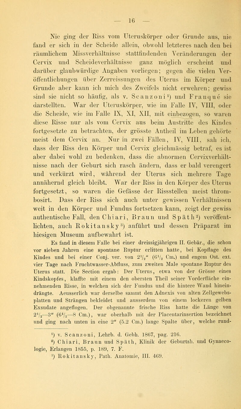 Nie ging der Riss vom Uteruskörper oder Grunde aus, nie fand er sich in der Scheide allein, obwohl letzteres nach den bei räumlichem Missverhältnisse stattfindenden Veränderungen der Cervix und Scheideverhältnisse ganz möglich erscheint und darüber glaubwürdige Angaben vorliegen; gegen die vielen Ver- öffentlichungen über Zerreissungen des Uterus im Körper und Grunde aber kann ich mich des Zweifels nicht erwehren; gewiss sind sie nicht so häufig, als v. Scanzoni1) und Franque sie darstellten. War der Uteruskörper, wie im Falle IV, VIII, oder die Scheide, wie im Falle IX, XI, XII, mit einbezogen, so waren diese Risse nur als vom Cervix aus beim Austritte des Kindes fortgesetzte zu betrachten, der grösste Antheil im Leben gehörte meist dem Cervix an. Nur in zwei Fällen, IV, VIII, sah ich, class der Riss den Körper und Cervix gleichmässig betraf, es ist aber dabei wohl zu bedenken, dass die abnormen Cervixverhält- nisse nach der Geburt sich rasch ändern, dass er bald verengert und verkürzt wird, während der Uterus sich mehrere Tage annähernd gleich bleibt. War der Riss in den Körper des Uterus fortgesetzt, so waren die Gefässe der Rissstellen meist throm- bosirt. Dass der Riss sich auch unter gewissen Verhältnissen weit in den Körper und Fundus fortsetzen kann, zeigt der gewiss authentische Fall, den C h i a r i, Braun und Späth2) veröffent- lichten, auch Rokitansky3) anführt und dessen Präparat im hiesigen Museum aufbewahrt ist. Es fand in diesem Falle bei einer dreissigjährigen IL Gebär., die scbon vor sieben Jabren eine spontane Ruptur erlitten hatte, bei Kopflage des Kindes und bei einer Conj. ver. von 21/2 (6V2 Cm.) und engem Ost. ext. vier Tage nach Frucbtwasser-Abfluss, zum zweiten Male spontane Ruptur des Uterus statt. Die Section ergab: Der Uterus, etwa von der Grösse eines Kindskopfes, klaffte mit einem den obersten Theil seiner Vorderfläche ein- nehmenden Risse, in welchen sich der Fundus und die hintere Wand hinein- drängte. Aeusserlich war derselbe sammt den Adnexis von alten Zellgewebs- platten und Strängen bekleidet und ausserdem von einem lockeren gelben Exsudate angeflogen. Der obgenannte frische Riss hatte die Länge von 2V2—3 (6V2—8 Cm.), war oberhalb mit der Placentarinsertion bezeichnet und ging nach unten in eine 2 (5.2 Cm.) lange Spalte über, welche rund- i) v. Scanzoni, Lehrb. d. Gebh. 1867, pag. 216. 2) Chiari, Braun und Späth, Klinik der Geburtsh. und Gynaeco- logie, Erlangen 1855, p. 189, 7. F. 3) Rokitansky, Path. Anatomie, III. 469.