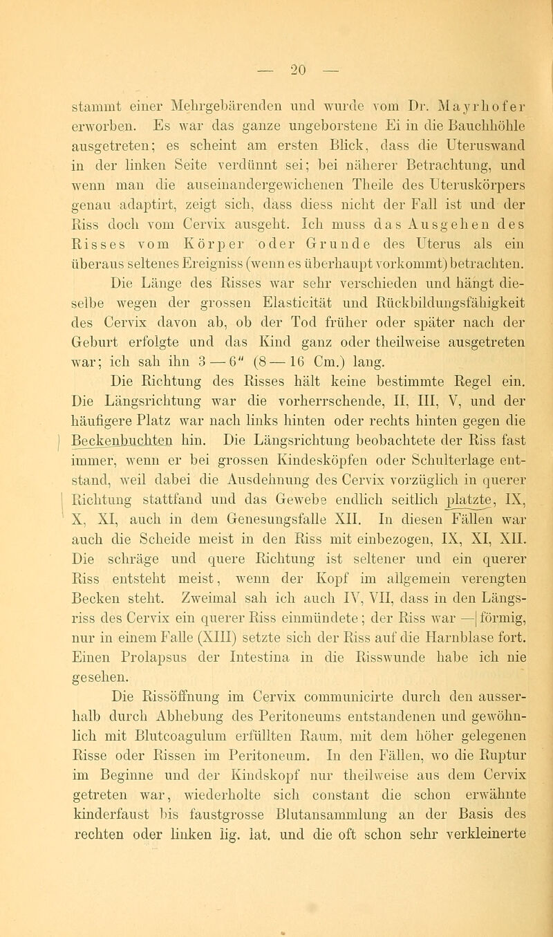 stammt einer Mehrgebärenden und wurde vom Dr. Mayrhofer erworben. Es war das ganze ungeborstene Ei in die Bauchhöhle ausgetreten; es scheint am ersten Blick, dass die Uteruswand in der linken Seite verdünnt sei; bei näherer Betrachtung, und wenn man die auseinandergewichenen Theile des Uteruskörpers genau adaptirt, zeigt sich, dass diess nicht der Fall ist und der Riss doch vom Cervix ausgeht. Ich muss das Ausgehen des Risses vom Körper oder Grunde des Uterus als ein überaus seltenes Ereigniss (wenn es überhaupt vorkommt) betrachten. Die Länge des Risses war sehr verschieden und hängt die- selbe wegen der grossen Elasticität und Rückbildungsfähigkeit des Cervix davon ab, ob der Tod früher oder später nach der Geburt erfolgte und das Kind ganz oder theilweise ausgetreten war; ich sah ihn 3 — 6 (8—16 Cm.) lang. Die Richtung des Risses hält keine bestimmte Regel ein. Die Längsrichtung war die vorherrschende, II, III, V, und der häufigere Platz war nach links hinten oder rechts hinten gegen die Be^^nlüichten hin. Die Längsrichtung beobachtete der Riss fast immer, wenn er bei grossen Kindesköpfen oder Schulterlage ent- stand, weil dabei die Ausdehnung des Cervix vorzüglich in querer Richtung stattfand und das Gewebe endlich seitlich platzte, IX, X, XI, auch in dem Genesungsfalle XII. In diesen Fällen war auch die Scheide meist in den Riss mit einbezogen, IX, XI, XII. Die schräge und quere Richtung ist seltener und ein querer Riss entsteht meist, wenn der Kopf im allgemein verengten Becken steht. Zweimal sah ich auch IV, VII, dass in den Längs- riss des Cervix ein querer Riss einmündete; der Riss war —| förmig, nur in einem Falle (XIII) setzte sich der Riss auf die Harnblase fort. Einen Prolapsus der Intestina in die Risswunde habe ich nie gesehen. Die Rissöffnung im Cervix communicirte durch den ausser- halb durch Abhebung des Peritoneums entstandenen und gewöhn- lich mit Blutcoagulum erfüllten Raum, mit dem höher gelegenen Risse oder Rissen im Peritoneum. In den Fällen, wo die Ruptur im Beginne und der Kindskopf nur theilweise aus dem Cervix getreten war, wiederholte sich constant die schon erwähnte kinderfaust bis faustgrosse Blutansammlung an der Basis des rechten oder linken lig. lat. und die oft schon sehr verkleinerte