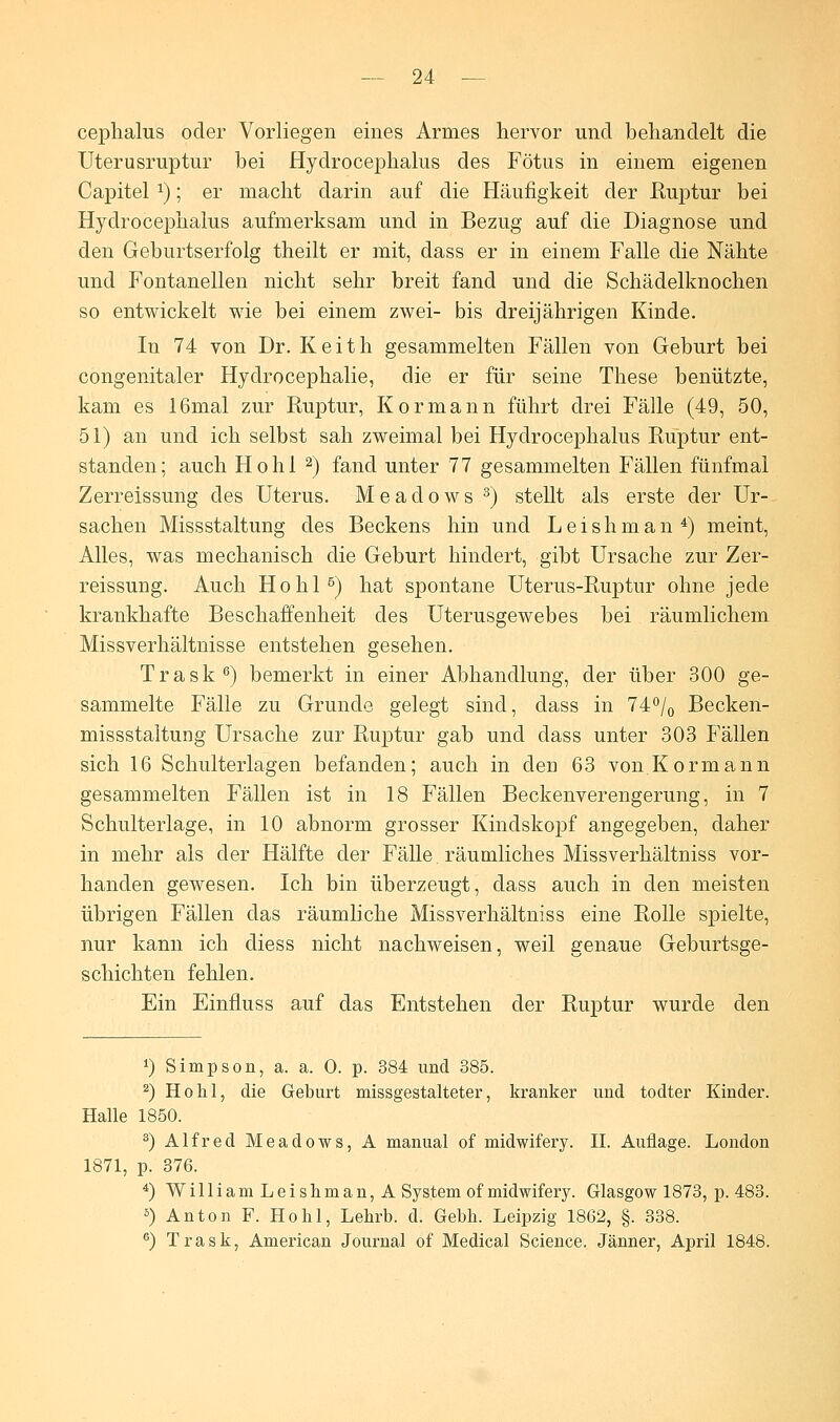 cephalus oder Vorliegen eines Armes hervor und behandelt die Uterusruptur bei Hydrocephalus des Fötus in einem eigenen Capitel *); er macht darin auf die Häufigkeit der Ruptur bei Hydrocephalus aufmerksam und in Bezug auf die Diagnose und den Geburtserfolg theilt er mit, dass er in einem Falle die Nähte und Fontanellen nicht sehr breit fand und die Schädelknochen so entwickelt wie bei einem zwei- bis dreijährigen Kinde. In 74 von Dr. Keith gesammelten Fällen von Geburt bei congenitaler Hydrocephalie, die er für seine These benützte, kam es 16mal zur Ruptur, Kormann führt drei Fälle (49, 50, 51) an und ich selbst sah zweimal bei Hydrocephalus Ruptur ent- standen; auch Hohl 2) fand unter 77 gesammelten Fällen fünfmal Zerreissung des Uterus. M e a d o w s 3) stellt als erste der Ur- sachen Missstaltung des Beckens hin und Leishman4) meint, Alles, was mechanisch die Geburt hindert, gibt Ursache zur Zer- reissung. Auch Hohl5) hat spontane Uterus-Ruptur ohne jede krankhafte Beschaffenheit des Uterusgewebes bei räumlichem Missverhältnisse entstehen gesehen. Trask6) bemerkt in einer Abhandlung, der über 300 ge- sammelte Fälle zu Grunde gelegt sind, dass in 74°/0 Becken- missstaltung Ursache zur Ruptur gab und dass unter 303 Fällen sich 16 Schulterlagen befanden; auch in den 63 von Kormann gesammelten Fällen ist in 18 Fällen Beckenverengerung, in 7 Schulterlage, in 10 abnorm grosser Kindskopf angegeben, daher in mehr als der Hälfte der Fälle, räumliches Missverhältniss vor- handen gewesen. Ich bin überzeugt, dass auch in den meisten übrigen Fällen das räumliche Missverhältniss eine Rolle spielte, nur kann ich diess nicht nachweisen, weil genaue Geburtsge- schichten fehlen. Ein Einfluss auf das Entstehen der Ruptur wurde den ') Simpson, a. a. 0. p. 384 und 385. 2) Hohl, die Geburt missgestalteter, kranker und todter Kinder. Halle 1850. 3) Alfred Meadows, A manual of midwifery. II. Auflage. London 1871, p. 376. 4) WilliamLeisliman,A System of midwifery. Glasgow 1873, p. 483. s) Anton F. Hohl, Lehrb. d. Gebh. Leipzig 1862, §. 338. 6) Trask, American Journal of Medical Science. Jänner, April 1848.