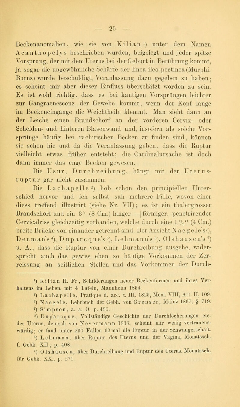 Beckenanomalien, wie sie von K i I i a n J) unter dem Namen Acanthopelys beschrieben wurden, beigelegt und jeder spitze Vorsprang, der mit dem Uterus bei der Geburt in Berührung kommt, ja sogar die ungewöhnliche Schärfe der linea ileo-pectinea (Murphi, Burns) wurde beschuldigt, Veranlassung dazu gegeben zu haben- es scheint mir aber dieser Einfluss überschätzt worden zu sein. Es ist wohl richtig, dass es bei kantigen Vorsprüngen leichter zur Gangraencscenz der Gewebe kommt, wenn der Kopf lange im Beckeneingange die Weichtheile klemmt. Man sieht dann an der Leiche einen Brandschorf an der vorderen Cervix- oder Scheiden- und hinteren Blasenwand und, insofern als solche Vor- sprünge häufig bei rachitischen Becken zu finden sind, können sie schon hie und da die Veranlassung geben, dass die Ruptur vielleicht etwas früher entsteht; die Cardinalursache ist doch dann immer das enge Becken gewesen. Die Usur, Durchreibung, hängt mit der Uterus- ruptur gar nicht zusammen. Die Lachapelle2) hob schon den principiellen Unter- schied hervor und ich selbst sah mehrere Fälle, wovon einer diess treffend illustrirt (siehe Nr. VII); es ist ein thalergrosser Brandschorf und ein 3 (8 Cm.) langer —| förmiger, penetrirender Cervicalriss gleichzeitig vorhanden, welche durch eine IV2 (4 Cm.) breite Brücke von einander getrennt sind. Der Ansicht N a e g e 1 e's3), DenmanV), D up ar c que's5), Lehmann's 6), 01 shausen's 7) u. A., dass die Ruptur von einer Durchreibung ausgehe, wider- spricht auch das gewiss eben so häufige Vorkommen der Zer- reissung an seitlichen Stellen und das Vorkommen der Durch- *) Kilian H. Fr., Schilderungen neuer Beckenforinen und ihres Ver- haltens im Leben, mit 4 Tafeln, Mannheim 1854. 2) Lachapelle, Pratique d. acc. t. III. 1825, Mem. VIII, Art. II, 109. 3) Naegele, Lehrbuch der Gebh. vonGrenser, Mainz 1867, §. 719. 4) Simpson, a. a. 0. p. 480. 5) Dup'arcque, Vollständige Geschichte der Durchlöcherungen etc. des Uterus, deutsch von Nevermann 1838, scheint mir wenig vertrauens- würdig ; er fand unter 230 Fällen 62 mal die Ruptur in der Schwangerschaft. 6) Lehmann, über Ruptur des Uterus und der Vagina, Monatssch. f. Gebk. XII, p. 408. ') Olshausen, über Durchreibung und Ruptur des Uterus. Monatssch. für Gebk. XX., p. 271.