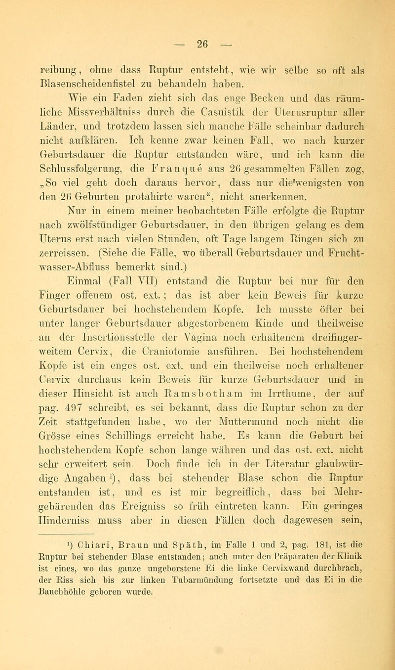 reibung, ohne dass Ruptur entstellt, wie wir selbe so oft als Blasenscheidenfistel zu behandeln haben. Wie ein Faden zieht sich das enge Becken und das räum- liche Missverhältniss durch die Casuistik der Uterusruptur aller Länder, und trotzdem lassen sich manche Fälle scheinbar dadurch nicht aufklären. Ich kenne zwar keinen Fall, wo nach kurzer Geburtsdauer die Ruptur entstanden wäre, und ich kann die Schlussfolgerung, die Franque aus 26 gesammelten Fällen zog, „So viel geht doch daraus hervor, dass nur diefwenigsten von den 26 Geburten protahirte waren, nicht anerkennen. Nur in einem meiner beobachteten Fälle erfolgte die Ruptur nach zwölfstündiger Geburtsdauer, in den übrigen gelang es dem Uterus erst nach vielen Stunden, oft Tage langem Ringen sich zu zerreissen. (Siehe die Fälle, wo überall Geburtsdauer und Frucht- wasser-Abfluss bemerkt sind.) Einmal (Fall VII) entstand die Ruptur bei nur für den Finger offenem ost. ext. ; das ist aber kein Beweis für kurze Geburtsdauer bei hochstehendem Kopfe. Ich musste öfter bei unter langer Geburtsdauer abgestorbenem Kinde und theilweise an der Insertionsstelle der Vagina noch erhaltenem dreifinger- weitem Cervix, die Craniotomie ausführen. Bei hochstehendem Kopfe ist ein enges ost. ext. und ein theilweise noch erhaltener Cervix durchaus kein Beweis für kurze Geburtsdauer und in dieser Hinsicht ist auch Ramsbotham im Irrthume, der auf pag. 497 schreibt, es sei bekannt, dass die Ruptur schon zu der Zeit stattgefunden habe, wo der Muttermund noch nicht die Grösse eines Schillings erreicht habe. Es kann die Geburt bei hochstehendem Kopfe schon lange währen und das ost. ext. nicht sehr erweitert sein. Doch finde ich in der Literatur glaubwür- dige Angaben3), dass bei stehender Blase schon die Ruptur entstanden ist, und es ist mir begreiflich, dass bei Mehr- gebärenden das Ereigniss so früh eintreten kann. Ein geringes Hinderniss muss aber in diesen Fällen doch dagewesen sein, x) Chiari, Braun und Späth, im Falle 1 und 2, pag. 181, ist die Ruptur bei stehender Blase entstanden; auch unter den Präparaten der Klinik ist eines, wo das ganze ungeborstene Ei die linke Cervixwand durchbrach, der Riss sich bis zur linken Tubarmündung fortsetzte und das Ei in die Bauchhöhle geboren wurde.