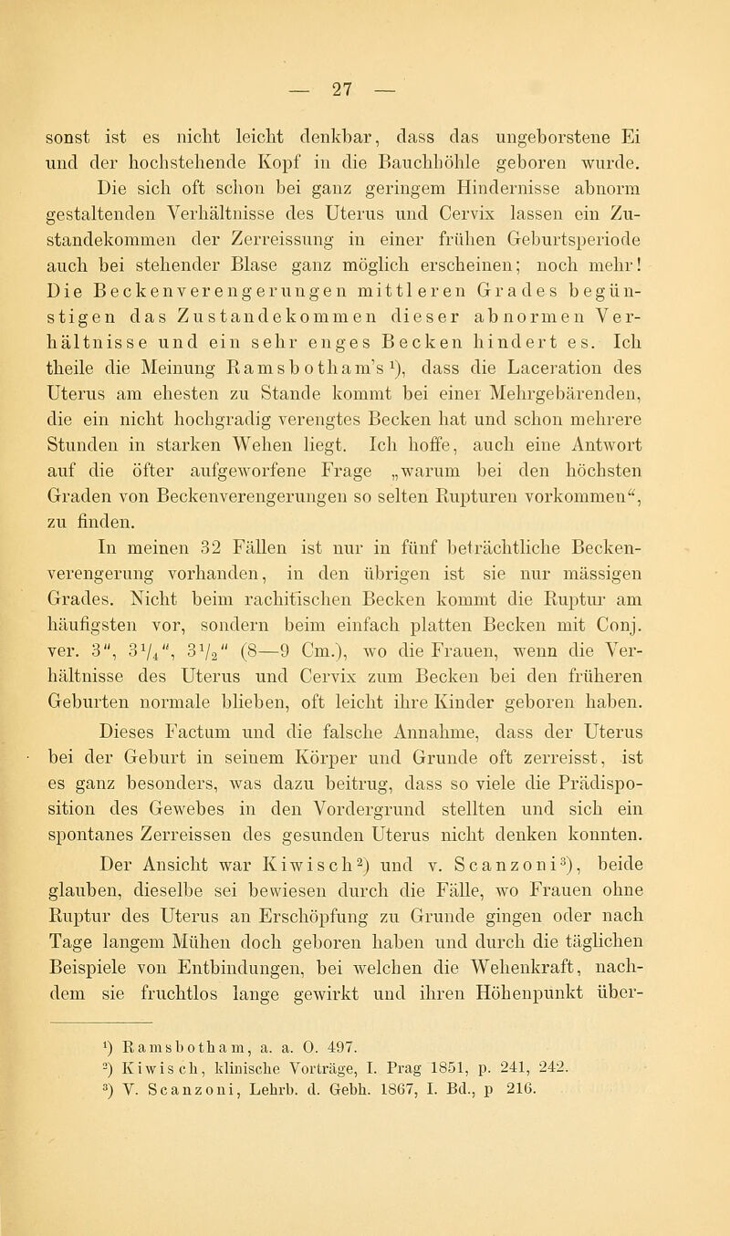 sonst ist es nicht leicht denkbar, dass das ungeborstene Ei und der hochstehende Kopf in die Bauchhöhle geboren wurde. Die sich oft schon bei ganz geringem Hindernisse abnorm gestaltenden Verhältnisse des Uterus und Cervix lassen ein Zu- standekommen der Zerreissung in einer frühen Geburtsperiode auch bei stehender Blase ganz möglich erscheinen; noch mehr! Die Beckenverengerungen mittleren Grades begün- stigen das Zustandekommen dieser abnormen Ver- hältnisse und ein sehr enges Becken hindert es. Ich theile die Meinung Ramsb otham's *), dass die Laceration des Uterus am ehesten zu Stande kommt bei einer Mehrgebärenden, die ein nicht hochgradig verengtes Becken hat und schon mehrere Stunden in starken Wehen liegt. Ich hoffe, auch eine Antwort auf die öfter aufgeworfene Frage „warum bei den höchsten Graden von Beckenverengerungen so selten Rupturen vorkommen, zu finden. In meinen 32 Fällen ist nur in fünf beträchtliche Becken- verengerung vorhanden, in den übrigen ist sie nur massigen Grades. Nicht beim rachitischen Becken kommt die Ruptur am häufigsten vor, sondern beim einfach platten Becken mit Conj. ver. 3, 31//, 3V2 (8—9 Cm.), wo die Frauen, wenn die Ver- hältnisse des Uterus und Cervix zum Becken bei den früheren Geburten normale blieben, oft leicht ihre Kinder geboren haben. Dieses Factum und die falsche Annahme, dass der Uterus bei der Geburt in seinem Körper und Grunde oft zerreisst, ist es ganz besonders, was dazu beitrug, dass so viele die Prädispo- sition des Gewebes in den Vordergrund stellten und sich ein spontanes Zerreissen des gesunden Uterus nicht denken konnten. Der Ansicht war Kiwi seh2) und v. Scanzoni3), beide glauben, dieselbe sei bewiesen durch die Fälle, wo Frauen ohne Ruptur des Uterus an Erschöpfung zu Grunde gingen oder nach Tage langem Mühen doch geboren haben und durch die täglichen Beispiele von Entbindungen, bei welchen die Wehenkraft, nach- dem sie fruchtlos lange gewirkt und ihren Höhenpunkt über- *) ßamsbotham, a. a. 0. 497. 2) Kiwis ch, klinische Vorträge, I. Prag 1851, p. 241, 242. 3) V. Scanzoni, Lehrb. d. Gebh. 1867, I. Bd., p 216.