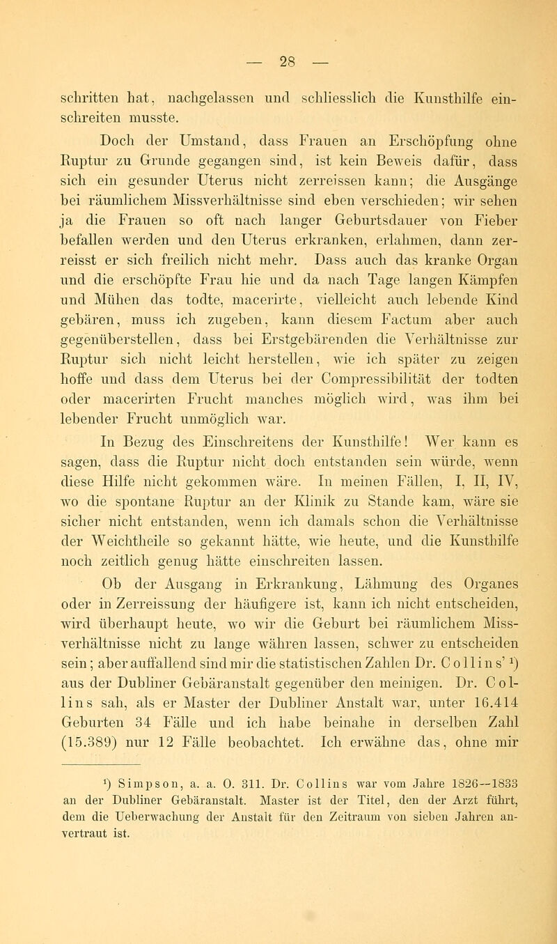 schritten hat, nachgelassen und schliesslich die Kunsthilfe ein- schreiten nrnsste. Doch der Umstand, dass Frauen an Erschöpfung ohne Ruptur zu Grunde gegangen sind, ist kein Beweis dafür, dass sich ein gesunder Uterus nicht zerreissen kann; die Ausgänge bei räumlichem Missverhältnisse sind eben verschieden; wir sehen ja die Frauen so oft nach langer Geburtsdauer von Fieber befallen werden und den Uterus erkranken, erlahmen, dann zer- reisst er sich freilich nicht mehr. Dass auch das kranke Organ und die erschöpfte Frau hie und da nach Tage langen Kämpfen und Mühen das todte, macerirte, vielleicht auch lebende Kind gebären, muss ich zugeben, kann diesem Factum aber auch gegenüberstellen, dass bei Erstgebärenden die Verhältnisse zur Ruptur sich nicht leicht herstellen, wie ich später zu zeigen hoffe und dass dem Uterus bei der Compressibilität der todten oder macerirten Frucht manches möglich wird, was ihm bei lebender Frucht unmöglich war. In Bezug des Einschreitens der Kunsthilfe! Wer kann es sagen, dass die Ruptur nicht doch entstanden sein würde, wenn diese Hilfe nicht gekommen wäre. In meinen Fällen, I, II, IV, wo die spontane Ruptur an der Klinik zu Stande kam, wäre sie sicher nicht entstanden, wenn ich damals schon die Verhältnisse der Weichtheile so gekannt hätte, wie heute, und die Kunsthilfe noch zeitlich genug hätte einschreiten lassen. Ob der Ausgang in Erkrankung, Lähmung des Organes oder in Zerreissung der häufigere ist, kann ich nicht entscheiden, wird überhaupt heute, wo wir die Geburt bei räumlichem Miss- verhältnisse nicht zu lange währen lassen, schwer zu entscheiden sein; aber auffallend sind mir die statistischen Zahlen Dr. C o 11 i n s'a) aus der Dubliner Gebäranstalt gegenüber den meinigen. Dr. C o 1- lins sah, als er Master der Dubliner Anstalt war, unter 16.414 Geburten 34 Fälle und ich habe beinahe in derselben Zahl (15.389) nur 12 Fälle beobachtet. Ich erwähne das, ohne mir *) Simpson, a. a. 0. 311. Dr. Collins war vom Jahre 1826—1833 an der Dubliner Gebäranstalt. Master ist der Titel, den der Arzt führt, dem die Ueberwachung der Anstalt für den Zeitraum von sieben Jahren an- vertraut ist.