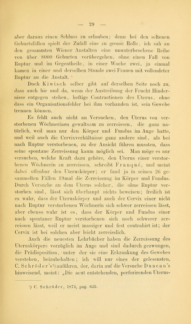 aber daraus einen Schluss zu erlauben; denn bei den seltenen Geburtsfällen spielt der Zufall eine zu grosse Rolle, ich sah an den gesammten Wiener Anstalten eine ununterbrochene Reihe von über 8000 Geburten vorübergehen, ohne einen Fall von Ruptur und im Gegentheile, in einer Woche zwei, ja einmal kamen in einer und derselben Stunde zwei Frauen mit vollendeter Ruptur an die Anstalt. Doch Kiwi seh selber gibt auf derselben Seite noch zu, dass auch hie und da, wenn der Austreibung der Frucht Hinder- nisse entgegen stehen, heftige Contractionen des Uterus, ohne dass ein Organisationsfehler bei ihm vorhanden ist, sein Gewebe trennen können. Es fehlt auch nicht an Versuchen, den Uterus von ver- storbenen Wöchnerinen gewaltsam zu zerreissen, die ganz na- türlich, weil man nur den Körper und Fundus im Auge hatte, und weil auch die Cervixverhältnisse ganz andere sind, als bei nach Ruptur verstorbenen, zu der Ansicht führen mussten, dass seine spontane Zerreissung kaum möglich sei. Man möge es nur versuchen, welche Kraft dazu gehöre, den Uterus einer verstor- benen Wöchnerin zu zerreissen, schreibt Franque, und meint dabei offenbar den Uteruskörper; er fand ja in seinen 26 ge- sammelten Fällen 19mal die Zerreissung im Körper und Fundus. Durch Versuche an dem Uterus solcher, die ohne Ruptur ver- storben sind, lässt sich überhaupt nichts beweisen; freilich ist es wahr, dass der Uteruskörper und auch der Cervix einer nicht nach Ruptur verstorbenen Wöchnerin sich schwer zerreissen lässt, aber ebenso wahr ist es, dass der Körper und Fundus einer nach spontaner Ruptur verstorbenen sich noch schwerer zer- reissen lässt, weil er meist massiger und fest contrahirt ist; der Cervix ist bei solchen aber leicht zerreisslich. Auch die neuesten Lehrbücher haben die Zerreissung des Uteruskörpers vorzüglich im Auge und sind dadurch gezwungen, die Prädisposition, -unter der sie eine Erkrankung des Gewebes verstehen, beizubehalten; ich will nur eines der gelesensten, C. S c h r ö d e r 's1) anführen, der, darin auf die Versuche D u n c a n 's hinweisend, meint: „Die acut entstehenden, perforirenclen Uterus- ') C. Schröder, 1874, pag. 625.