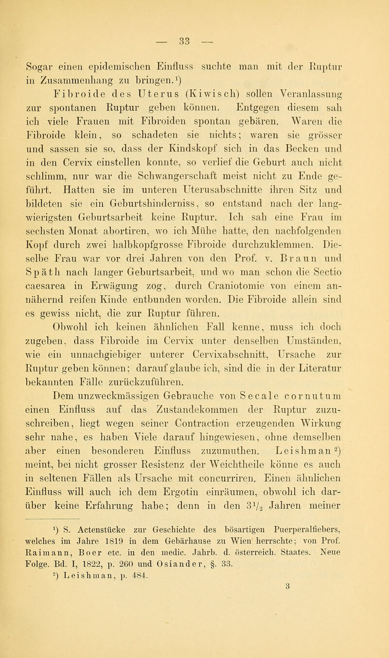 Sogar einen epidemischen Einfluss suchte man mit der Ruptur in Zusammenhang zu bringen.1) Fibroide des Uterus (Kiwisch) sollen Veranlassung zur spontanen Ruptur geben können. Entgegen diesem sah ich viele Frauen mit Fibroiden spontan gebären. Waren die Fibroide klein, so schadeten sie nichts; waren sie grösser und sassen sie so, dass der Kindskopf sich in das Becken und in den Cervix einstellen konnte, so verlief die Geburt auch nicht schlimm, nur war die Schwangerschaft meist nicht zu Ende ge- führt. Hatten sie im unteren Uterusabschnitte ihren Sitz und bildeten sie ein Geburtshinderniss, so entstand nach der lang- wierigsten Geburtsarbeit keine Ruptur. Ich sah eine Frau im sechsten Monat abortiren, wo ich Mühe hatte, den nachfolgenden Kopf durch zwei halbkopfgrosse Fibroide durchzuklemmen. Die- selbe Frau war vor drei Jahren von den Prof. v. Braun und Späth nach langer Geburtsarbeit, und wo man schon die Sectio caesarea in Erwägung zog, durch Craniotomie von einem an- nähernd reifen Kinde entbunden worden. Die Fibroide allein sind es gewiss nicht, die zur Ruptur führen. Obwohl ich keinen ähnlichen Fall kenne, muss ich doch zugeben, dass Fibroide im Cervix unter denselben Umständen, wie ein unnachgiebiger unterer Cervixabschnitt, Ursache zur Ruptur geben können; darauf glaube ich, sind die in der Literatur bekannten Fälle zurückzuführen. Dem unzweckmässigen Gebrauche von Seeale cornutum einen Einfluss auf das Zustandekommen der Ruptur zuzu- schreiben, liegt wegen seiner Contraction erzeugenden Wirkung sehr nahe, es haben Viele darauf hingewiesen, ohne demselben aber einen besonderen Einfluss zuzumuthen. Leishman2) meint, bei nicht grosser Resistenz der Weichtheile könne es auch in seltenen Fällen als Ursache mit coneurriren. Einen ähnlichen Einfluss will auch ich dem Ergotin einräumen, obwohl ich dar- über keine Erfahrung habe; denn in den 3V-2 Jahren meiner ') S. Actenstücke zur Geschichte des bösartigen Puerperalfiebers, welches im Jahre 1819 in dem Gebärhause zu Wien herrschte; von Prof. Raimann, Boer etc. in den medic. Jahrb. d. Österreich. Staates. Neue Folge. Bd. I, 1822, p. 260 und Osiander, §. 33. 2) Leishman, p. 484. 3