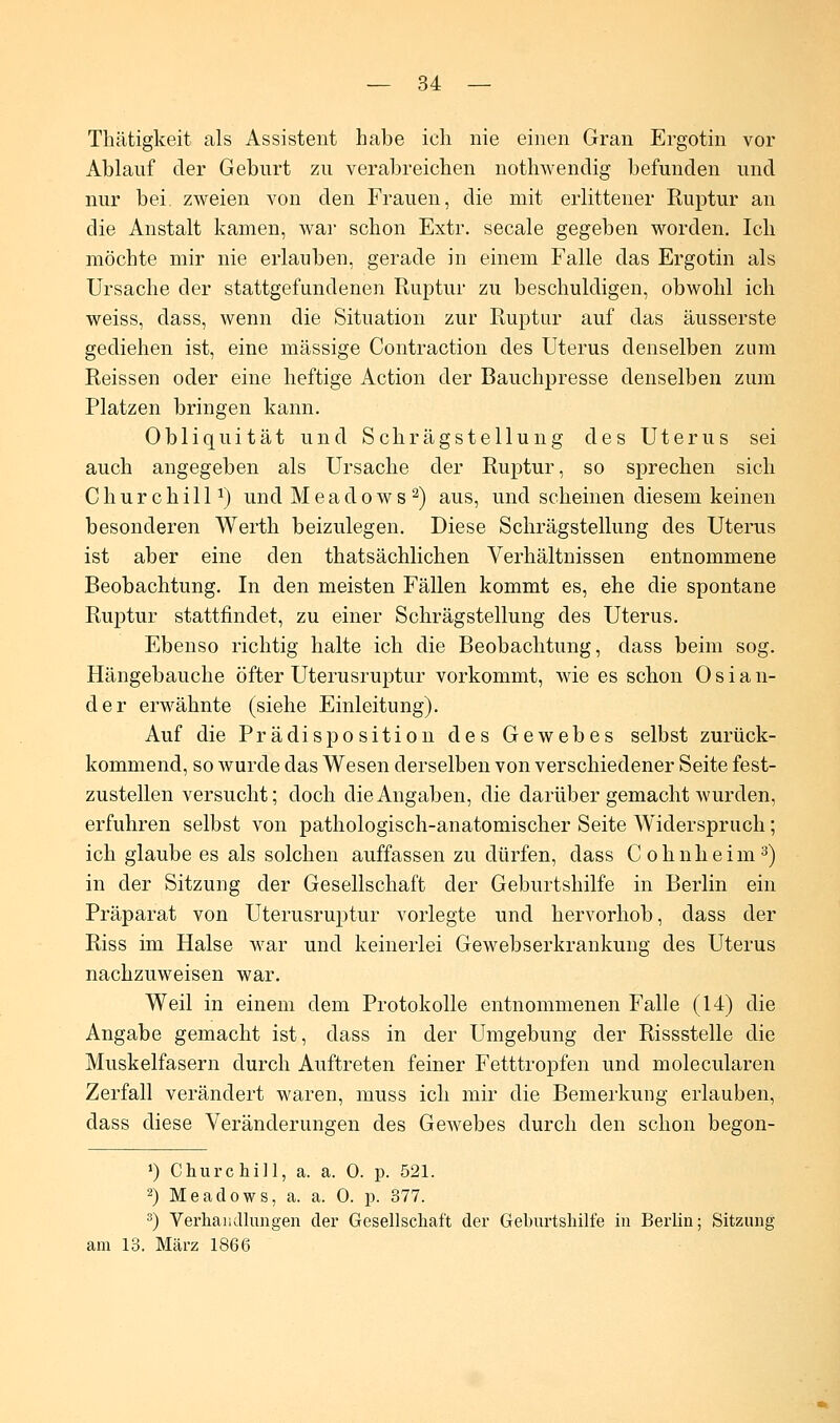 Thätigkeit als Assistent habe ich nie einen Gran Ergotin vor Ablauf der Geburt zu verabreichen nothwenclig befunden und nur bei. zweien von den Frauen, die mit erlittener Ruptur an die Anstalt kamen, war schon Extr. secale gegeben worden. Ich möchte mir nie erlauben, gerade in einem Falle das Ergotin als Ursache der stattgefundenen Ruptur zu beschuldigen, obwohl ich weiss, dass, wenn die Situation zur Ruptur auf das äusserste gediehen ist, eine massige Contraction des Uterus denselben zum Reissen oder eine heftige Action der Bauchpresse denselben zum Platzen bringen kann. Obliquität und Schrägstellung des Uterus sei auch angegeben als Ursache der Ruptur, so sprechen sich Churchill1) und Meadows2) aus, und scheinen diesem keinen besonderen Werth beizulegen. Diese Schrägstellung des Uterus ist aber eine den thatsächlichen Verhältnissen entnommene Beobachtung. In den meisten Fällen kommt es, ehe die spontane Ruptur stattfindet, zu einer Schrägstellung des Uterus. Ebenso richtig halte ich die Beobachtung, dass beim sog. Hängebauche öfter Uterusruptur vorkommt, wie es schon Oslan- der erwähnte (siehe Einleitung). Auf die Prädisposition des Gewebes selbst zurück- kommend, so wurde das Wesen derselben von verschiedener Seite fest- zustellen versucht; doch die Angaben, die darüber gemacht wurden, erfuhren selbst von pathologisch-anatomischer Seite Widerspruch; ich glaube es als solchen auffassen zu dürfen, dass Cohnheim3) in der Sitzung der Gesellschaft der Geburtshilfe in Berlin ein Präparat von Uterusruptur vorlegte und hervorhob, dass der Riss im Halse war und keinerlei Gewebserkrankung des Uterus nachzuweisen war. Weil in einem dem Protokolle entnommenen Falle (14) die Angabe gemacht ist, dass in der Umgebung der Rissstelle die Muskelfasern durch Auftreten feiner Fetttropfen und molecularen Zerfall verändert waren, muss ich mir die Bemerkung erlauben, dass diese Veränderungen des Gewebes durch den schon begon- ») Churchill, a. a. 0. p. 521. 2) Meadows, a. a. 0. p. 377. 3) Verhandlungen der Gesellschaft der Geburtshilfe in Berlin; Sitzung am 13. März 1866