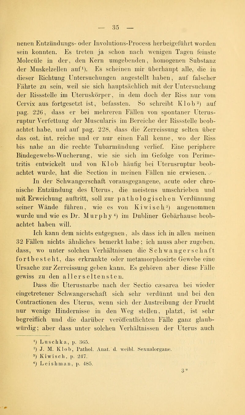 nenen Entzündimgs- oder Involutions-Process herbeigeführt worden sein konnten. Es treten ja schon nach wenigen Tagen feinste Molecüle in der, den Kern umgebenden, homogenen Substanz der Muskelzellen auf1). Es scheinen mir überhaupt alle, die in dieser Richtung Untersuchungen angestellt haben, auf falscher Fährte zu sein, Aveil sie sich hauptsächlich mit der Untersuchung der Rissstelle im Uteruskörper, in dem doch der Riss nur vom Cervix aus fortgesetzt ist, befassten. So schreibt Kl ob2) auf pag. 226, dass er bei mehreren Fällen von spontaner Uterus- ruptur Verfettung der Muscularis im Bereiche der Rissstelle beob- achtet habe, und auf pag. 228, dass die Zerreissung selten über das ost. int. reiche und er nur einen Fall kenne, wo der Riss bis nahe an die rechte Tubarmündung verlief. Eine periphere Bindegewebs-Wucherung, wie sie sich im Gefolge von Perime- tritis entwickelt und von Kl ob häufig bei Uterusruptur beob- achtet wurde, hat die Section in meinen Fällen nie erwiesen. In der Schwangerschaft vorausgegangene, acute oder chro- nische Entzündung des Uterus, die meistens umschrieben und mit Erweichung auftritt, soll zur pathologischen Verdünnung seiner Wände führen, wie es von Kiwi seh3) angenommen wurde und wie es Dr. Murphy4) im Dubliner Gebärhause beob- achtet haben will. Ich kann dem nichts entgegnen, als dass ich in allen meinen 32 Fällen nichts ähnliches bemerkt habe; ich muss aber zugeben, dass, wo unter solchen Verhältnissen die Schwangerschaft fortbesteht, das erkrankte oder metamorphosirte Gewebe eine Ursache zur Zerreissung geben kann. Es gehören aber diese Fälle gewiss zu den aller seltensten. Dass die Uterusnarbe nach der Sectio caesarea bei wieder eingetretener Schwangerschaft sich sehr verdünnt und bei den Contractionen des Uterus, wenn sich der Austreibung der Frucht nur wenige Hindernisse in den Weg stellen, platzt, ist sehr begreiflich und die darüber veröffentlichten Fälle ganz glaub- würdig; aber dass unter solchen Verhältnissen der Uterus auch ') Luschka, p. 365. 2) J. M. Klob, Pathol. Anat. d. weibl. Sexualorgane. 3) Kiwi seh , p. 247. 4) Leishman, p. 485. 3: