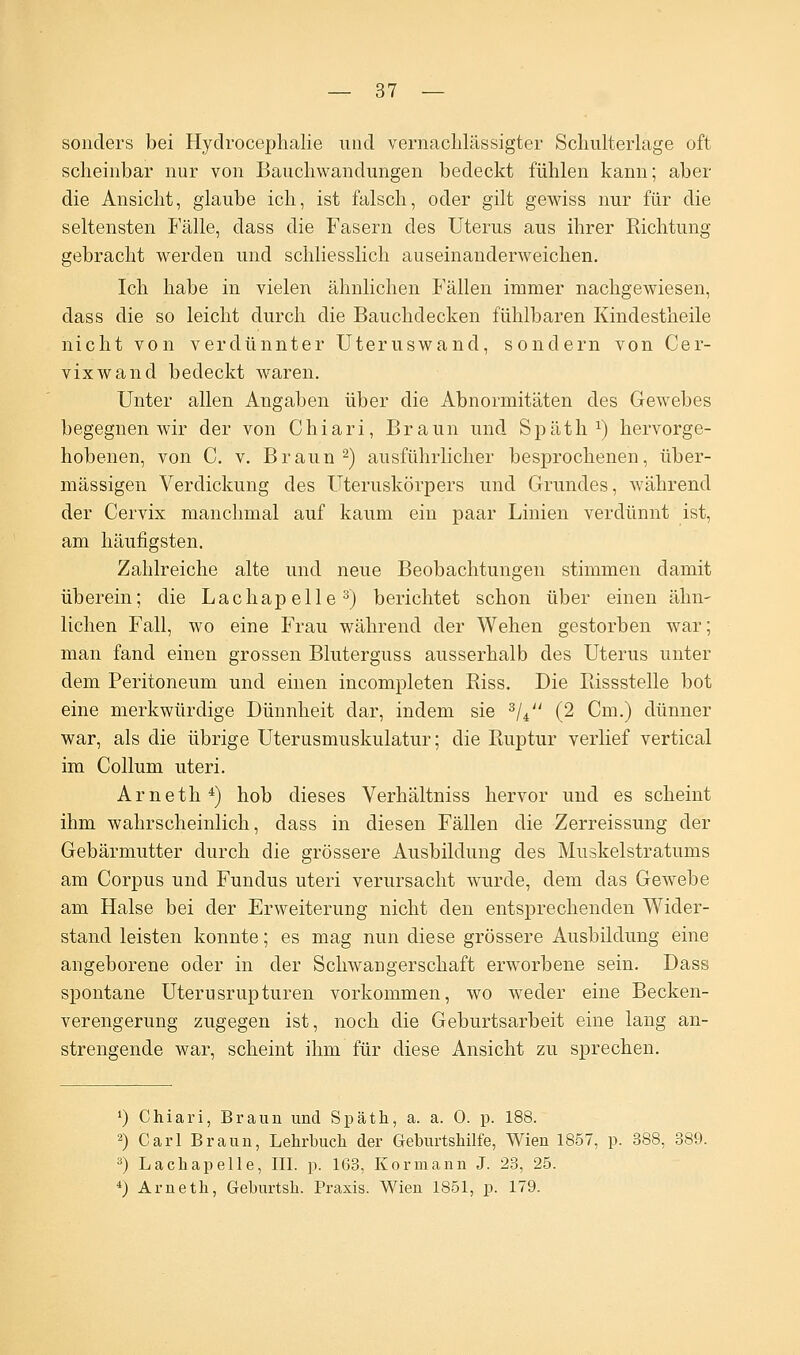 sonders bei Hydrocephalie und vernachlässigter Schulterlage oft scheinbar nur von Bauchwandungen bedeckt fühlen kann; aber die Ansicht, glaube ich, ist falsch, oder gilt gewiss nur für die seltensten Fälle, dass die Fasern des Uterus aus ihrer Richtung gebracht werden und schliesslich auseinanderweichen. Ich habe in vielen ähnlichen Fällen immer nachgewiesen, dass die so leicht durch die Bauchdecken fühlbaren Kindestheile nicht von verdünnter Uteruswand, sondern von Cer- vixwand bedeckt waren. Unter allen Angaben über die Abnormitäten des Gewebes begegnen wir der von Chiari, Braun und Späth1) hervorge- hobenen, von C. v. Braun2) ausführlicher besprochenen, über- mässigen Verdickung des Uteruskörpers und Grundes, während der Cervix manchmal auf kaum ein paar Linien verdünnt ist, am häufigsten. Zahlreiche alte und neue Beobachtungen stimmen damit überein; die Lachapelle3) berichtet schon über einen ähn- lichen Fall, wo eine Frau während der Wehen gestorben war; man fand einen grossen Bluterguss ausserhalb des Uterus unter dem Peritoneum und einen incompleten Biss. Die Piissstelle bot eine merkwürdige Dünnheit dar, indem sie 3/4 (2 Cm.) dünner war, als die übrige Uterusmuskulatur; die Ruptur verlief vertical im Collum uteri. Arneth4) hob dieses Verhältniss hervor und es scheint ihm wahrscheinlich, dass in diesen Fällen die Zerreissung der Gebärmutter durch die grössere Ausbildung des Muskelstratums am Corpus und Fundus uteri verursacht wurde, dem das Gewebe am Halse bei der Erweiterung nicht den entsprechenden Wider- stand leisten konnte; es mag nun diese grössere Ausbildung eine angeborene oder in der Schwangerschaft erworbene sein. Dass spontane Uterusrupturen vorkommen, wo weder eine Becken- verengerung zugegen ist, noch die Geburtsarbeit eine lang an- strengende war, scheint ihm für diese Ansicht zu sprechen. *) Chiari, Braun und Späth, a. a. 0. p. 188. 2) Carl Braun, Lehrbuch der Geburtshilfe, Wien 1857, p. 388, 389. 3) Lachapelle, III. p. 163, Korniann J. 23, 25. 4) Arneth, Geburtsh. Praxis. Wien 1851, p. 179.