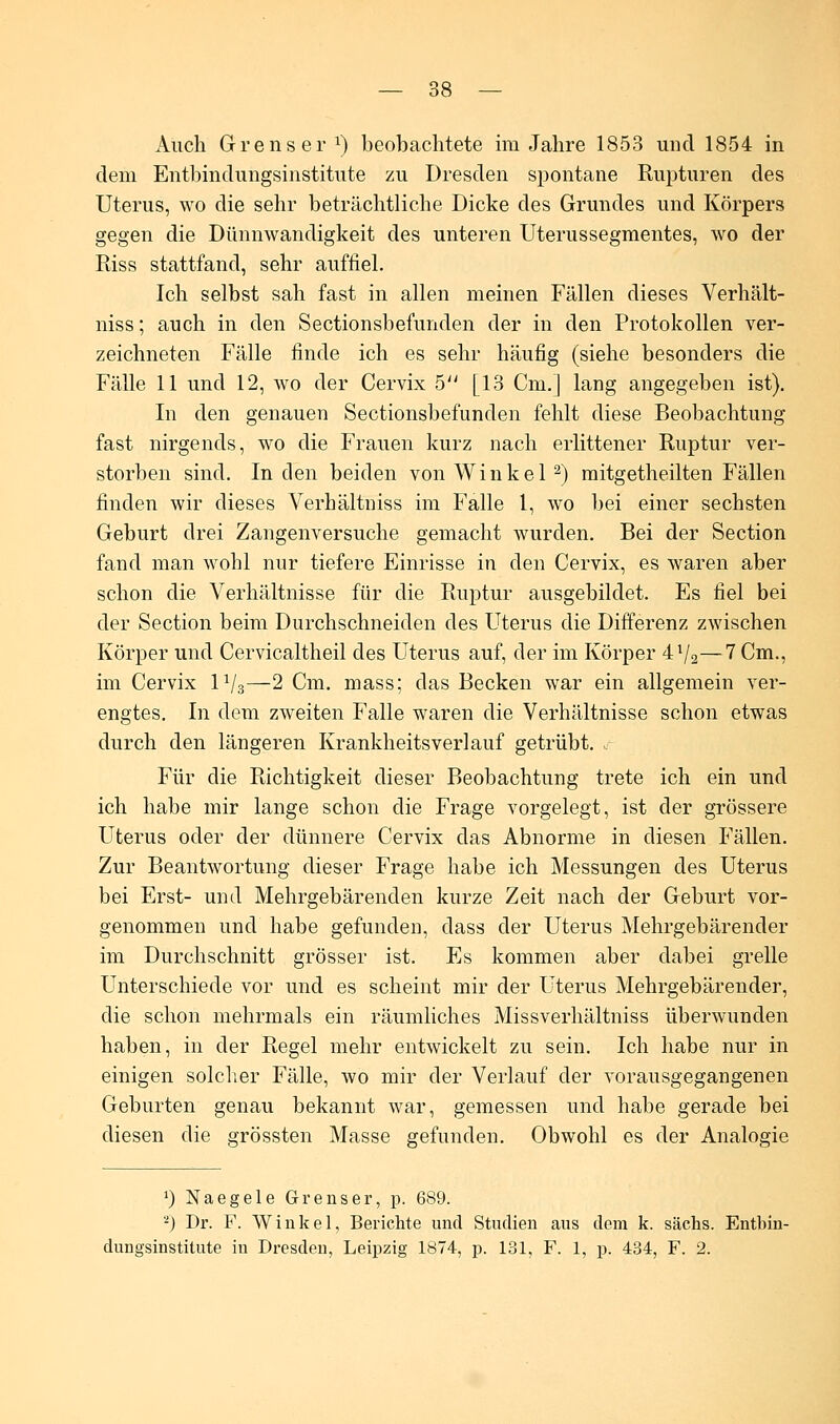 Auch Grenser x) beobachtete im Jahre 1853 und 1854 in dem Entbindungsinstitute zu Dresden spontane Rupturen des Uterus, wo die sehr beträchtliche Dicke des Grundes und Körpers gegen die Dünnwandigkeit des unteren Uterussegmentes, wo der Riss stattfand, sehr auffiel. Ich selbst sah fast in allen meinen Fällen dieses Verhält- niss; auch in den Sectionsbefunden der in den Protokollen ver- zeichneten Fälle finde ich es sehr häufig (siehe besonders die Fälle 11 und 12, wo der Cervix 5 [13 Cm.] lang angegeben ist). In den genauen Sectionsbefunden fehlt diese Beobachtung fast nirgends, wo die Frauen kurz nach erlittener Ruptur ver- storben sind. In den beiden von Winkel2) mitgetheilten Fällen finden wir dieses Verhältniss im Falle 1, wo bei einer sechsten Geburt drei Zangenversuche gemacht wurden. Bei der Section fand man wohl nur tiefere Einrisse in den Cervix, es waren aber schon die Verhältnisse für die Ruptur ausgebildet. Es fiel bei der Section beim Durchschneiden des Uterus die Differenz zwischen Körper und Cervicaltheil des Uterus auf, der im Körper 4l/a—7 Cm., im Cervix P/3—2 Cm. mass; das Becken war ein allgemein ver- engtes. In dem zweiten Falle waren die Verhältnisse schon etwas durch den längeren Krankheitsverlauf getrübt. Für die Richtigkeit dieser Beobachtung trete ich ein und ich habe mir lange schon die Frage vorgelegt, ist der grössere Uterus oder der dünnere Cervix das Abnorme in diesen Fällen. Zur Beantwortung dieser Frage habe ich Messungen des Uterus bei Erst- und Mehrgebärenden kurze Zeit nach der Geburt vor- genommen und habe gefunden, dass der Uterus Mehrgebärender im Durchschnitt grösser ist. Es kommen aber dabei grelle Unterschiede vor und es scheint mir der Uterus Mehrgebärender, die schon mehrmals ein räumliches Missverhältniss überwunden haben, in der Regel mehr entwickelt zu sein. Ich habe nur in einigen solcher Fälle, wo mir der Verlauf der vorausgegangenen Geburten genau bekannt war, gemessen und habe gerade bei diesen die grössten Masse gefunden. Obwohl es der Analogie ') Naegele Grenser, p. 689. '-) Dr. F. Winkel, Berichte und Studien aus dem k. sächs. Entbin- dungsinstitute in Dresden, Leipzig 1874, p. 131, F. 1, p. 434, F. 2.