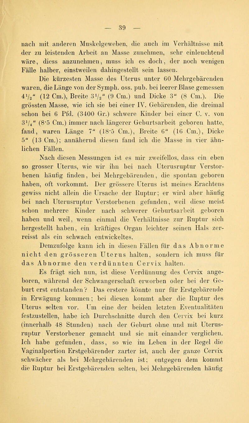 nach mit anderen Muskelgeweben, die auch im Verhältnisse mit der zu leistenden Arbeit an Masse zunehmen, sehr einleuchtend wäre, diess anzunehmen, muss ich es doch, der noch wenigen Fälle halber, einstweilen dahingestellt sein lassen. Die kürzesten Masse des Uterus unter 60 Mehrgebärenden waren, die Länge von der Symph. oss. pub. bei leerer Blase gemessen 4Va (12 Cm.), Breite 3V2 (9 Cm.) und Dicke 3 (8 Cm.). Die grössten Masse, wie ich sie bei einer IV. Gebärenden, die dreimal schon bei 6 Pfd. (3400 Gr.) schwere Kinder bei einer C. v. von 3Vi (8'5 Cm.) immer nach längerer Geburtsarbeit geboren hatte, fand, waren Länge 7 (18*5 Cm.), Breite 6 (16 Cm.), Dicke 5 (13 Cm.); annähernd diesen fand ich die Masse in vier ähn- lichen Fällen. Nach diesen Messungen ist es mir zweifellos, dass ein eben so grosser Uterus, wie wir ihn bei nach Uterusruptur Verstor- benen häufig finden, bei Mehrgebärenden, die spontan geboren haben, oft vorkommt. Der grössere Uterus ist meines Erachtens gewiss nicht allein die Ursache der Ruptur; er wird aber häufig bei nach Uterusruptur Verstorbenen gefunden, weil diese meist schon mehrere Kinder nach schwerer Geburtsari)eit geboren haben und weil, wenn einmal die Verhältnisse zur Ruptur sich hergestellt haben, ein kräftiges Organ leichter seinen Hals zer- reisst als ein schwach entwickeltes. Demzufolge kann ich in diesen Fällen für das Abnorme nicht den grösseren Uterus halten, sondern ich muss für das Abnorme den verdünnten Cervix halten. Es fragt sich nun, ist diese Verdünnung des Cervix ange- boren, während der Schwangerschaft erworben oder bei der Ge- burt erst entstanden ? Das erstere könnte nur für Erstgebärende in Erwägung kommen; bei diesen kommt aber die Ruptur des Uterus selten vor. Um eine der beiden letzten Eventualitäten festzustellen, habe ich Durchschnitte durch den Cervix bei kurz (innerhalb 48 Stunden) nach der Geburt ohne und mit Uterus- ruptur Verstorbener gemacht und sie mit einander verglichen. Ich habe gefunden, dass, so wie im Leben in der Regel die Vaginalportion Erstgebärender zarter ist, auch der ganze Cervix schwächer als bei Mehrgebärenden ist; entgegen dem kommt die Ruptur bei Erstgebärenden selten, bei Mehrgebärenden häufig