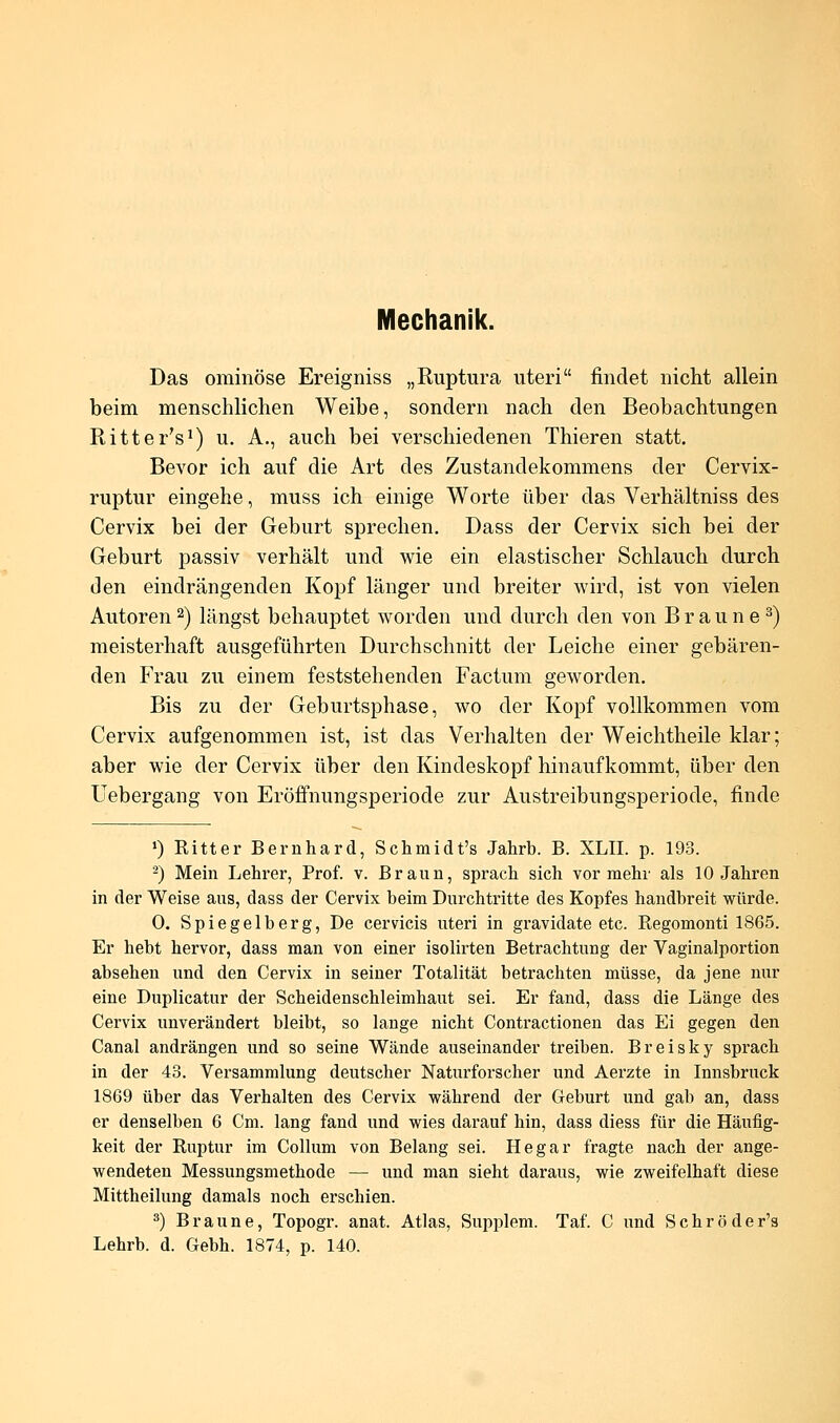 Mechanik. Das ominöse Ereigniss „Ruptura uteri findet nicht allein beim menschlichen Weibe, sondern nach den Beobachtungen Ritter's1) u. A., auch bei verschiedenen Thieren statt. Bevor ich auf die Art des Zustandekommens der Cervix- ruptur eingehe, muss ich einige Worte über das Verhältniss des Cervix bei der Geburt sprechen. Dass der Cervix sich bei der Geburt passiv verhält und wie ein elastischer Schlauch durch den eindrängenden Kopf länger und breiter wird, ist von vielen Autoren2) längst behauptet worden und durch den von Braune3) meisterhaft ausgeführten Durchschnitt der Leiche einer gebären- den Frau zu einem feststehenden Factum geworden. Bis zu der Geburtsphase, wo der Kopf vollkommen vom Cervix aufgenommen ist, ist das Verhalten der Weichtheile klar; aber wie der Cervix über den Kindeskopf hinaufkommt, über den Uebergang von Eröffnungsperiode zur Austreibungsperiode, finde >) Kitter Bernhard, Schmidt's Jahrb. B. XLII. p. 193. 2) Mein Lehrer, Prof. v. Braun, sprach sich vor mehr als 10 Jahren in der Weise aus, dass der Cervix beim Durchtritte des Kopfes handbreit würde. 0. Spiegelberg, De cervicis uteri in gravidate etc. Regomonti 1865. Er hebt hervor, dass man von einer isolirten Betrachtung der Vaginalportion absehen und den Cervix in seiner Totalität betrachten müsse, da jene nur eine Duplicatur der Scheidenschleimhaut sei. Er fand, dass die Länge des Cervix unverändert bleibt, so lange nicht Contractionen das Ei gegen den Canal andrängen und so seine Wände auseinander treiben. Breisky sprach in der 43. Versammlung deutscher Naturforscher und Aerzte in Innsbruck 1869 über das Verhalten des Cervix während der Geburt und gab an, dass er denselben 6 Cm. lang fand und wies darauf hin, dass diess für die Häufig- keit der Ruptur im Collum von Belang sei. Hegar fragte nach der ange- wendeten Messungsmethode — und man sieht daraus, wie zweifelhaft diese Mittheilung damals noch erschien. 3) Braune, Topogr. anat. Atlas, Supplem. Taf. C und Schröder's Lehrb. d. Gebh. 1874, p. 140.