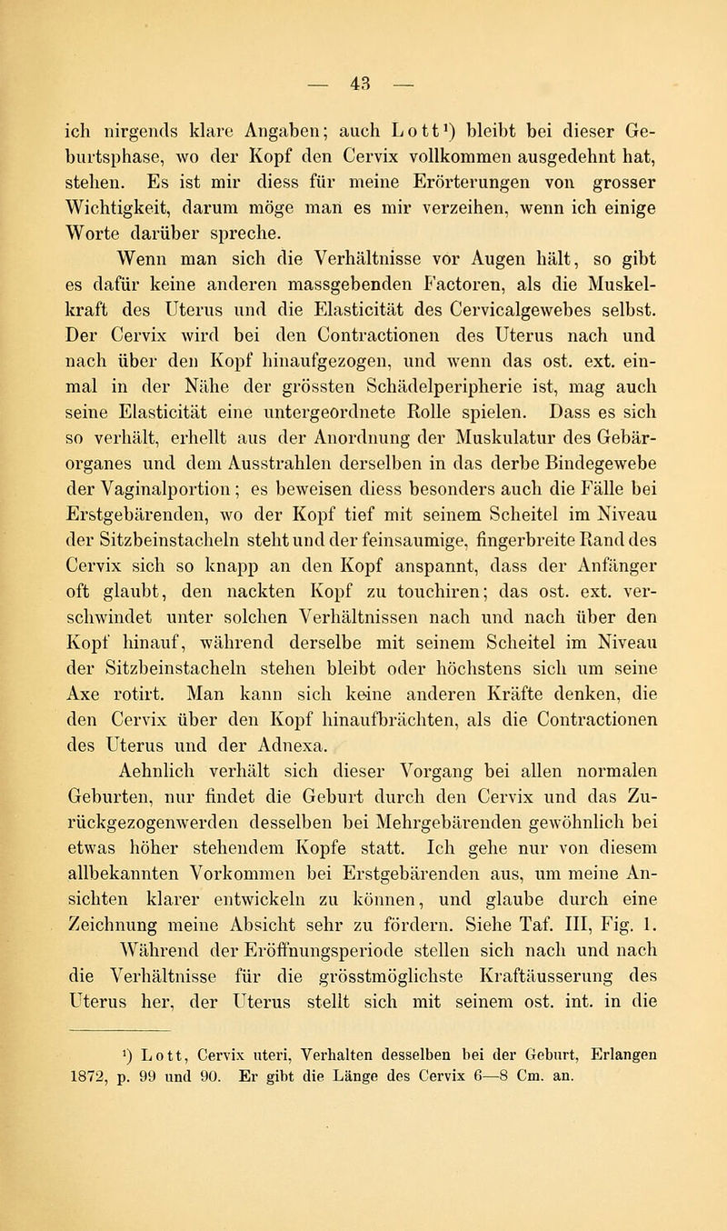 ich nirgends klare Angaben; auch Lott1) bleibt bei dieser Ge- burtsphase, wo der Kopf den Cervix vollkommen ausgedehnt hat, stehen. Es ist mir diess für meine Erörterungen von grosser Wichtigkeit, darum möge man es mir verzeihen, wenn ich einige Worte darüber spreche. Wenn man sich die Verhältnisse vor Augen hält, so gibt es dafür keine anderen massgebenden Factoren, als die Muskel- kraft des Uterus und die Elasticität des Cervicalgewebes selbst. Der Cervix wird bei den Contractionen des Uterus nach und nach über den Kopf hinaufgezogen, und wenn das ost. ext. ein- mal in der Nähe der grössten Schädelperipherie ist, mag auch seine Elasticität eine untergeordnete Rolle spielen. Dass es sich so verhält, erhellt aus der Anordnung der Muskulatur des Gebär- organes und dem Ausstrahlen derselben in das derbe Bindegewebe der Vaginalportion; es beweisen diess besonders auch die Fälle bei Erstgebärenden, wo der Kopf tief mit seinem Scheitel im Niveau der Sitzbeinstacheln steht und der feinsaumige, fingerbreite Rand des Cervix sich so knapp an den Kopf anspannt, dass der Anfänger oft glaubt, den nackten Kopf zu touchiren; das ost. ext. ver- schwindet unter solchen Verhältnissen nach und nach über den Kopf hinauf, während derselbe mit seinem Scheitel im Niveau der Sitzbeinstacheln stehen bleibt oder höchstens sich um seine Axe rotirt. Man kann sich keine anderen Kräfte denken, die den Cervix über den Kopf hinaufbrächten, als die Contractionen des Uterus und der Adnexa. Aehnlich verhält sich dieser Vorgang bei allen normalen Geburten, nur findet die Geburt durch den Cervix und das Zu- rückgezogenwerden desselben bei Mehrgebärenden gewöhnlich bei etwas höher stehendem Kopfe statt. Ich gehe nur von diesem allbekannten Vorkommen bei Erstgebärenden aus, um meine An- sichten klarer entwickeln zu können, und glaube durch eine Zeichnung meine Absicht sehr zu fördern. Siehe Taf. III, Fig. 1. Während der Eröftnungsperiode stellen sich nach und nach die Verhältnisse für die grösstmöglichste Kraftäusserung des Uterus her, der Uterus stellt sich mit seinem ost. int. in die J) Lott, Cervix uteri, Verhalten desselben bei der Geburt, Erlangen 1872, p. 99 und 90. Er gibt die Länge des Cervix 6—8 Cm. an.