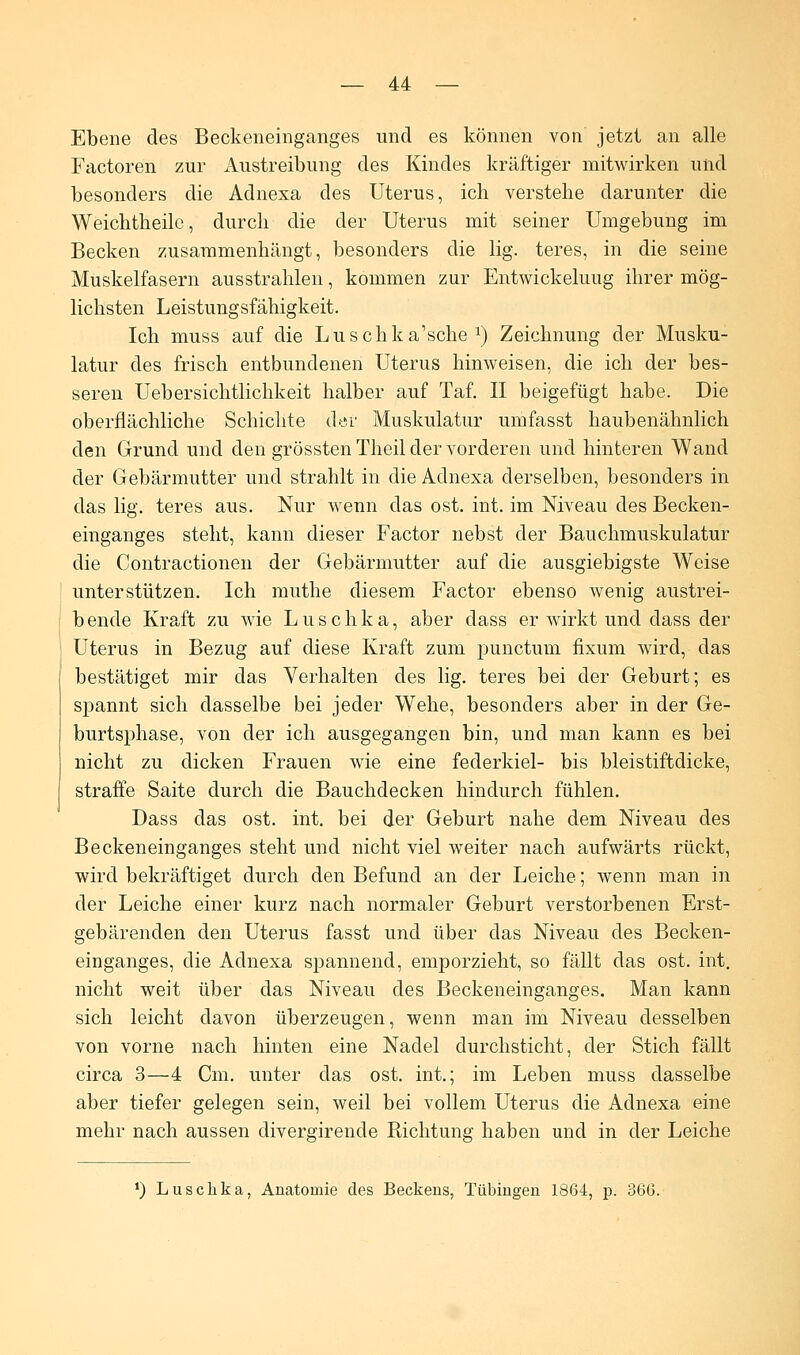 Ebene des Beckeneinganges und es können von jetzt an alle Factoren zur Austreibung des Kindes kräftiger mitwirken und besonders die Adnexa des Uterus, ich verstehe darunter die Weichtheilc, durch die der Uterus mit seiner Umgebung im Becken zusammenhängt, besonders die lig. teres, in die seine Muskelfasern ausstrahlen, kommen zur Entwickeluug ihrer mög- lichsten Leistungsfähigkeit. Ich muss auf die Luschka'sche a) Zeichnung der Musku- latur des frisch entbundenen Uterus hinweisen, die ich der bes- seren Uebersichtlichkeit halber auf Taf. II beigefügt habe. Die oberflächliche Schichte der Muskulatur umfasst haubenähnlich den Grund und den grössten Theil der vorderen und hinteren Wand der Gebärmutter und strahlt in die Adnexa derselben, besonders in das lig. teres aus. Nur wenn das ost. int. im Niveau des Becken- einganges steht, kann dieser Factor nebst der Bauchmuskulatur die Contractionen der Gebärmutter auf die ausgiebigste Weise unterstützen. Ich muthe diesem Factor ebenso wenig austrei- bende Kraft zu wie Luschka, aber dass er wirkt und dass der Uterus in Bezug auf diese Kraft zum punctum fixum wird, das bestätiget mir das Verhalten des lig. teres bei der Geburt; es spannt sich dasselbe bei jeder Wehe, besonders aber in der Ge- burtsphase, von der ich ausgegangen bin, und man kann es bei nicht zu dicken Frauen wie eine federkiel- bis bleistiftdicke, straffe Saite durch die Bauchdecken hindurch fühlen. Dass das ost. int. bei der Geburt nahe dem Niveau des Beckeneinganges steht und nicht viel weiter nach aufwärts rückt, wird bekräftiget durch den Befund an der Leiche; wenn man in der Leiche einer kurz nach normaler Geburt verstorbenen Erst- gebärenden den Uterus fasst und über das Niveau des Becken- einganges, die Adnexa spannend, emporzieht, so fällt das ost. int. nicht weit über das Niveau des Beckeneinganges. Man kann sich leicht davon überzeugen, wenn man im Niveau desselben von vorne nach hinten eine Nadel durchsticht, der Stich fällt circa 3—4 Cm. unter das ost. int.; im Leben muss dasselbe aber tiefer gelegen sein, weil bei vollem Uterus die Adnexa eine mehr nach aussen divergirende Richtung haben und in der Leiche ') Luschka, Anatomie des Beckens, Tübingen 1864, p. 366.