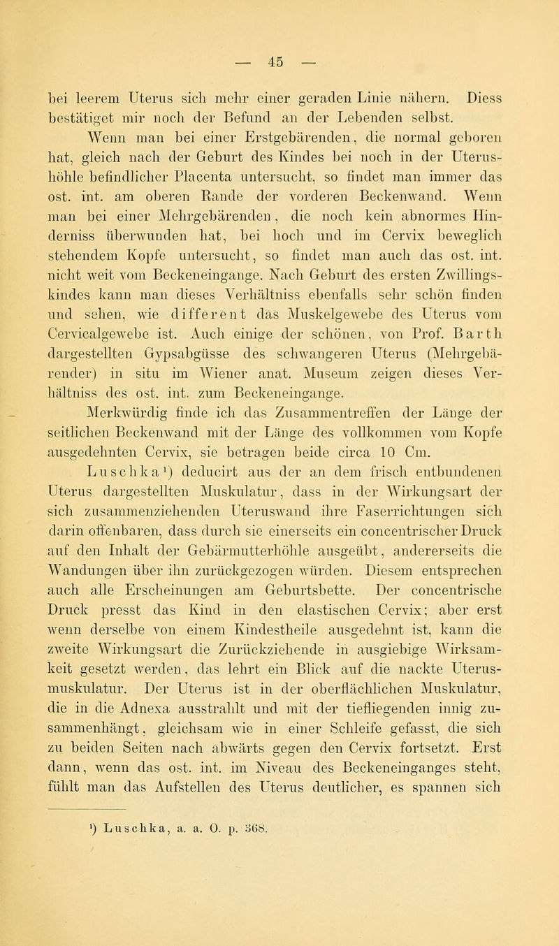 bei leerem Uterus sich mehr einer geraden Linie nähern. Diess bestätiget mir noch der Befund an der Lebenden selbst. Wenn man bei einer Erstgebärenden, die normal geboren hat, gleich nach der Geburt des Kindes bei noch in der Uterus- höhle befindlicher Placenta untersucht, so findet man immer das ost. int. am oberen Rande der vorderen Beckenwand. Wenn man bei einer Mehrgebärenden, die noch kein abnormes Hin- derniss überwunden hat, bei hoch und im Cervix beweglich stehendem Kopfe untersucht, so findet man auch das ost. int. nicht weit vom Beckeneingange. Nach Geburt des ersten Zwillings- kindes kann man dieses Verhältniss ebenfalls sehr schön finden und sehen, wie different das Muskelgewebe des Uterus vom Cervicalgewebe ist. Auch einige der schönen, von Prof. Barth dargestellten Gypsabgüsse des schwangeren Uterus (Mehrgebä- render) in situ im Wiener anat. Museum zeigen dieses Ver- hältniss des ost. int. zum Beckeneingange. Merkwürdig finde ich das Zusammentreffen der Länge der seitlichen Beckenwand mit der Länge des vollkommen vom Kopfe ausgedehnten Cervix, sie betragen beide circa 10 Cm. Luschka1) deducirt aus der an dem frisch entbundenen Uterus dargestellten Muskulatur, dass in der Wirkungsart der sich zusammenziehenden Uteruswand ihre Faserrichtungen sich darin offenbaren, dass durch sie einerseits ein concentrischer Druck auf den Inhalt der Gebärmutterhöhle ausgeübt, andererseits die Wandungen über ihn zurückgezogen würden. Diesem entsprechen auch alle Erscheinungen am Geburtsbette. Der concentrische Druck pressb das Kind in den elastischen Cervix; aber erst wenn derselbe von einem Kindestheile ausgedehnt ist, kann die zweite Wirkungsart die Zurückziehende in ausgiebige Wirksam- keit gesetzt werden, das lehrt ein Blick auf die nackte Uterus- muskulatur. Der Uterus ist in der oberflächlichen Muskulatur, die in die Adnexa ausstrahlt und mit der tiefliegenden innig zu- sammenhängt , gleichsam wie in einer Schleife gefasst, die sich zu beiden Seiten nach abwärts gegen den Cervix fortsetzt. Erst dann, wenn das ost. int. im Niveau des Beckeneinganges steht, fühlt man das Aufstellen des Uterus deutlicher, es spannen sich ') Luschka, a. a. 0. p. 368,