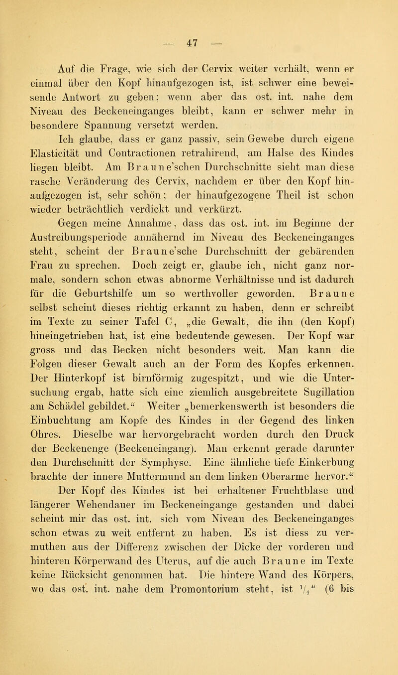 Auf die Frage, wie sich der Cervix weiter verhält, wenn er einmal über den Kopf hinaufgezogen ist, ist schwer eine bewei- sende Antwort zu geben; wenn aber das ost. int. nahe dem Niveau des Beckeneinganges bleibt, kann er schwer mehr in besondere Spannung versetzt werden. Ich glaube, dass er ganz passiv, sein Gewebe durch eigene Elasticität und Contractionen retrahirend, am Halse des Kindes liegen bleibt. Am Braune'schen Durchschnitte sieht man diese rasche Veränderung des Cervix, nachdem er über den Kopf hin- aufgezogen ist, sehr schön; der hinaufgezogene Theil ist schon wieder beträchtlich verdickt und verkürzt. Gegen meine Annahme, dass das ost. int. im Beginne der Austreibungsperiode annähernd im Niveau des Beckeneinganges steht, scheint der Braune'sche Durchschnitt der gebärenden Frau zu sprechen. Doch zeigt er, glaube ich, nicht ganz nor- male, sondern schon etwas abnorme Verhältnisse und ist dadurch für die Geburtshilfe um so werthvoller geworden. Braune selbst scheint dieses richtig erkannt zu haben, denn er schreibt im Texte zu seiner Tafel C, „die Gewalt, die ihn (den Kopf) hineingetrieben hat, ist eine bedeutende gewesen. Der Kopf war gross und das Becken nicht besonders weit. Man kann die Folgen dieser Gewalt auch an der Form des Kopfes erkennen. Der Hinterkopf ist birnförmig zugespitzt, und wie die Unter- suchung ergab, hatte sich eine ziemlich ausgebreitete Sugillation am Schädel gebildet. Weiter „bemerkenswerth ist besonders die Einbuchtung am Kopfe des Kindes in der Gegend des linken Ohres. Dieselbe war hervorgebracht worden durch den Druck der Beckenenge (Beckeneingang). Man erkennt gerade darunter den Durchschnitt der Symphyse. Eine ähnliche tiefe Einkerbung brachte der innere Muttermund an dem linken Oberarme hervor. Der Kopf des Kindes ist bei erhaltener Fruchtblase und längerer Wehendauer im Beckeneingange gestanden und dabei scheint mir das ost. int. sich vom Niveau des Beckeneinganges schon etwas zu weit entfernt zu haben. Es ist diess zu ver- muthen aus der Differenz zwischen der Dicke der vorderen und hinteren Körperwand des Uterus, auf die auch Braune im Texte keine Rücksicht genommen hat. Die hintere Wand des Körpers, wo das ost. int. nahe dem Promontorium steht, ist 1li (6 bis