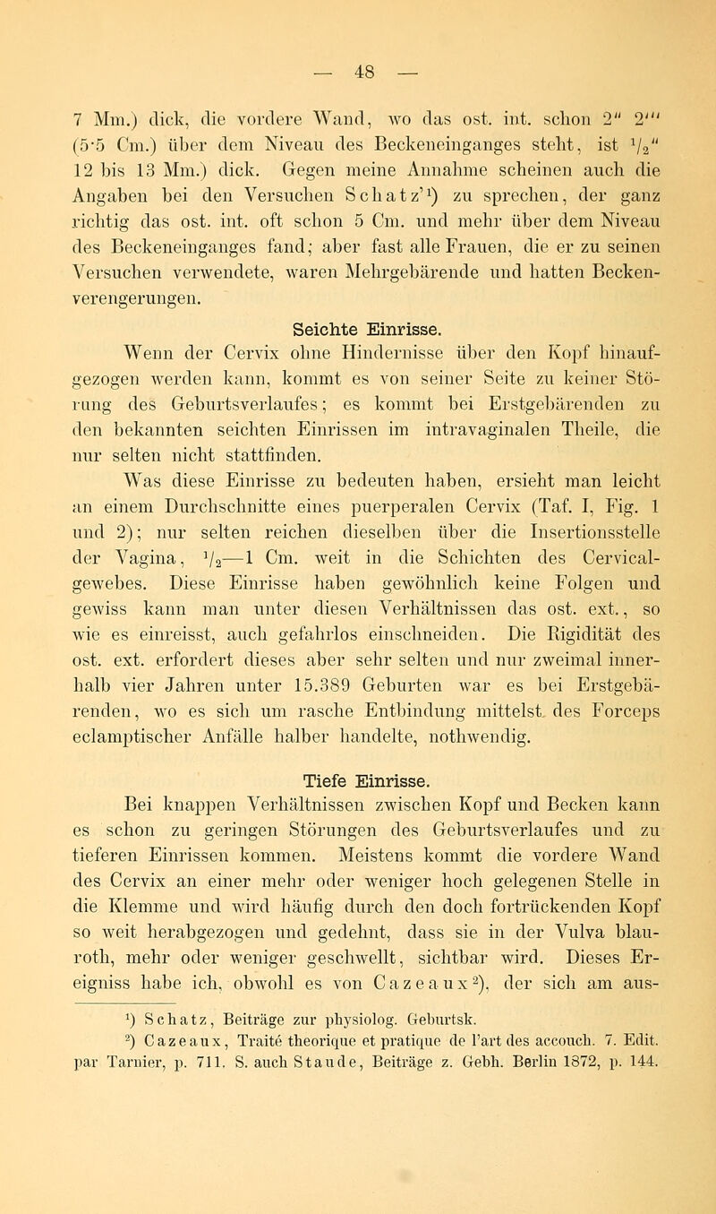 7 Mm.) dick, die vordere Wand, wo das ost. int. schon 2 2' (5-5 Cm.) über dem Niveau des Beckeneinganges steht, ist 1j2 12 bis 13 Mm.) dick. Gegen meine Annahme scheinen auch die Angaben bei den Versuchen Schatz'1) zu sprechen, der ganz richtig das ost. int. oft schon 5 Cm. und mehr über dem Niveau des Beckeneinganges fand; aber fast alle Frauen, die er zu seinen Versuchen verwendete, waren Mehrgebärende und hatten Becken- verengerungen. Seichte Einrisse. Wenn der Cervix ohne Hindernisse über den Kopf hinauf- gezogen werden kann, kommt es von seiner Seite zu keiner Stö- rung des Geburtsverlaufes; es kommt bei Erstgebärenden zu den bekannten seichten Einrissen im intravaginalen Theile, die nur selten nicht stattfinden. Was diese Einrisse zu bedeuten haben, ersieht man leicht an einem Durchschnitte eines puerperalen Cervix (Taf. I, Fig. 1 und 2); nur selten reichen dieselben über die Insertionsstelle der Vagina, 1/2—1 Cm. weit in die Schichten des Cervical- gewebes. Diese Einrisse haben gewöhnlich keine Folgen und gewiss kann man unter diesen Verhältnissen das ost. ext., so wie es einreisst, auch gefahrlos einschneiden. Die Rigidität des ost. ext. erfordert dieses aber sehr selten und nur zweimal inner- halb vier Jahren unter 15.389 Geburten war es bei Erstgebä- renden, wo es sich um rasche Entbindung mittelst, des Forceps eclamptischer Anfälle halber handelte, nothwenclig. Tiefe Einrisse. Bei knappen Verhältnissen zwischen Kopf und Becken kann es schon zu geringen Störungen des Geburtsverlaufes und zu tieferen Einrissen kommen. Meistens kommt die vordere Wand des Cervix an einer mehr oder weniger hoch gelegenen Stelle in die Klemme und wird häufig durch den doch fortrückenden Kopf so weit herabgezogen und gedehnt, dass sie in der Vulva blau- roth, mehr oder weniger geschwellt, sichtbar wird. Dieses Er- eigniss habe ich, obwohl es von Cazeaux2), der sich am aus- *) Schatz, Beiträge zur physiolog. Geburtsk. 2) Cazeaux, Traite theorique et pratique de l'art des accouch. 7. Edit. par Taruier, p. 711. S. auch Staude, Beiträge z. Gebh. Berlin 1872, p. 144.