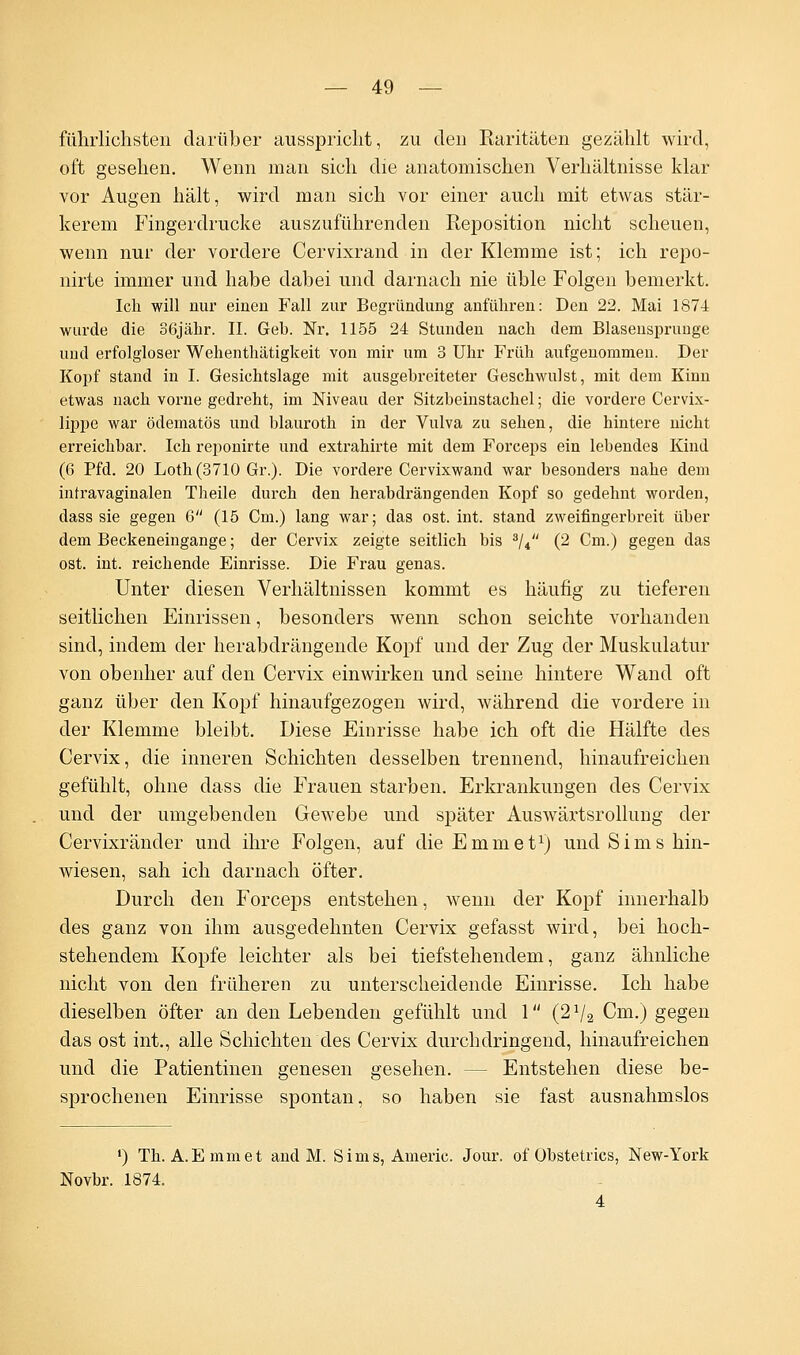 führlichsten darüber ausspricht, zu eleu Raritäten gezählt wird, oft gesellen. Wenn man sich die anatomischen Verhältnisse klar vor Augen hält, wird man sich vor einer auch mit etwas stär- kerem Fingerdrucke auszuführenden Reposition nicht scheuen, wenn nur der vordere Cervixrand in der Klemme ist; ich repo- nirte immer und habe dabei und darnach nie üble Folgen bemerkt. Ich will nur einen Fall zur Begründung anführen: Den 22. Mai 1874 wurde die 36jähr. II. Geb. Nr. 1155 24 Stunden nach dem Blasensprunge und erfolgloser Wehenthätigkeit von mir um 3 Uhr Früh aufgenommen. Der Kopf stand in I. Gesichtslage mit ausgebreiteter Geschwulst, mit dem Kinn etwas nach vorne gedreht, im Niveau der Sitzbeinstachel; die vordere Cervix- lippe war ödematös und blauroth in der Vulva zu sehen, die hintere nicht erreichbar. Ich reponirte und extrahirte mit dem Forceps ein lebendes Kind (6 Pfd. 20 Loth(3710 Gr.). Die vordere Cervixwand war besonders nahe dem intravaginalen Theile durch den herabdrängenden Kopf so gedehnt worden, dass sie gegen 6 (15 Cm.) lang war; das ost. int. stand zweifingerbreit über dem Beckeneingange; der Cervix zeigte seitlich bis 3/4 (2 Cm.) gegen das ost. int. reichende Einrisse. Die Frau genas. Unter diesen Verhältnissen kommt es häufig zu tieferen seitlichen Einrissen, besonders wenn schon seichte vorhanden sind, indem der herabdrängende Kopf und der Zug der Muskulatur von obenher auf den Cervix einwirken und seine hintere Wand oft ganz über den Kopf hinaufgezogen wird, während die vordere in der Klemme bleibt. Diese Einrisse habe ich oft die Hälfte des Cervix, die inneren Schichten desselben trennend, hinaufreichen gefühlt, ohne dass die Frauen starben. Erkrankungen des Cervix und der umgebenden Gewebe und später AusAvärtsrollung der Cervixränder und ihre Folgen, auf die E mm et1) und Sims hin- Aviesen, sah ich darnach öfter. Durch den Forceps entstehen, wenn der Kopf innerhalb des ganz von ihm ausgedehnten Cervix gefasst wird, bei hoch- stehendem Kopfe leichter als bei tiefstehendem, ganz ähnliche nicht von den früheren zu unterscheidende Einrisse. Ich habe dieselben öfter an den Lebenden gefühlt und 1 (21/2 Cm.) gegen das ost int., alle Schichten des Cervix durchdringend, hinaufreichen und die Patientinen genesen gesehen. - - Entstehen diese be- sprochenen Einrisse spontan, so haben sie fast ausnahmslos *) Th. A.Emmet and M. Sims, Americ. Jour. of Obstetrics, New-York Novbr. 1874. 4