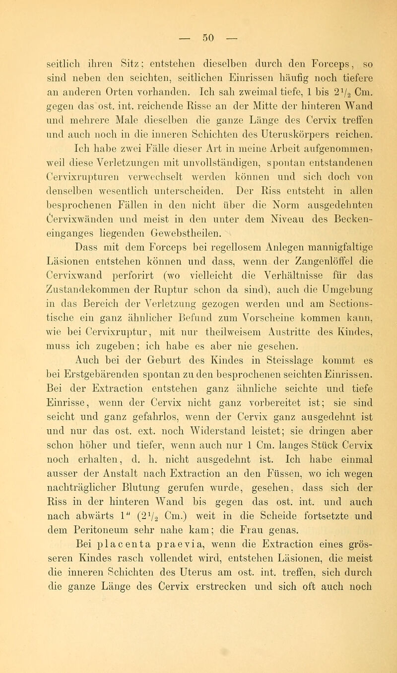 seitlich ihren Sitz; entstehen dieselben durch den Forceps, so sind neben den seichten, seitlichen Einrissen häufig noch tiefere an anderen Orten vorhanden. Ich sah zweimal tiefe, 1 bis 21/2 Cm. gegen das ost. int. reichende Risse an der Mitte der hinteren Wand und mehrere Male dieselben die ganze Länge des Cervix treffen und auch noch in die inneren Schichten des Uteruskörpers reichen. Ich habe zwei Fälle dieser Art in meine Arbeit aufgenommen, weil diese Verletzungen mit unvollständigen, spontan entstandenen Cervixrupturen verwechselt werden können und sich doch von denselben wesentlich unterscheiden. Der Riss entsteht in allen besprochenen Fällen in den nicht über die Norm ausgedehnten Oervixwänden und meist in den unter dem Niveau des Becken- einganges liegenden Gewebstheilen. Dass mit dem Forceps bei regellosem Anlegen mannigfaltige Läsionen entstehen können und dass, wenn der Zangenlöffel die Cervixwand perforirt (wo vielleicht die Verhältnisse für das Zustandekommen der Ruptur schon da sind), auch die Umgebung in das Bereich der Verletzung gezogen werden und am Sections- tische ein ganz ähnlicher Befund zum Vorscheine kommen kann, wie bei Cervixruptur, mit nur theilweisem Austritte des Kindes, muss ich zugeben; ich habe es aber nie gesehen. Auch bei der Geburt des Kindes in Steisslage kommt es bei Erstgebärenden spontan zu den besprochenen seichten Einrissen. Bei der Extraction entstehen ganz ähnliche seichte und tiefe Einrisse, wenn der Cervix nicht ganz vorbereitet ist; sie sind seicht und ganz gefahrlos, wenn der Cervix ganz ausgedehnt ist und nur das ost. ext. noch Widerstand leistet; sie dringen aber schon höher und tiefer, wenn auch nur 1 Cm. langes Stück Cervix noch erhalten, d. h. nicht ausgedehnt ist. Ich habe einmal ausser der Anstalt nach Extraction an den Füssen, wo ich wegen nachträglicher Blutung gerufen wurde, gesehen, dass sich der Riss in der hinteren Wand bis gegen das ost. int. und auch nach abwärts 1 (2V2 Cm.) weit in die Scheide fortsetzte und dem Peritoneum sehr nahe kam; die Frau genas. Bei placenta praevia, wenn die Extraction eines grös- seren Kindes rasch vollendet wird, entstehen Läsionen, die meist die inneren Schichten des Uterus am ost. int. treffen, sich durch die ganze Länge des Cervix erstrecken und sich oft auch noch