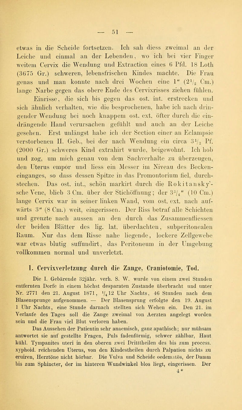 etwas in die Scheide fortsetzen. Ich sah diess zweimal an der Leiche und einmal an der Lebenden, wo ich bei vier Finger weitem Cervix die Wendung und Extraction eines 6 Pfd. 18 Loth (3675 Gr.) schweren, lebensfrischen Kindes machte. Die Frau genas und man konnte nach drei Wochen eine 1 (2Va Cm.) lange Narbe gegen das obere Ende des Cervixrisses ziehen fühlen. Einrisse, die sich bis gegen das ost. int. erstrecken und sich ähnlich verhalten, wie die besprochenen, habe ich nach drin- gender Wendung bei noch knappem ost. ext. öfter durch die ein- drängende Hand verursachen gefühlt und auch an der Leiche gesehen. Erst unlängst habe ich der Section einer an Eclampsie verstorbenen IL Geb., bei der nach Wendung ein circa 3^2 Pf. (2000 Gr.) schweres Kind extrahirt wurde, beigewohnt. Ich hob und zog, um mich genau von dem Sachverhalte zu überzeugen, den Uterus empor und Hess ein Messer im Niveau des Becken- einganges, so dass dessen Spitze in das Promontorium fiel, durch- stechen. Das ost. int., schön markirt durch die Rokitansky'- sche Vene, blieb 3 Cm. über der Stichöffnung; der 33/4 (10 Cm.) lange Cervix war in seiner linken Wand, vom ost. ext. nach auf- wärts 3 (8 Cm.) weit, eingerissen. Der Riss betraf alle Schichten und grenzte nach aussen an den durch das Zusammenfiiessen der beiden Blätter des lig. lat. überdachten, subperitonealen Raum. Nur das dem Risse nahe liegende, lockere Zellgewebe war etwas blutig suffundirt, das Peritoneum in der Umgebung vollkommen normal und unverletzt. 1. Cervixverletzmig durch die Zange, Craniotomie, Tod. Die I. Gebärende 32jähr. verh. S. W. wurde von einem zwei Stunden entfernten Dorfe in einem höchst desparaten Zustande überbracht und unter Nr. 2771 den 21. August 1871, 7412 Uhr Nachts, 46 Stunden nach dem Blasensprunge aufgenommen. — Der Blasensprung erfolgte den 19. August 1 Uhr Nachts, eine Stunde darnach stellten sich Wehen ein. Den 21. im Verlaufe des Tages soll die Zange zweimal von Aerzten angelegt worden sein und die Frau viel Blut verloren haben. Das Aussehen der Patientin sehr anaemisch, ganz apathisch; nur mühsam antwortet sie auf gestellte Fragen, Puls fadenförmig, schwer zählbar, Haut kühl. Tympanites uteri in den oberen zwei Dritttheilen des bis zum process. xyphoid. reichenden Uterus, von den Kindestheilen durch Palpation nichts zu eruiren, Herztöne nicht hörbar. Die Vulva und Scheide oedematös, der Damm bis zum Sphincter, der im hinteren Wundwinkel blos liegt, eingerissen. Der 4*