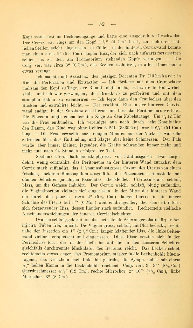 Kopf stand fest im Beckeneingange und hatte eine ausgebreitete Gesehwulst. Der Cervix war rings um den Kopf 1V2 (4 Cm.) breit, an mehreren seit- lichen Stellen seicht eingerissen, zu fühlen, in der hinteren Cervixwand konnte man einen circa 2 (5-3 Cm.) langen Riss, der sich nach aufwärts fortzusetzen schien, bis zu dem am Promotorium stehenden Kopfe verfolgen. — Die Conj. ver. war circa 3 (8 Cm.), das Becken rachitisch, in allen Dimensionen etwas verengt. Ich machte mit Assistenz des jetzigen Docenten Dr. Dähnhardt in Kiel die Perforation und Extraction. — Ich förderte mit dem Cranioclaste mühsam den Kopf zu Tage, der Rumpf folgte nicht, es luxirte die Halswirbel- säule und ich war gezwungen, den Brustkorb zu perforiren und mit dem stumpfen Haken zu exeuteriren. — Ich legte dann den Cranioclast über den Rücken und extrabirte leicht. — Der erwähnte Riss in der hinteren Cervix- wand endigte in der Substanz des Uterus und Hess das Peritoneum unverletzt. Die Placenta folgte einem leichten Zuge an dem Nabelstrange. Um 3/4 12 Uhr war die Frau entbunden. Ich vereinigte nun noch durch acht Knopfnähte den Damm, das Kind wog ohne Gehirn 6 Pfd. (3360 Gr.), war 20»/, (54 Cm.) lang. — Die Frau erwachte nach einigen Minuten aus der Narkose, war sehr zufrieden über ihre Entbindung und klagte über keine Schmerzen. Der Puls wurde aber immer kleiner, jagender, die Kräfte schwanden immer mehr und mehr und nach 24 Stunden erfolgte der Tod. Section: Uterus halbmannskopfgross, von Fäulnissgasen etwas ausge- dehnt, wenig contrahirt, das Peritoneum an der hinteren Wand zunächst dem Cervix stark suffundirt, das 172mannsfaustgrosse Cavum des Uterus von einem frischen, lockeren Blutcoagulum ausgefüllt, die Placentarinsectionsstelle mit dünnen Schichten jauchigen Exsudates überkleidet, Uterussubstanz schlaff, blass, um die Gefässe imbibirt. Der Cervix weich, schlaff, blutig suffundirt, die Vaginalportion vielfach tief eingerissen, in der Mitte der hinteren Wand ein durch den ganzen, etwa 2 (54/2 Cm.) langen Cervix in die innere Schichte des Uterus auf 3' (6 Mm.) weit eindringender, über das orif. intern, sich fortsetzender Riss, dessen Ränder stark suffundirt. Rechterseits vielfache Auseinanderweichungen der inneren Cervicalschichten. Ovarien schlaff, gekerbt und das betreffende Schwangerschaftskörperchen injicirt, Tuben frei, injicirt. Die Vagina gross, schlaff, mit Blut bedeckt, rechts nahe der Insertion ein 1 (21/2 Cm.) langer klaffender Riss, die linke Seiten- wand vielfach zerquetscht und eingerissen. Diese Risse setzten sich in den Perinealriss fort, der in der Tiefe bis auf die in den äusseren Schichten gleichfalls durchtrennte Muskulatur des Rectums reicht. Das Becken schief, rechterseits etwas enger, das Promontorium stärker in die Beckenhöhle hinein- ragend, das Kreuzbein nach links hin gedreht, die Symph. pubis mit einem V4 hohen Kamm in die Beckenhöhle reichend. Conj. vera 3 3' (872 Cm.) Querdurchmesser 4V2 (12 Cm.), rechte Microchor. 2 10' (7l/2 Cm.), linke