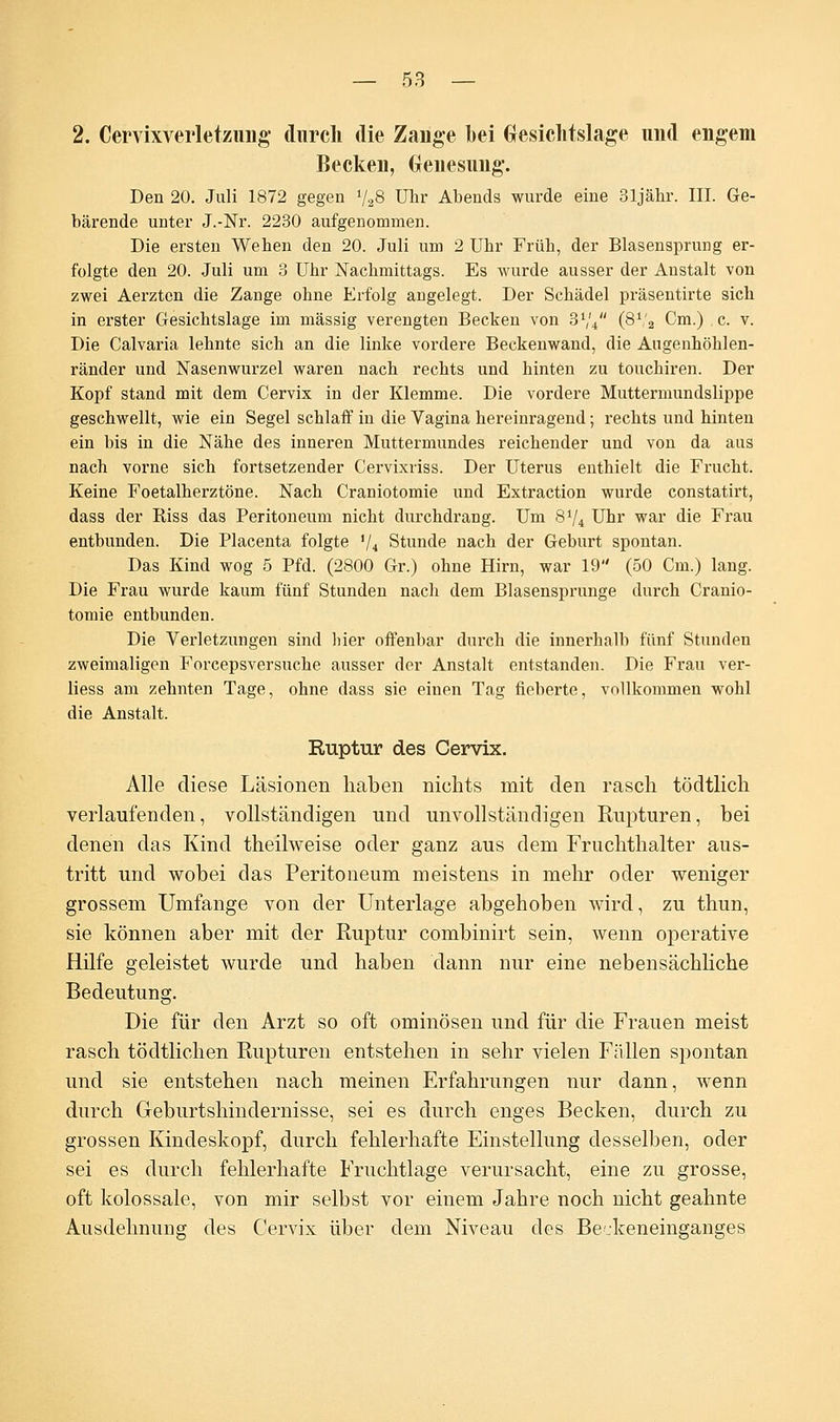 2. Cervixverletzung durch die Zange bei Glesichtslage und engem Becken, Genesung. Den 20. Juli 1872 gegen V28 Uhr Abends wurde eine 31jähr. III. Ge- bärende unter J.-Nr. 2230 aufgenommen. Die ersten Weben den 20. Juli um 2 Ubr Früb, der Blasensprung er- folgte den 20. Juli um 3 Ubr Nachmittags. Es wurde ausser der Anstalt von zwei Aerzten die Zange ohne Erfolg angelegt. Der Schädel präsentirte sich in erster Gesichtslage im massig verengten Becken von 3V4 (8V2 Cm.) c. v. Die Calvaria lehnte sich an die linke vordere Beckenwand, die Augenhöhlen- ränder und Nasenwurzel waren nach rechts und hinten zu touchiren. Der Kopf stand mit dem Cervix in der Klemme. Die vordere Muttermundslippe geschwellt, wie ein Segel schlaff in die Vagina hereinragend; rechts und hinten ein bis in die Nähe des inneren Muttermundes reichender und von da aus nach vorne sich fortsetzender Cervixriss. Der Uterus enthielt die Frucht. Keine Foetalherztöne. Nach Craniotomie und Extraction wurde constatirt, dass der Riss das Peritoneum nicht durchdrang. Um 8V4 Uhr war die Frau entbunden. Die Placenta folgte 'U Stunde nach der Geburt spontan. Das Kind wog 5 Pfd. (2800 Gr.) ohne Hirn, war 19 (50 Cm.) lang. Die Frau wurde kaum fünf Stunden nach dem Blasensprunge durch Cranio- tomie entbunden. Die Verletzungen sind liier offenbar durch die innerhalb fünf Stunden zweimaligen Forcepsversuche ausser der Anstalt entstanden. Die Frau ver- liess am zehnten Tage, ohne dass sie einen Tag fieberte, vollkommen wohl die Anstalt. Ruptur des Cervix. Alle diese Läsionen haben nichts mit den rasch tödtlich verlaufenden, vollständigen und unvollständigen Rupturen, bei denen das Kind theilweise oder ganz aus dem Fruchthalter aus- tritt und wobei das Peritoneum meistens in mehr oder weniger grossem Umfange von der Unterlage abgehoben wird, zu thun, sie können aber mit der Ruptur combinirt sein, wenn operative Hilfe geleistet wurde und haben dann nur eine nebensächliche Bedeutung. Die für den Arzt so oft ominösen und für die Frauen meist rasch tödtlichen Rupturen entstehen in sehr vielen Fällen spontan und sie entstehen nach meinen Erfahrungen nur dann, wenn durch Greburtshindernisse, sei es durch enges Becken, durch zu grossen Kindeskopf, durch fehlerhafte Einstellung desselben, oder sei es durch fehlerhafte Fruchtlage verursacht, eine zu grosse, oft kolossale, von mir selbst vor einem Jahre noch nicht geahnte Ausdehnung des Cervix über dem Niveau des Bejkeneinganges