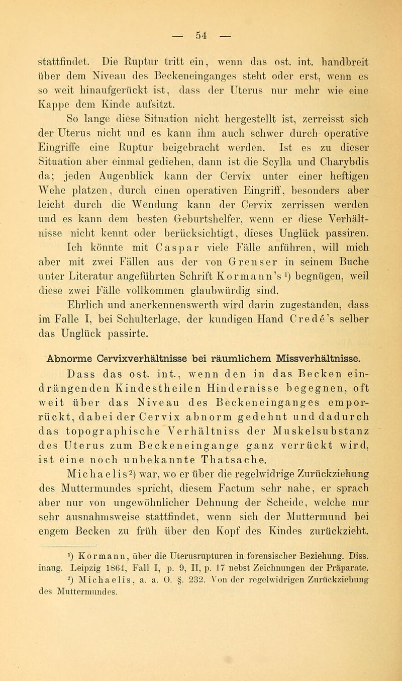 stattfindet. Die Ruptur tritt ein, wenn das ost. int. handbreit über dem Niveau des Beckeneinganges steht oder erst, wenn es so weit hinaufgerückt ist, dass der Uterus nur mehr wie eine Kappe dem Kinde aufsitzt. So lange diese Situation nicht hergestellt ist, zerreisst sich der Uterus nicht und es kann ihm auch schwer durch operative Eingriffe eine Ruptur beigebracht werden. Ist es zu dieser Situation aber einmal gediehen, dann ist die Scylla und Charybdis da; jeden Augenblick kann der Cervix unter einer heftigen Wehe platzen, durch einen operativen Eingriff, besonders aber leicht durch die Wendung kann der Cervix zerrissen werden und es kann dem besten Geburtshelfer, wenn er diese Verhält- nisse nicht kennt oder berücksichtigt, dieses Unglück passiren. Ich könnte mit Caspar viele Fälle anführen, will mich aber mit zwei Fällen aus der von Grrenser in seinem Buche unter Literatur angeführten Schrift Kormann's a) begnügen, Aveil diese zwei Fälle vollkommen glaubwürdig sind. Ehrlich und an erkennen swerth wird darin zugestanden, dass im Falle I, bei Schulterlage, der kundigen Hand Crede's selber das Unglück passirte. Abnorme Cervixverhältnisse bei räumlichem Missverhältnisse. Dass das ost. int., wenn den in das Becken ein- drängenden Kindestheilen Hindernisse begegnen, oft weit über das Niveau des Beckeneinganges empor- rückt, dabei der Cervix abnorm gedehnt und dadurch das topographische Verhältniss der Muskelsubstanz des Uterus zum Beckeneingange ganz verrückt wird, ist eine noch unbekannte Thatsache. Michaelis2) war, wo er über die regelwidrige Zurückziehung des Muttermundes spricht, diesem Factum sehr nahe, er sprach aber nur von ungewöhnlicher Dehnung der Scheide, welche nur sehr ausnahmsweise stattfindet, wenn sich der Muttermund bei engem Becken zu früh über den Kopf des Kindes zurückzieht. ') Kormann, über die Uterusrupturen in forensischer Beziehimg. Diss. inaug. Leipzig 1864, Fall I, p. 9, II, p. 17 nebst Zeichnungen der Präparate. 2) Michaelis, a. a. 0. §. 232. Von der regelwidrigen Zurückziehung des Muttermundes.