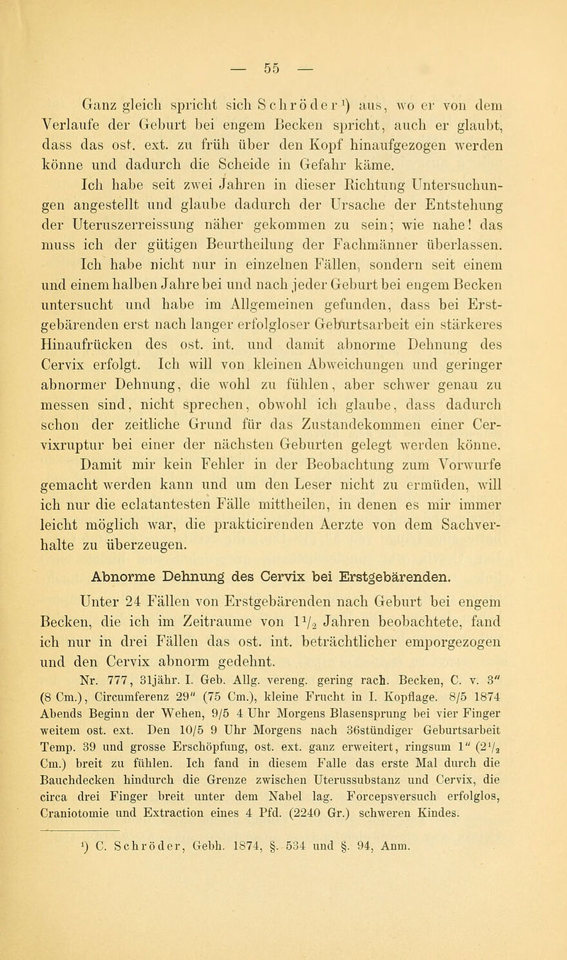 Ganz gleich spricht sich Schröder1) aus, wo er von dem Verlaufe der Geburt bei engem Becken spricht, auch er glaubt, dass das ost. ext. zu früh über den Kopf hinaufgezogen werden könne und dadurch die Scheide in Gefahr käme. Ich habe seit zwei Jahren in dieser Richtung Untersuchun- gen angestellt und glaube dadurch der Ursache der Entstehung der Uteruszerreissung näher gekommen zu sein; wie nahe! das muss ich der gütigen Beurtheilung der Fachmänner überlassen. Ich habe nicht nur in einzelnen Fällen, sondern seit einem und einem halben Jahre bei und nach jeder Geburt bei engem Becken untersucht und habe im Allgemeinen gefunden, dass bei Erst- gebärenden erst nach langer erfolgloser Geburtsarbeit ein stärkeres Hinaufrücken des ost. int. und damit abnorme Dehnung des Cervix erfolgt. Ich will von kleinen Abweichungen und geringer abnormer Dehnung, die wohl zu fühlen, aber schwer genau zu messen sind, nicht sprechen, obwohl ich glaube, dass dadurch schon der zeitliche Grund für das Zustandekommen einer Cer- vixruptur bei einer der nächsten Geburten gelegt werden könne. Damit mir kein Fehler in der Beobachtung zum Vorwurfe gemacht werden kann und um den Leser nicht zu ermüden, will ich nur die eclatantesten Fälle mittheilen, in denen es mir immer leicht möglich war, die prakticirenden Aerzte von dem Sachver- halte zu überzeugen. Abnorme Dehnung des Cervix bei Erstgebärenden. Unter 24 Fällen von Erstgebärenden nach Geburt bei engem Becken, die ich im Zeiträume von P/2 Jahren beobachtete, fand ich nur in drei Fällen das ost. int. beträchtlicher emporgezogen und den Cervix abnorm gedehnt. Nr. 777, Sljähr. I. Geb. Allg. vereng, gering räch. Becken, C. v. 3 (8 Cm.), Circumferenz 29 (75 Cm.), kleine Frucht in I. Kopflage. 8/5 1874 Abends Beginn der Wehen, 9/5 4 Uhr Morgens Blasensprung bei vier Finger weitem ost. ext. Den 10/5 9 Uhr Morgens nach 36stündiger Geburtsarbeit Temp. 39 und grosse Erschöpfung, ost. ext. ganz erweitert, ringsum 1 (2'/2 Cm.) breit zu fühlen. Ich fand in diesem Falle das erste Mal durch die Bauchdecken hindurch die Grenze zwischen Uterussubstanz und Cervix, die circa drei Finger breit unter dem Nabel lag. Forcepsversuch erfolglos, Craniotomie und Extraction eines 4 Pfd. (2240 Gr.) schweren Kindes. !) C. Schröder, Gebh. 1874, §. 534 und §. 94, Anm.