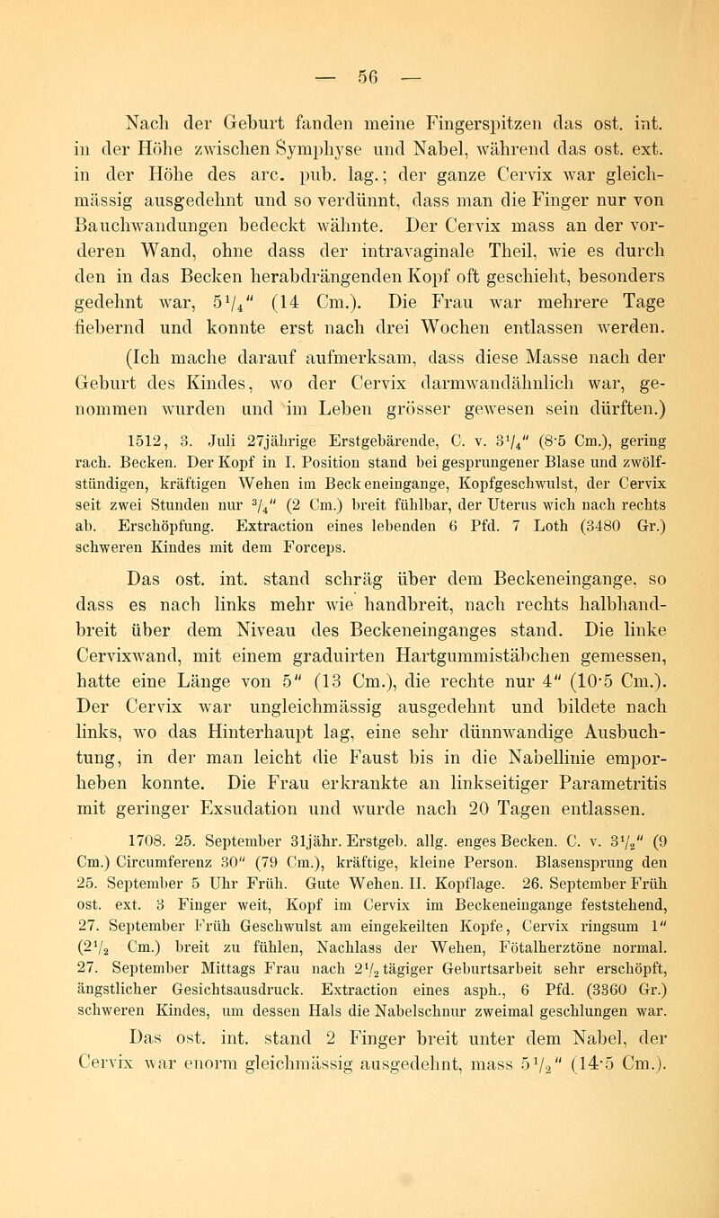 Nach der Geburt fanden meine Fingerspitzen das ost. int. in der Höhe zwischen Symphyse und Nabel, während das ost. ext. in der Höhe des arc. pub. lag.; der ganze Cervix war gleich- massig ausgedehnt und so verdünnt, dass man die Finger nur von Bauchwandungen bedeckt wähnte. Der Cervix mass an der vor- deren Wand, ohne dass der intravaginale Theil, wie es durch den in das Becken herabdrängenden Kopf oft geschieht, besonders gedehnt war, 51U (14 Cm.). Die Frau war mehrere Tage fiebernd und konnte erst nach drei Wochen entlassen werden. (Ich mache darauf aufmerksam, dass diese Masse nach der Geburt des Kindes, wo der Cervix darmwandähnlich war, ge- nommen wurden und im Leben grösser gewesen sein dürften.) 1512, 3. Juli 27jährige Erstgebärende, C. v. S1/* (8-5 Cm.), gering räch. Becken. Der Kopf in I. Position stand bei gesprungener Blase und zwölf- stündigen, kräftigen Wehen im Beckeneingange, Kopfgeschwulst, der Cervix seit zwei Stunden nur 3/4 (2 Cm.) breit fühlbar, der Uterus wich nach rechts ab. Erschöpfung. Extraction eines lebenden 6 Pfd. 7 Loth (3480 Gr.) schweren Kindes mit dem Forceps. Das ost. int. stand schräg über dem Beckeneingange, so dass es nach links mehr wie handbreit, nach rechts halbhand- breit über dem Niveau des Beckeneinganges stand. Die linke Cervixwand, mit einem graduirten Hartgummistäbchen gemessen, hatte eine Länge von 5 (13 Cm.), die rechte nur 4 (10*5 Cm.). Der Cervix war ungleichmässig ausgedehnt und bildete nach links, wo das Hinterhaupt lag, eine sehr dünnwandige Ausbuch- tung, in der man leicht die Faust bis in die Nabellinie empor- heben konnte. Die Frau erkrankte an linkseitiger Parametritis mit geringer Exsudation und wurde nach 20 Tagen entlassen. 1708. 25. September 31jähr. Erstgeb. allg. enges Becken. C. v. 31/, (9 Cm.) Circumferenz 30 (79 Cm.), kräftige, kleine Person. Blasensprung den 25. September 5 Uhr Früh. Gute Wehen. II. Kopflage. 26. September Früh ost. ext, 3 Finger weit, Kopf im Cervix im Beckeneingange feststehend, 27. September Früh Geschwulst am eingekeilten Kopfe, Cervix ringsum 1 (2V2 Cm.) breit zu fühlen, Nachlass der Wehen, Fötalherztöne normal. 27. September Mittags Frau nach 2V2tägiger Geburtsarbeit sehr erschöpft, ängstlicher Gesichtsausdruck. Extraction eines asph., 6 Pfd. (3860 Gr.) schweren Kindes, um dessen Hals die Nabelschnur zweimal geschlungen war. Das ost. int. stand 2 Finger breit unter dem Nabel, der Cervix war enorm gleichmässig ausgedehnt, mass 51/% (l4-5 Cm.).