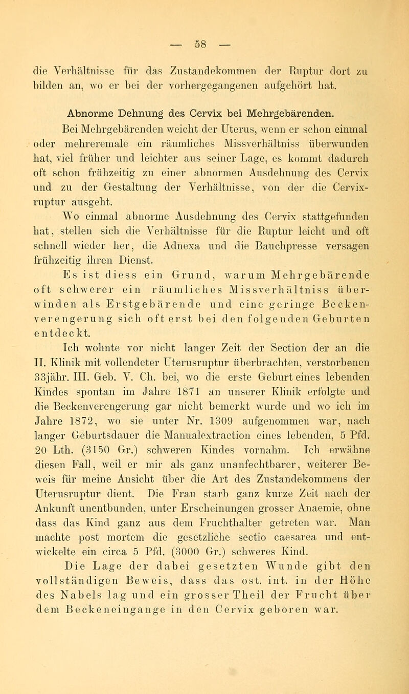 die Verhältnisse für das Zustandekommen der Ruptur dort zu bilden an, wo er bei der vorhergegangenen aufgehört hat. Abnorme Dehnung des Cervix bei Mehrgebärenden. Bei Mehrgebärenden weicht der Uterus, wenn er schon einmal oder mehreremale ein räumliches Missverhältniss überwunden hat, viel früher und leichter aus seiner Lage, es kommt dadurch oft schon frühzeitig zu einer abnormen Ausdehnung des Cervix und zu der Gestaltung der Verhältnisse, von der die Cervix- ruptur ausgeht. Wo einmal abnorme Ausdehnung des Cervix stattgefunden hat, stellen sich die Verhältnisse für die Ruptur leicht und oft schnell wieder her, die Adnexa und die Bauchpresse versagen frühzeitig ihren Dienst. Es ist diess ein Grund, warum Mehrgebärende oft schwerer ein räumliches Missverhältniss über- winden als Erstgebärende und eine geringe Becken- verengerung sich oft erst bei den folgenden Geburten entdeckt. Ich wohnte vor nicht langer Zeit der Section der an die II. Klinik mit vollendeter Uterusruptur überbrachten, verstorbenen 33jähr. III. Geb. V. Ch. bei, wo die erste Geburt eines lebenden Kindes spontan im Jahre 1871 an unserer Klinik erfolgte und die Beckenverengerung gar nicht bemerkt wurde und wo ich im Jahre 1872, wo sie unter Nr. 1309 aufgenommen war, nach langer Geburtsdauer die Manualextraction eines lebenden, 5 Pfd. 20 Lth. (3150 Gr.) schweren Kindes vornahm. Ich erwähne diesen Fall, weil er mir als ganz unanfechtbarer, weiterer Be- weis für meine Ansicht über die Art des Zustandekommens der Uterusruptur dient. Die Frau starb ganz kurze Zeit nach der Ankunft unentbunden, unter Erscheinungen grosser Anaemie, ohne dass das Kind ganz aus dem Fruchthalter getreten war. Man machte post mortem die gesetzliche Sectio caesarea und ent- wickelte ein circa 5 Pfd. (3000 Gr.) schweres Kind. Die Lage der dabei gesetzten Wunde gibt den vollständigen Beweis, dass das ost. int. in der Höhe des Nabels lag und ein grosser Theil der Frucht über dem Beckeneingange in den Cervix geboren war.