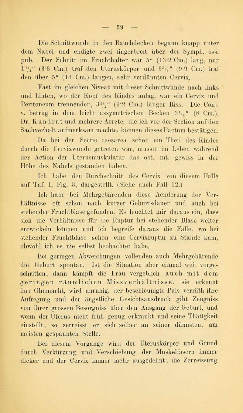 Die Schnittwunde in den Bauchdecken begann knapp unter dem Nabel und endigte zwei fingerbreit über der Symph. oss. pub. Der Schnitt im Fruchthalter war 5 (13*2 Cm.) lang, nur IV (3-3 Cm.) traf den Uteruskörper und 33/4 (99 Cm.) traf den über 5 (14 Cm.) langen, sehr verdünnten Cervix. Fast im gleichen Niveau mit dieser Schnittwunde nach links und hinten, wo der Kopf des Kindes anlag, war ein Cervix und Peritoneum trennender, S1^ (92 Cm.) langer Riss. Die Conj. v. betrug in dem leicht assymetrischen Becken 3Vi (8 Cm.). Dr. Kundrat und mehrere Aerzte, die ich vor der Section auf den Sachverhalt aufmerksam machte, können dieses Factum bestätigen. Da bei der Sectio caesarea schon ein Theil des Kindes durch die Cervixwunde getreten war, musste im Leben während der Action der Uterusmuskulatur das ost. int. gewiss in der Höhe des Nabels gestanden haben. Ich habe den Durchschnitt des Cervix von diesem Falle auf Taf. I, Fig. 3, dargestellt. (Siehe auch Fall 12.) Ich habe bei Mehrgebärenden diese Aenderung der Ver- hältnisse oft schon nach kurzer Geburtsdauer und auch bei stehender Fruchtblase gefunden. Es leuchtet mir daraus ein, dass sich die Verhältnisse für die Ruptur bei stehender Blase weiter entwickeln können und ich begreife daraus die Fälle, wo bei stehender Fruchtblase schon eine Cervixruptur zu Stande kam, obwohl ich es nie selbst beobachtet habe. Bei geringen Abweichungen vollenden auch Mehrgebärende die Geburt spontan. Ist die Situation aber einmal weit vorge- schritten, dann kämpft die Frau vergeblich auch mit dem geringen räumlichen Missverhältnisse, sie erkennt ihre Ohnmacht, wird unruhig, der beschleunigte Puls verräth ihre Aufregung und der ängstliche Gesichtsausdruck gibt Zeugniss von ihrer grossen Besorgniss über den Ausgang der Geburt, und wenn der Uterus nicht früh genug erkrankt und seine Thätigkeit einstellt, so zerreisst er sich selber an seiner dünnsten, am meisten gespannten Stelle. Bei diesem Vorgange wird der Uteruskörper und Grund durch Verkürzung und Verschiebung der Muskelfasern immer dicker und der Cervix immer mehr ausgedehnt; die Zerreissung