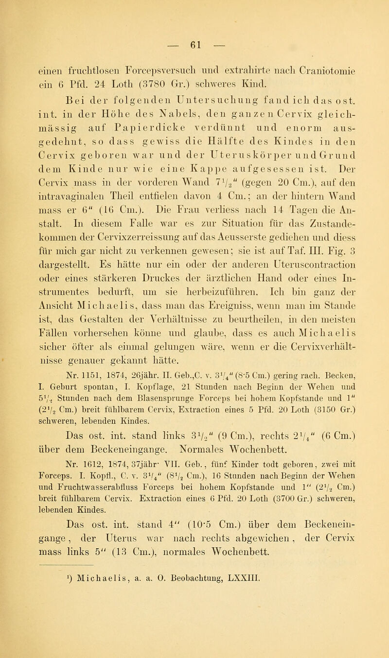 einen fruchtlosen Forcepsversuch und exträhirte nach Craniotoniie ein 6 Pfd. 24 Loth (3780 Gr.) schweres Kind. Bei der folgenden Untersuchung fand ich das ost. int. in der Höhe des Nabels, den ganzen Cervix gleich- massig auf Papierdicke verdünnt und enorm aus- gedehnt, so dass gewiss die Hälfte des Kindes in den Cervix geboren war und der Uteruskörper und Grund dem Kinde nur wie eine Kappe aufgesessen ist. Der Cervix mass in der vorderen Wand lrl2 (gegen 20 Cm.), auf den intravaginalen Theil entfielen davon 4 Cm.; an der hintern Wand mass er 6 (16 Cm.). Die Frau verliess nach 14 Tagen die An- stalt. In diesem Falle war es zur Situation für das Zustande- kommen der Cervixzerreissung auf das Aeusserste gediehen und diess für mich gar nicht zu verkennen gewesen; sie ist auf Taf. III. Fig. 3 dargestellt. Es hätte nur ein oder der anderen Uteruscontraction oder eines stärkeren Druckes der ärztlichen Hand oder eines In- strumentes bedurft, um sie herbeizuführen. Ich bin ganz der Ansicht Michaelis, dass man das Ereigniss, wenn man im Stande ist, das Gestalten der Verhältnisse zu beurtheilen, in den meisten Fällen vorhersehen könne und glaube, dass es auch Michaelis sicher öfter als einmal gelungen wäre, wenn er die Cervixverhält- nisse genauer gekannt hätte. Nr. 1151, 1874, 26jähr. IL Geb.,C. v. 3'/4 (8-5 Cm.) gering räch. Becken, I. Geburt spontan, I. Kopflage, 21 Stunden nach Beginn der Wehen und 51/., Stunden nach dem Blasensprunge Forceps bei hohem Kopfstande und 1 (2'/2 Cm.) breit fühlbarem Cervix, Extraction eines 5 Pfd. 20 Loth (3150 Gr.) schweren, lebenden Kindes. Das ost. int. stand links 3V2 (9 Cm.), rechts 21// (6 Cm.) über dem Beckeneingange. Normales Wochenbett. Nr. 1612, 1874, 37jähr VII. Geb., fünf Kinder todt geboren, zwei mit Forceps. I. Kopfi., C. v. 3V4 (8V2 Cm.), 16 Stunden nach Beginn der Wehen und Fruchtwasserabfluss Forceps bei hohem Kopfstande und 1 (272 Cm.) breit fühlbarem Cervix. Extraction eines 6 Pfd. 20 Loth (3700 Gr.) schweren, lebenden Kindes. Das ost. int. stand 4 (10*5 Cm.) über dem Beckenein- gange , der Uterus war nach rechts abgewichen, der Cervix mass links 5 (13 Cm.), normales Wochenbett. x) Michaelis, a. a. O. Beobachtung, LXXIII.