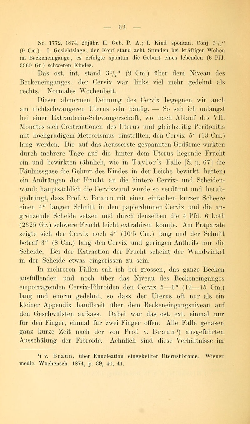 Nr. 1772, 1874, 29jähr. II. Geb. P. A.; I. Kind spontan, Conj. 3V2 (9 Cm.). I. Gesichtslage; der Kopf stand acht Stunden hei kräftigen Wehen im Beckeneingange, es erfolgte spontan die Geburt eines lebenden (6 Pfd. 3360 Gr.) schweren Kindes. Das ost. int. stand 3V2 (9 Cm.) über dem Niveau des Beckeneinganges, der Cervix war links viel mehr gedehnt als rechts. Normales Wochenbett. Dieser abnormen Dehnung des Cervix begegnen wir auch am nichtschwangeren Uterus sehr häufig. — So sah ich unlängst bei einer Extrauterin-Schwangerschaft, wo nach Ablauf des VII. Monates sich Contractionen des Uterus und gleichzeitig Peritonitis mit hochgradigem Meteorismus einstellten, den Cervix 5 (13 Cm.) lang werden. Die auf das Aeusserste gespannten Gedärme wirkten durch mehrere Tage auf die hinter dem Uterus liegende Frucht ein und bewirkten (ähnlich, wie in Taylor's Falle [S. p. 67] die Fäulnissgase die Geburt des Kindes in der Leiche bewirkt hatten) ein Andrängen der Frucht an die hintere Cervix- und Scheiden- wand; hauptsächlich die Cervixwand wurde so verdünnt und herab- gedrängt, dass Prof. v. Braun mit einer einfachen kurzen Scheere einen 4 langen Schnitt in den papierdünnen Cervix und die an- grenzende Scheide setzen und durch denselben die 4 Pfd. 6 Loth (2325 Gr.) schwere Frucht leicht extrahiren konnte. Am Präparate zeigte sich der Cervix noch 4 (105 Cm.) lang und der Schnitt betraf 3 (8 Cm.) lang den Cervix und geringen Antheils nur die Scheide. Bei der Extraction der Frucht scheint der Wundwinkel in der Scheide etwas eingerissen zu sein. In mehreren Fällen sah ich bei grossen, das ganze Becken ausfüllenden und noch über das Niveau des Beckeneinganges emporragenden Cervix-Fibroiden den Cervix 5—6 (13—15 Cm.) lang und enorm gedehnt, so dass der Uterus oft nur als ein kleiner Appendix handbreit über dem Beckeneingangsniveau auf den Geschwülsten aufsass. Dabei war das ost. ext. einmal nur für den Finger, einmal für zwei Finger offen. Alle Fälle genasen ganz kurze Zeit nach der von Prof. v. B r a u nr) ausgeführten Ausschälung der Fibroide. Aehnlich sind diese Verhältnisse im ') v. Braun, über Enucleation eingekeilter Uterusfibrome. Wiener medic. Wochensch. 1874, p. 39, 40, 41.