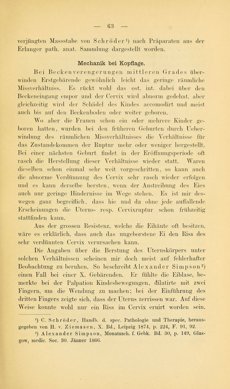 verjüngten Massstabe von Schröder1) nach Präparaten ans der Erlanger path. anat. Sammlung dargestellt worden. Mechanik bei Kopflage. Bei Beckenverengerungen mittleren Grades über- winden Erstgebärende gewöhnlich leicht das geringe räumliche Miss Verhältnis s. Es rückt wohl das ost. int. dabei über den Beckeneingang empor und der Cervix wird abnorm gedehnt, aber gleichzeitig wird der Schädel des Kindes accomodirt und meist auch bis auf den Beckenboden oder weiter geboren. Wo aber die Frauen schon ein oder mehrere Kinder ge- boren hatten, wurden bei den früheren Geburten durch Ueber- windung des räumlichen Missverhältnisses die Verhältnisse für das Zustandekommen der Ruptur mehr oder weniger hergestellt. Bei einer nächsten Geburt findet in der Eröffnungsperiode oft rasch die Herstellung dieser Verhältnisse wieder statt. Waren dieselben schon einmal sehr weit vorgeschritten, so kann auch die abnorme Verdünnung des Cervix sehr rasch wieder erfolgen und es kann derselbe bersten, wenn der Austreibung des Eies auch nur geringe Hindernisse im Wege stehen. Es ist mir des- wegen ganz begreiflich, dass hie und da ohne jede auffallende Erscheinungen die Uterus- resp. Cervixruptur schon frühzeitig stattfinden kann. Aus der grossen Resistenz, welche die Eihäute oft besitzen, wäre es erklärlich, dass auch das ungeborstene Ei den Riss des sehr verdünnten Cervix verursachen kann. Die Angaben über die Berstung des Uteruskörpers unter solchen Verhältnissen scheinen mir doch meist auf fehlerhafter Beobachtung zu beruhen. So beschreibt Alexander Simpson2) einen Fall bei einer X. Gebärenden. Er fühlte die Eiblase, be- merkte bei der Palpation Kindesbewegungen, dilatirte mit zwei Fingern, um die Wendung zu machen; bei der Einführung des dritten Fingers zeigte sich, dass der Uterus zerrissen war. Auf diese Weise konnte wohl nur ein Riss im Cervix eruirt worden sein. ') C. Schröder, Hanclb. cl. spec. Pathologie und Therapie, heraus- gegeben von H. v. Ziemssen, X. Bd., Leipzig 1874, p. 224, F. 91, 92. 2) Alexander Simpson, Monatssch. f. Gebk. Bd. 30, p. 149, Glas- gow, medic. Soc. 30. Jänner 1866.