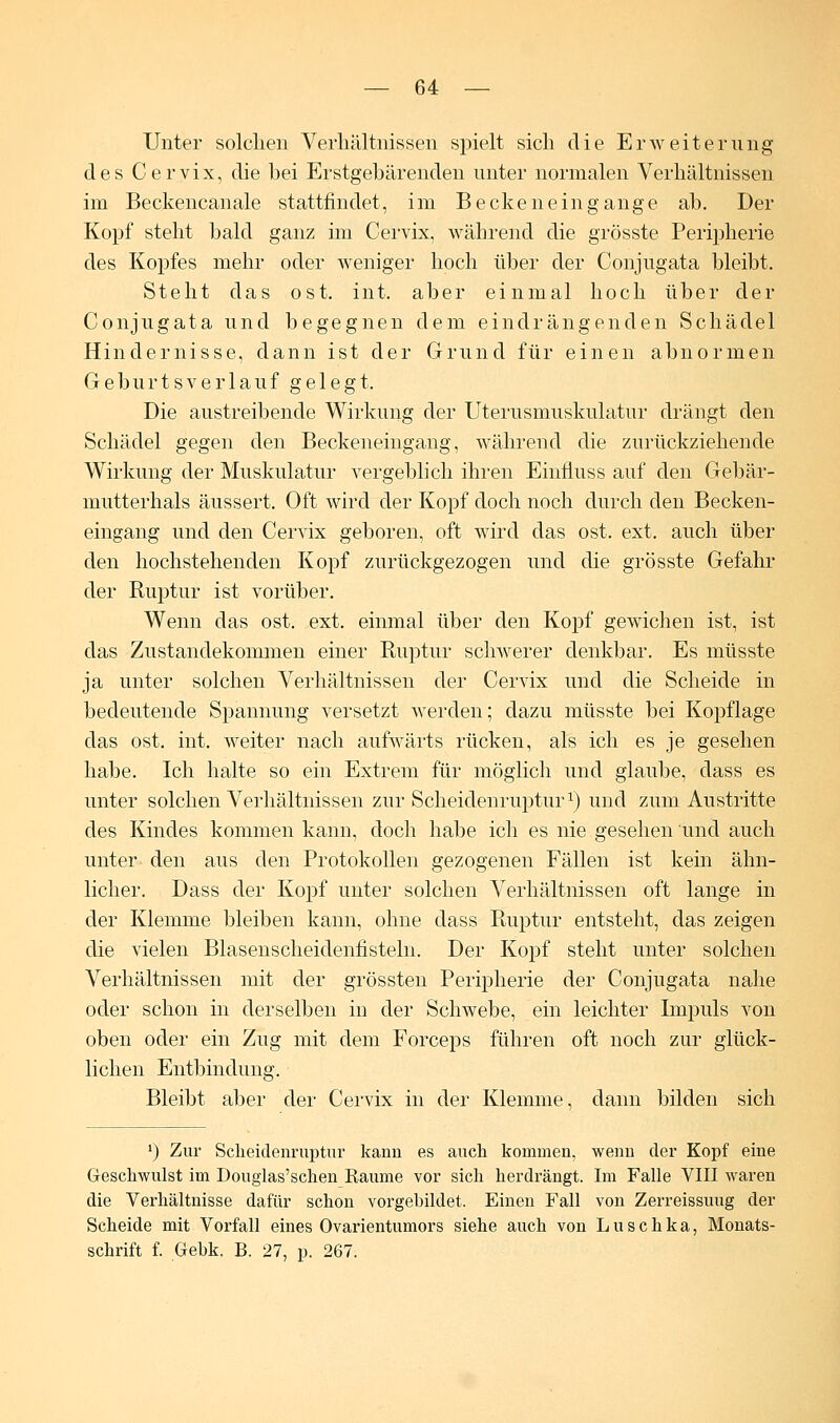 Unter solchen Verhältnissen spielt sich die Erweiterung des Cervix, die bei Erstgebärenden unter normalen Verhältnissen im Beckencanale stattfindet, im Beckeneingange ab. Der Kopf steht bald ganz im Cervix, während die grösste Peripherie des Kopfes mehr oder weniger hoch über der Conjugata bleibt. Steht das ost. int. aber einmal hoch über der Conjugata und begegnen dem eindrängenden Schädel Hindernisse, dann ist der Grund für einen abnormen Geburtsverlauf gelegt. Die austreibende Wirkung der Uterusmuskulatur drängt den Schädel gegen den Beckeneingang, während die zurückziehende Wirkung der Muskulatur vergeblich ihren Einfluss auf den Gebär- mutterhals äussert. Oft wird der Kopf doch noch durch den Becken- eingang und den Cervix geboren, oft wird das ost. ext. auch über den hochstehenden Kopf zurückgezogen und die grösste Gefahr der Ruptur ist vorüber. Wenn das ost. ext. einmal über den Kopf gewichen ist, ist das Zustandekommen einer Ruptur schwerer denkbar. Es müsste ja unter solchen Verhältnissen der Cervix und die Scheide in bedeutende Spannung versetzt werden; dazu müsste bei Kopflage das ost. int. Aveiter nach aufwärts rücken, als ich es je gesehen habe. Ich halte so ein Extrem für möglich und glaube, dass es unter solchen Verhältnissen zur Scheidenruptur1) und zum Austritte des Kindes kommen kann, doch habe ich es nie gesehen und auch unter den aus den Protokollen gezogenen Fällen ist kein ähn- licher. Dass der Kopf unter solchen Verhältnissen oft lange in der Klemme bleiben kann, ohne dass Ruptur entsteht, das zeigen die vielen Blasenscheidenfisteln. Der Kopf steht unter solchen Verhältnissen mit der grössten Peripherie der Conjugata nahe oder schon in derselben in der Schwebe, ein leichter Impuls von oben oder ein Zug mit dem Forceps führen oft noch zur glück- lichen Entbindung. Bleibt aber der Cervix in der Klemme, dann bilden sich ') Zur Sckeidenruptur kann es auch kommen, wenn der Kopf eine Geschwulst im Douglas'scken Räume vor sich herdrängt. Im Falle VIII waren die Verhältnisse dafür schon vorgebildet. Einen Fall von Zerreissuug der Scheide mit Vorfall eines Ovarientumors siehe auch von Luschka, Monats- schrift f. Gebk. B. 27, p. 267.