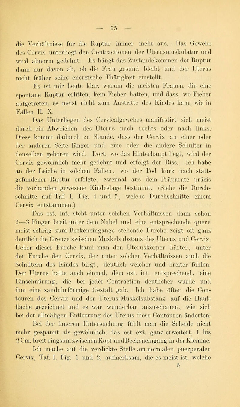 die Verhältnisse für die Ruptur immer mehr aus. Das Gewebe des Cervix unterliegt den Contractionen der Uterusmuskulatur und wird abnorm gedehnt. Es hängt das Zustandekommen der Ruptur dann nur davon ab, ob die Frau gesund bleibt und der Uterus nicht früher seine energische Thätigkeit einstellt. Es ist mir heute klar, warum die meisten Frauen, die eine spontane Ruptur erlitten, kein Fieber hatten, und dass, wo Fieber aufgetreten, es meist nicht zum Austritte des Kindes kam, wie in Fällen II, X. Das Unterliegen des Cervicalgewebes manifestirt sich meist durch ein Abweichen des Uterus nach rechts oder nach links. Diess kommt dadurch zu Stande, dass der Cervix an einer oder der anderen Seite länger und eine oder die andere Schulter in denselben geboren wird. Dort, wo das Hinterhaupt liegt, wird der Cervix gewöhnlich mehr gedehnt und erfolgt der Riss. Ich habe an der Leiche in solchen Fällen, wo der Tod kurz nach statt- gefundener Ruptur erfolgte, zweimal aus dem Präparate präcis die vorhanden gewesene Kindeslage bestimmt. (Siehe die Durch- schnitte auf Taf. I, Fig. 4 und 5, welche Durchschnitte einem Cervix entstammen.) Das ost. int. steht unter solchen Verhältnissen dann schon 2-—3 Finger breit unter dem Nabel und eine entsprechende quere meist schräg zum Beckeneingange stehende Furche zeigt oft ganz deutlich die Grenze zwischen Muskelsubstanz des Uterus und Cervix. Ueber dieser Furche kann man den Uteruskörper härter, unter der Furche den Cervix, der unter solchen Verhältnissen auch die Schultern des Kindes birgt, deutlich weicher und breiter fühlen. Der Uterus hatte auch einmal, dem ost. int. entsprechend, eine Einschnürung, die bei jeder Contraction deutlicher wurde und ihm eine sanduhrförmige Gestalt gab. Ich habe öfter die Con- touren des Cervix und der Uterus-Muskelsubstanz auf die Haut- fläche gezeichnet und es war wunderbar anzuschauen, wie sich bei der allmäligen Entleerung des Uterus diese Contouren änderten. Bei der inneren Untersuchung fühlt man die Scheide nicht mehr gespannt als gewöhnlich, das ost. ext. ganz erweitert, 1 bis 2 Cm. breit ringsum zwischen Kopf undBeckeneingang in der Klemme. Ich mache auf die verdickte Stelle am normalen puerperalen Cervix, Taf. I, Fig. 1 und 2, aufmerksam, die es meist ist, welche 5