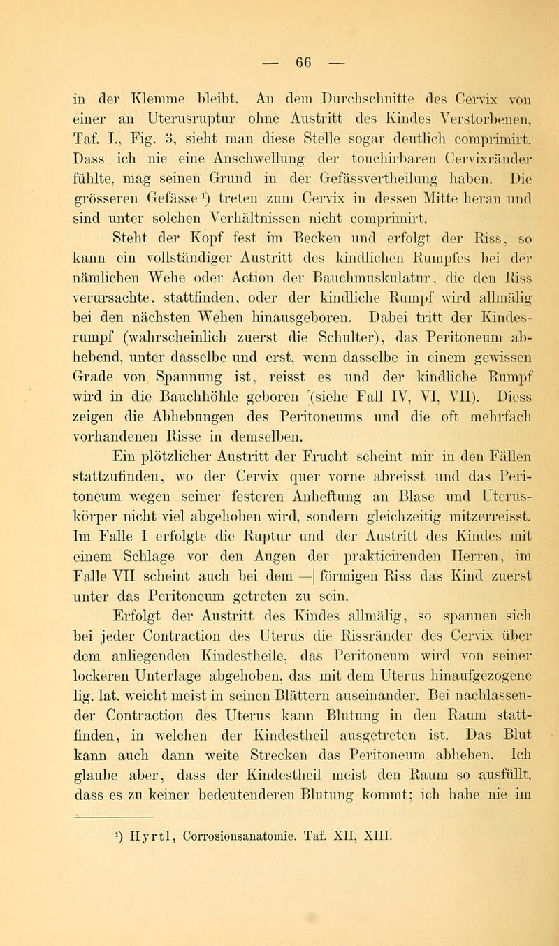 in der Klemme bleibt. An dem Durchschnitte des Cervix von einer an Uterusruptur ohne Austritt des Kindes Verstorbenen, Taf. L, Fig. 3, sieht man diese Stelle sogar deutlich comprimirt. Dass ich nie eine Anschwellung der touchirbaren Cervixränder fühlte, mag seinen Grund in der Gefässvertheilung haben. Die grösseren Gefässe x) treten zum Cervix in dessen Mitte heran und sind unter solchen Verhältnissen nicht comprimirt. Steht der Kopf fest im Becken und erfolgt der Riss, so kann ein vollständiger Austritt des kindlichen Rumpfes bei der nämlichen Wehe oder Action der Bauchmuskulatur, die den Riss verursachte, stattfinden, oder der kindliche Rumpf wird allmälig bei den nächsten Wehen hinausgeboren. Dabei tritt der Kindes- rumpf (wahrscheinlich zuerst die Schulter), das Peritoneum ab- hebend, unter dasselbe und erst, wenn dasselbe in einem gewissen Grade von Spannung ist, reisst es und der kindliche Rumpf wird in die Bauchhöhle geboren '(siehe Fall IV, VI, VII). Diess zeigen die Abhebungen des Peritoneums und die oft mehrfach vorhandenen Risse in demselben. Ein plötzlicher Austritt der Frucht scheint mir in den Fällen stattzufinden, wo der Cervix quer vorne abreisst und das Peri- toneum wegen seiner festeren Anheftung an Blase und Uterus- körper nicht viel abgehoben wird, sondern gleichzeitig mitzerreisst. Im Falle I erfolgte die Ruptur und der Austritt des Kindes mit einem Schlage vor den Augen der prakticirenden Herren, im Falle VII scheint auch bei dem —| förmigen Riss das Kind zuerst unter das Peritoneum getreten zu sein. Erfolgt der Austritt des Kindes allmälig, so spannen sich bei jeder Contraction des Uterus die Rissränder des Cervix über dem anliegenden Kindestheile, das Peritoneum wird von seiner lockeren Unterlage abgehoben, das mit dem Uterus hinaufgezogene lig. lat. weicht meist in seinen Blättern auseinander. Bei nachlassen- der Contraction des Uterus kann Blutung in den Raum statt- finden, in welchen der Kindestheil ausgetreten ist. Das Blut kann auch dann weite Strecken das Peritoneum abheben. Ich glaube aber, dass der Kindestheil meist den Raum so ausfüllt, dass es zu keiner bedeutenderen Blutung kommt; ich habe nie im x) Hyrtl, Corrosionsanatomie. Taf. XII, XIII.