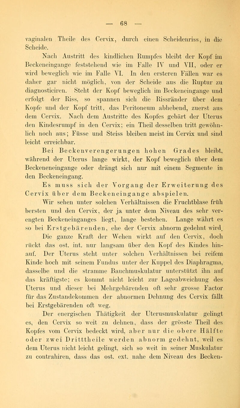 vaginalen Theile des Cervix, durch einen Scheidenriss, in die Scheide. Nach Austritt des kindlichen Rumpfes bleibt der Kopf im Beckeneingange feststehend wie im Falle IV und VII, oder er wird beweglich wie im Falle VI. In den ersteren Fällen war es daher gar nicht möglich, von der Scheide aus die Ruptur zu diagnosticiren. Steht der Kopf beweglich im Beckeneingange und erfolgt der Riss, so spannen sich die Rissränder über dem Kopfe und der Kopf tritt, das Peritoneum abhebend, zuerst aus dem Cervix. Nach dem Austritte des Kopfes gebärt der Uterus den Kindesrumpf in den Cervix; ein Theil desselben tritt gewöhn- lich noch aus; Füsse und Steiss bleiben meist im Cervix und sind leicht erreichbar. Bei Beckenverengerungen hohen Grades bleibt, während der Uterus lange wirkt, der Kopf beweglich über dem Beckeneneingange oder drängt sich nur mit einem Segmente in den Beckeneingang. Es muss sich der Vorgang der Erweiterung des Cervix über dem Beckeneingange abspielen. Wir sehen unter solchen Verhältnissen die Fruchtblase früh bersten und den Cervix, der ja unter dem Niveau des sehr ver- engten Beckeneinganges liegt, lange bestehen. Lange währt es so bei Erstgebärenden, ehe der Cervix abnorm gedehnt wird. Die ganze Kraft der Wehen wirkt auf den Cervix, doch rückt das ost. int. nur langsam über den Kopf des Kindes hin- auf. Der Uterus steht unter solchen Verhältnissen bei reifem Kinde hoch mit seinem Fundus unter der Kuppel des Diaphragma, dasselbe und die stramme Bauchmuskulatur unterstützt ihn auf das kräftigste; es kommt nicht leicht zur Lage ab weichung des Uterus und dieser bei Mehrgebärenden oft sehr grosse Factor für das Zustandekommen der abnormen Dehnung des Cervix fällt bei Erstgebärenden oft weg. Der energischen Thätigkeit der Uterusmuskulatur gelingt es, den Cervix so weit zu dehnen, dass der grösste Theil des Kopfes vom Cervix bedeckt wird, aber nur die obere Hälfte oder zwei Dritttheile werden abnorm gedehnt, weil es dem Uterus nicht leicht gelingt, sich so weit in seiner Muskulatur zu contrahiren, dass das ost. ext. nahe dem Niveau des Becken-