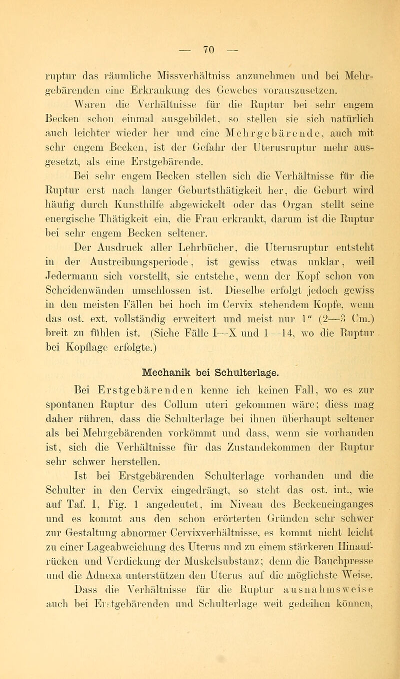 ruptur das räumliche Missverhältniss anzunehmen und bei Mehr- gebärenden eine Erkrankung des Gewebes vorauszusetzen. Waren die Verhältnisse für die Ruptur bei sehr engem Becken schon einmal ausgebildet, so stellen sie sich natürlich auch leichter wieder her und eine Mehr gebär ende, auch mit sehr engem Becken, ist der Gefahr der Uterusruptur mehr aus- gesetzt, als eine Erstgebärende. Bei sehr engem Becken stellen sich die Verhältnisse für die Ruptur erst nach langer Geburtsthätigkeit her, die Geburt wird häufig durch Kunsthilfe abgewickelt oder das Organ stellt seine energische Thätigkeit ein, die Frau erkrankt, darum ist die Ruptur bei sehr engem Becken seltener. Der Ausdruck aller Lehrbücher, die Uterusruptur entsteht in der Austreibungsperiode, ist gewiss etwas unklar, weil Jedermann sich vorstellt, sie entstehe, wenn der Kopf schon von Scheidenwänden umschlossen ist. Dieselbe erfolgt jedoch gewiss in den meisten Fällen bei hoch im Cervix stehendem Kopfe, wenn das ost. ext. vollständig erweitert und meist nur 1 (2—3 Cm.) breit zu fühlen ist. (Siehe Fälle I—X und 1—14, wo die Ruptur bei Kopflage erfolgte.) Mechanik bei Schulterlage. Bei Erstgebärenden kenne ich keinen Fall, wo es zur spontanen Ruptur des Collum uteri gekommen wäre; diess mag daher rühren, class die Schulterlage bei ihnen überhaupt seltener als bei Mehrgebärenden vorkömmt und dass, wenn sie vorhanden ist, sich die Verhältnisse für das Zustandekommen der Ruptur sehr schwer herstellen. Ist bei Erstgebärenden Schulterlage vorhanden und die Schulter in den Cervix eingedrängt, so steht das ost. int., wie auf Taf. I, Fig. 1 angedeutet, im Niveau des Beckeneinganges und es kommt aus den schon erörterten Gründen sehr schwer zur Gestaltung abnormer Cervixverhältnisse, es kommt nicht leicht zu einer Lageabweichung des Uterus und zu einem stärkeren Hinauf- rücken und Verdickung der Muskelsubstanz; denn die Bauchpresse und die Adnexa unterstützen den Uterus auf die möglichste Weise. Dass die Verhältnisse für die Ruptur ausnahmsweise auch bei Erstgebärenden und Schulterlage weit gedeihen können,