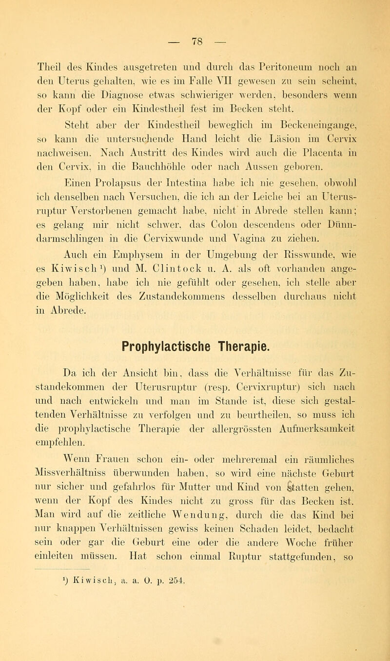 Theil des Kindes ausgetreten und durch das Peritoneum noch an den Uterus gehalten, wie es im Falle VII gewesen zu sein scheint, so kann die Diagnose etwas schwieriger werden, besonders wenn der Kopf oder ein Kindestheil fest im Becken steht. Steht aber der Kindestheil beweglich im Beckeneingange, so kann die untersuchende Hand leicht die Läsion im Cervix nachweisen. Nach Austritt des Kindes wird auch die Placenta in den Cervix, in die Bauchhöhle oder nach Aussen geboren. Einen Prolapsus der Intestina habe ich nie gesehen, obwohl ich denselben nach Versuchen, die ich an der Leiche bei an Uterus- ruptur Verstorbenen gemacht habe, nicht in Abrede stellen kann; es gelang mir nicht schwer, das Colon descendens oder Dünn- darmschlingen in die Cervixwunde und Vagina zu ziehen. Auch ein Emphysem in der Umgebung der Risswunde, wie es Kiwisch1) und M. Clintock u. A. als oft vorhanden ange- geben haben, habe ich nie gefühlt oder gesehen, ich stelle aber die Möglichkeit des Zustandekommens desselben durchaus nicht in Abrede. Prophylactische Therapie. Da ich der Ansicht bin. dass die Verhältnisse für das Zu- standekommen der Uterusruptur (resp. Cervixruptur) sich nach und nach entwickeln und man im Stande ist, diese sich gestal- tenden Verhältnisse zu verfolgen und zu beurtheilen, so muss ich die prophylactische Therapie der allergrössten Aufmerksamkeit empfehlen. Wenn Frauen schon ein- oder mehreremal ein räumliches Missverhältniss überwunden haben, so wird eine nächste Geburt nur sicher und gefahrlos für Mutter und Kind von Statten gehen, wenn der Kopf des Kindes nicht zu gross für das Becken ist. Man wird auf die zeitliche Wendung, durch die das Kind bei nur knappen Verhältnissen gewiss keinen Schaden leidet, bedacht sein oder gar die Geburt eine oder die andere Woche früher einleiten müssen. Hat schon einmal Ruptur stattgefunden, so x) Kiwisch, a. a. 0. p. 254,