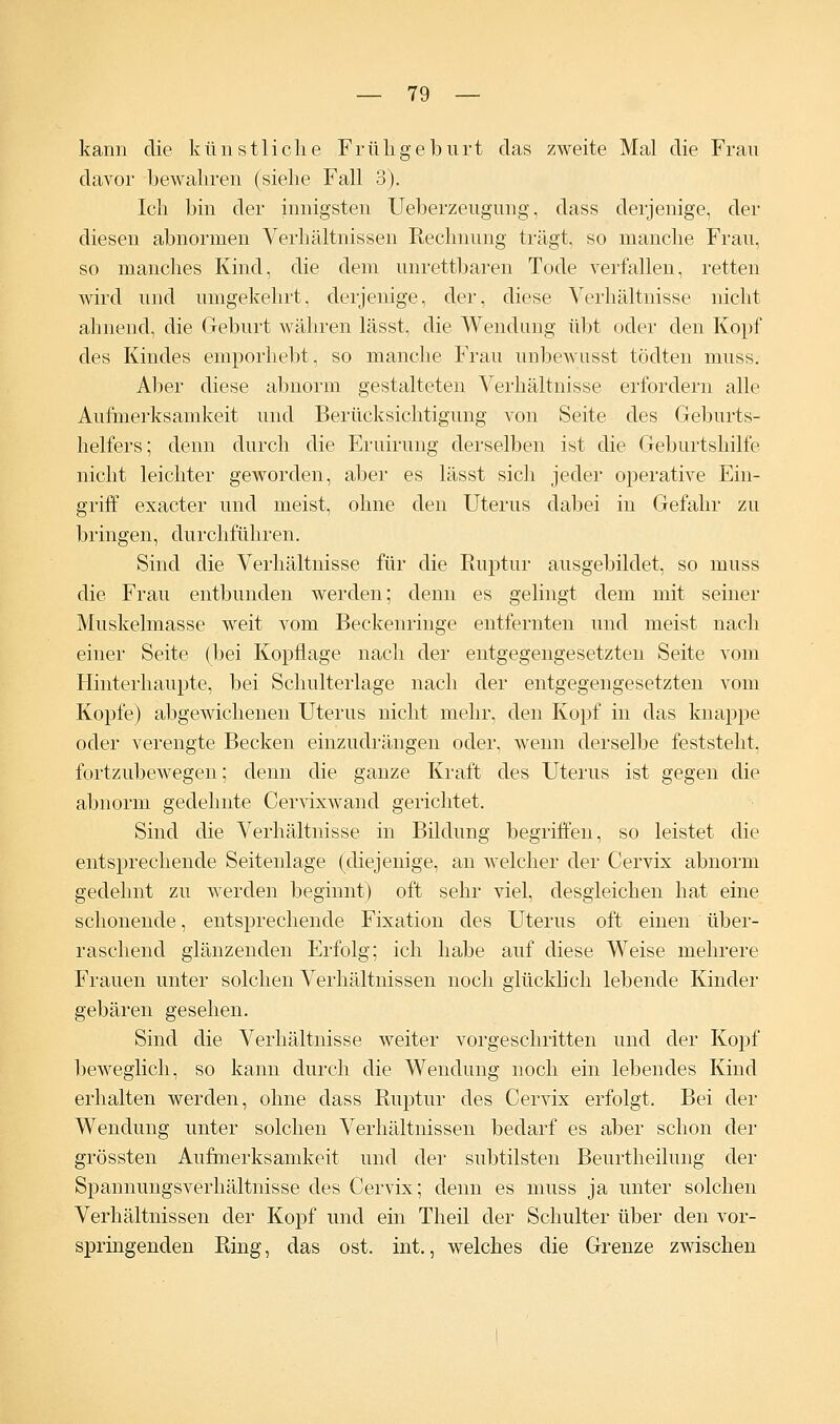 kann die künstliche Frühgeburt das zweite Mal die Frau davor bewahren (siehe Fall 3). Ich bin der innigsten Ueberzeugung, dass derjenige, der diesen abnormen Verhältnissen Rechnung trägt, so manche Frau, so manches Kind, die dem unrettbaren Tode verfallen, retten wird und umgekehrt, derjenige, der, diese Verhältnisse nicht ahnend, die Geburt währen lässt, die Wendung übt oder den Kopf des Kindes emporhebt, so manche Frau unbewusst tödten muss. Aller diese abnorm gestalteten Verhältnisse erfordern alle Aufmerksamkeit und Berücksichtigung von Seite des Geburts- helfers; denn durch die Eruirung derselben ist die Geburtshilfe nicht leichter geworden, aber es lässt sich jeder operative Ein- griff exacter und meist, ohne den Uterus dabei in Gefahr zu bringen, durchführen. Sind die Verhältnisse für die Ruptur ausgebildet, so muss die Frau entbunden werden; denn es gelingt dem mit seiner Muskelmasse weit vom Beckenringe entfernten und meist nach einer Seite (bei Kopflage nach der entgegengesetzten Seite vom Hinterhaupte, bei Schulterlage nach der entgegengesetzten vom Kopfe) abgewichenen Uterus nicht mehr, den Kopf in das knappe oder verengte Becken einzudrängen oder, wenn derselbe feststeht, fortzubewegen; denn die ganze Kraft des Uterus ist gegen die abnorm gedehnte Cervixwand gerichtet. Sind die Verhältnisse in Bildung begriffen, so leistet die entsprechende Seitenlage (diejenige, an welcher der Cervix abnorm gedehnt zu werden beginnt) oft sehr viel, desgleichen hat eine schonende, entsprechende Fixation des Uterus oft einen über- raschend glänzenden Erfolg; ich habe auf diese Weise mehrere Frauen unter solchen Verhältnissen noch glücklich lebende Kinder gebären gesehen. Sind die Verhältnisse weiter vorgeschritten und der Kopf beweglich, so kann durch die Wendung noch ein lebendes Kind erhalten werden, ohne dass Ruptur des Cervix erfolgt. Bei der Wendung unter solchen Verhältnissen bedarf es aber schon der grössten Aufmerksamkeit und der subtilsten Beurtheilung der Spannungsverhältnisse des Cervix; denn es muss ja unter solchen Verhältnissen der Kopf und ein Theil der Schulter über den vor- springenden Ring, das ost. int., welches die Grenze zwischen