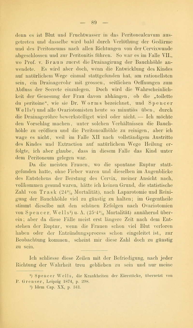 denn es ist Blut und Fruchtwasser in das Peritonealcavum aus- getreten und dasselbe wird bald durch Verlöthung der Gedärme und des Peritoneums nach allen Richtungen von der Cervixwunde abgeschlossen und zur Peritonitis führen. So war es im Falle VII., wo Prof. v. Braun zuerst die Drainagirung der Bauchhöhle an- wendete. Es wird aber doch, wenn die Entwicklung des Kindes auf natürlichem Wege einmal stattgefunden hat, am rationellsten sein, ein Drainagerohr mit grossen, seitlichen Oeffnungen zum Abfluss der Secrete einzulegen. Doch wird die Wahrscheinlich- keit der Genesung der Frau davon abhängen, ob die „toilette du peritoine, wie sie Dr. Worms bezeichnet, und Spencer Wells1) und alle Ovariotomisten heute so minutiös üben, durch die Drainageröhre bewerkstelliget wird oder nicht. — Ich möchte den Vorschlag machen, unter solchen Verhältnissen die Bauch- höhle zu eröffnen und die Peritonealhöhle zu reinigen, aber ich wage es nicht, weil im Falle XII nach vollständigem Austritte des Kindes und Extraction auf natürlichem Wege Heilung er- folgte, ich aber glaube, dass in diesem Falle das Kind unter dem Peritoneum gelegen war. Da die meisten Frauen, wo die spontane Ruptur statt- gefunden hatte, ohne Fieber waren und dieselben im Augenblicke des Entstehens der Berstung des Cervix, meiner Ansicht nach, vollkommen gesund waren, hätte ich keinen Grund, die statistische Zahl von Trask (24°/0 Mortalität), nach Laparotomie und Reini- gung der Bauchhöhle viel zu günstig zu halten; im Gegentheile stimmt dieselbe mit den schönen Erfolgen nach Ovariotomien von Spencer, W^ells^u. A. (25-4°/0 Mortalität) annähernd über- ein; aber da diese Fälle meist erst längere Zeit nach dem Ent- stehen der Ruptur, wenn die Frauen schon viel Blut verloren haben oder der Entzündungsprocess schon eingeleitet ist, zur Beobachtung kommen, scheint mir diese Zahl doch zu günstig zu sein. Ich schliesse diese Zeilen mit der Befriedigung, nach jeder Richtung der Wahrheit treu geblieben zu sein und nur meine *) Spencer Wells, die Krankheiten der Eierstöcke, übersetzt von P. Grenser, Leipzig 1874, p. 298. 2) Idem Cap. XX, p. 341.