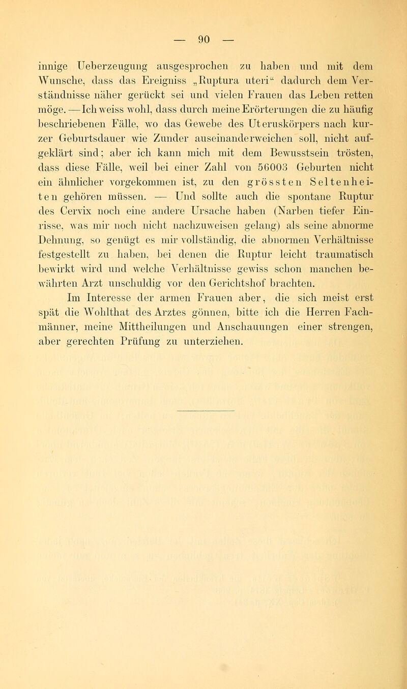 innige Ueberzeugung ausgesprochen zu haben und mit dem Wunsche, dass das Ereigniss „Ruptura uteri dadurch dem Ver- ständnisse näher gerückt sei und vielen Frauen das Leben retten möge.—Ich weiss wohl, dass durch meine Erörterungen die zu häufig beschriebenen Fälle, wo das Gewebe des Uteruskörpers nach kur- zer Geburtsdauer wie Zunder auseinanderweichen soll, nicht auf- geklärt sind; aber ich kann mich mit dem Bewusstsein trösten, dass diese Fälle, weil bei einer Zahl von 56003 Geburten nicht ein ähnlicher vorgekommen ist, zu den grössten Seltenhei- ten gehören müssen. — Und sollte auch die spontane Ruptur des Cervix noch eine andere Ursache haben (Narben tiefer Ein- risse, was mir noch nicht nachzuweisen gelang) als seine abnorme Dehnung, so genügt es mir vollständig, die abnormen Verhältnisse festgestellt zu haben, bei denen die Ruptur leicht traumatisch bewirkt wird und welche Verhältnisse gewiss schon manchen be- währten Arzt unschuldig vor den Gerichtshof brachten. Im Interesse der armen Frauen aber, die sich meist erst spät die Wohlthat des Arztes gönnen, bitte ich die Herren Fach- männer, meine Mittheilungen und Anschauungen einer strengen, aber gerechten Prüfung zu unterziehen.