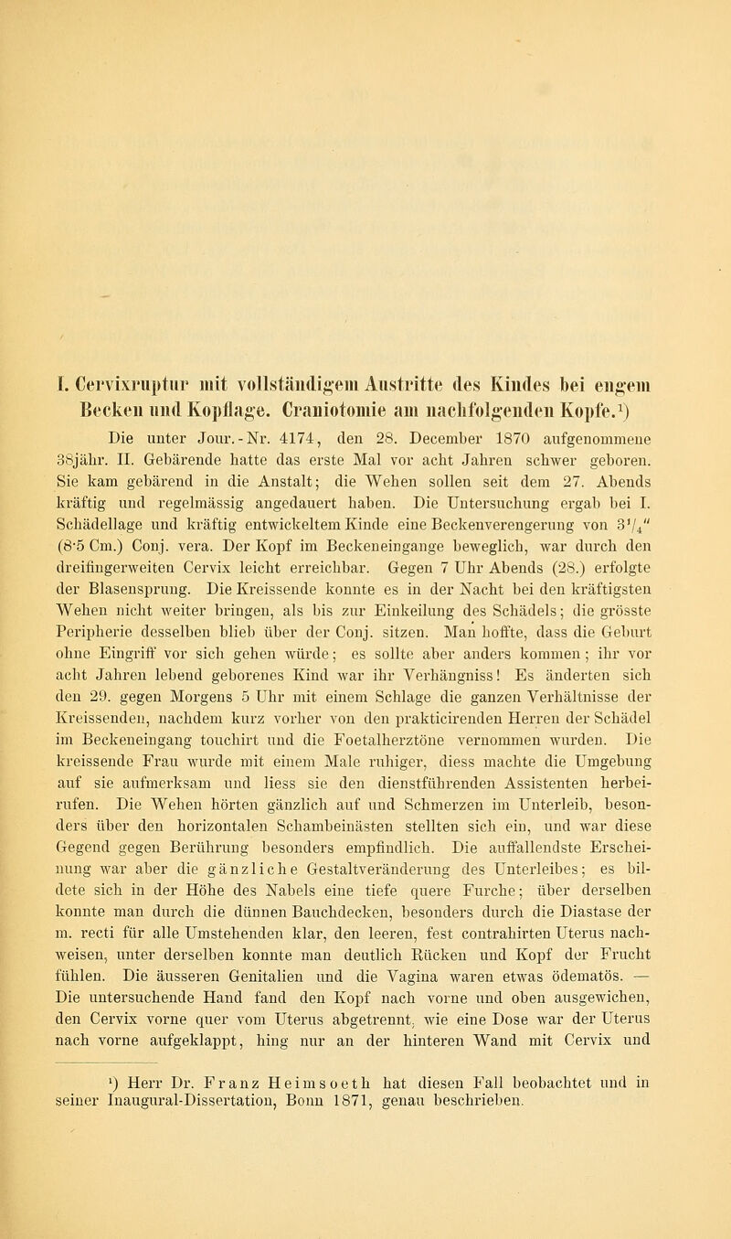 I. Cervixruptur mit vollständigem Austritte des Kindes bei engem Becken und Kopflage. Craniotomie am nachfolgenden Kopfe.1) Die unter Jour.-Nr. 4174, den 28. December 1870 aufgenommene 38jähr. II. Gebärende batte das erste Mal vor acbt Jabren scbwer geboren. Sie kam gebärend in die Anstalt; die Wehen sollen seit dem 27. Abends kräftig und regelmässig angedauert haben. Die Untersuchung ergab bei I. Schädellage und kräftig entwickeltem Kinde eine Beckenverengerung von 3V4 (8-5 Cm.) Conj. vera. Der Kopf im Beckeneingange beweglicb, war durch den dreifingerweiten Cervix leicht erreichbar. Gegen 7 Uhr Abends (28.) erfolgte der Blasensprung. Die Kreissende konnte es in der Nacht bei den kräftigsten Wehen nicht weiter bringen, als bis zur Einkeilung des Schädels; die grösste Peripherie desselben blieb über der Conj. sitzen. Man hoffte, dass die Geburt ohne Eingriff vor sich gehen würde; es sollte aber anders kommen; ihr vor acbt Jahren lebend geborenes Kind war ihr Verhängniss! Es änderten sich den 29. gegen Morgens 5 Uhr mit einem Schlage die ganzen Verhältnisse der Kreissenden, nachdem kurz vorher von den prakticirenden Herren der Schädel im Beckeneingang touchirt und die Foetalherztöne vernommen wurden. Die kreissende Frau wurde mit einem Male ruhiger, diess machte die Umgebung auf sie aufmerksam und liess sie den dienstfübrenden Assistenten herbei- rufen. Die Wehen hörten gänzlich auf und Schmerzen im Unterleib, beson- ders über den horizontalen Schambeinästen stellten sich ein, und war diese Gegend gegen Berührung besonders empfindlich. Die auffallendste Erschei- nung war aber die gänzliche Gestaltveränderung des Unterleibes; es bil- dete sich in der Höhe des Nabels eine tiefe quere Furche; über derselben konnte man durch die dünnen Bauchdecken, besonders durch die Diastase der m. recti für alle Umstehenden klar, den leeren, fest contrahirten Uterus nach- weisen, unter derselben konnte man deutlich Rücken und Kopf der Frucht fühlen. Die äusseren Genitalien und die Vagina waren etwas ödematös. — Die untersuchende Hand fand den Kopf nach vorne und oben ausgewichen, den Cervix vorne quer vom Uterus abgetrennt, wie eine Dose war der Uterus nach vorne aufgeklappt, hing nur an der hinteren Wand mit Cervix und ') Herr Dr. Franz Heimsoeth hat diesen Fall beobachtet und in seiner Inaugural-Dissertation, Bonn 1871, genau beschrieben.