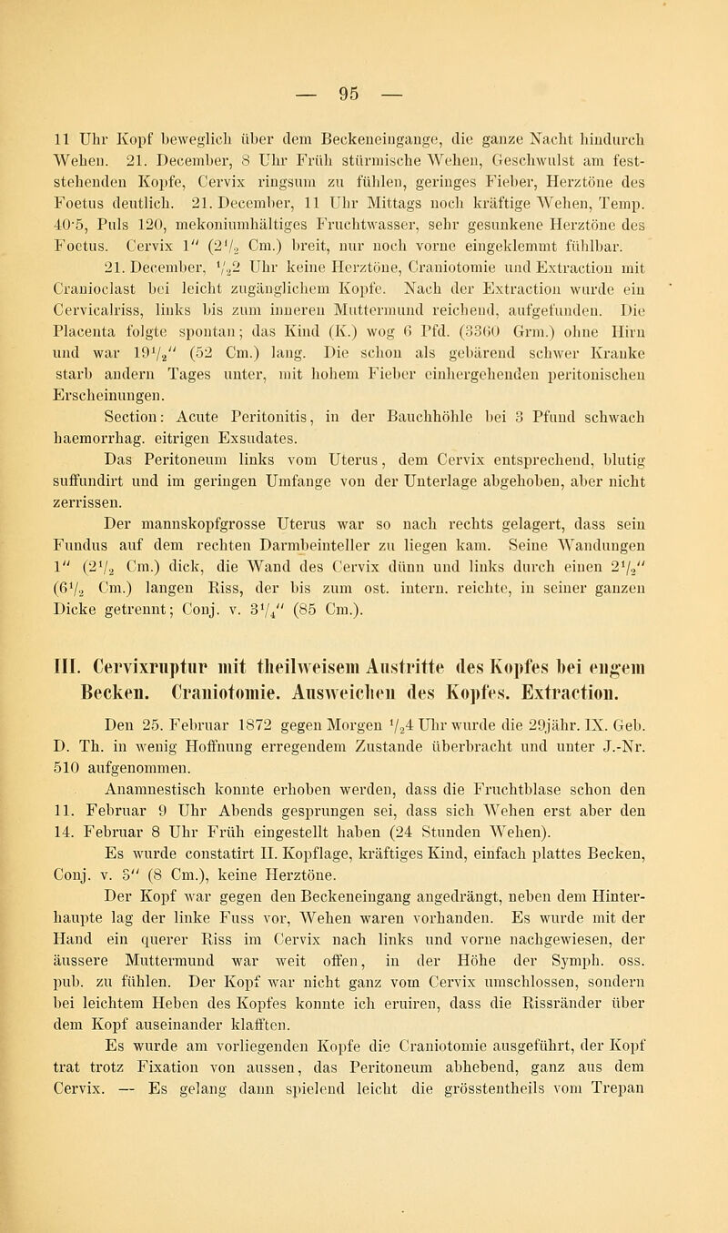 11 Uhr Kopf beweglich über dem Beckeneingange, die ganze Nacht hindurch Wehen. 21. December, 8 Uhr Früh stürmische Wehen, Geschwulst am fest- stehenden Kopfe, Cervix ringsum zu fühlen, geringes Fieber, Herztöne des Foetus deutlich. 21. December, 11 Uhr Mittags noch kräftige Wehen, Temp. 40-5, Puls 120, mekoniumhältiges Fruchtwasser, sehr gesunkene Herztöne des Foetus. Cervix 1 (2'/2 Cm.) breit, nur noch vorne eingeklemmt fühlbar. 21. December, x',.ß Uhr keine Herztöne, Craniotomie und Fxtraction mit Cranioclast bei leicht zugänglichem Kopfe. Nach der Extraction wurde ein Cervicalriss, links bis zum inneren Muttermund reichend, aufgefunden. Die Placenta folgte spontan; das Kind (K.) wog 6 Pfd. (3360 Grm.) ohne Hirn und war 1972 (52 Cm.) lang. Die schon als gebärend schwer Kranke starb andern Tages unter, mit hohem Fieber cinhergehenden peritonischen Erscheinungen. Section: Acute Peritonitis, in der Bauchhöhle bei 3 Pfund schwach haemorrhag. eitrigen Exsudates. Das Peritoneum links vom Uterus, dem Cervix entsprechend, blutig suffundirt und im geringen Umfange von der Unterlage abgehoben, aber nicht zerrissen. Der mannskopfgrosse Uterus war so nach rechts gelagert, dass sein Fundus auf dem rechten Darmbeinteller zu liegen kam. Seine Wandungen 1 (2V2 Cm.) dick, die Wand des Cervix dünn und links durch einen 2J/2 (6V2 Cm.) langen Riss, der bis zum ost. intern, reichte, in seiner ganzen Dicke getrennt; Conj. v. 374 (85 Cm.). III. Cervixruptur mit theilweisem Austritte des Kopfes bei engem Becken. Craniotomie. Ausweichen des Kopfes. Extraction. Den 25. Februar 1872 gegen Morgen 724 Uhr wurde die 29jähr. IX. Geb. D. Th. in wenig Hoffnung erregendem Zustande überbracht und unter J.-Nr. 510 aufgenommen. Anamnestisch konnte erhoben werden, dass die Fruchtblase schon den 11. Februar 9 Uhr Abends gesprungen sei, dass sich Wehen erst aber den 14. Februar 8 Uhr Früh eingestellt haben (24 Stunden Wehen). Es wurde constatirt IL Kopflage, kräftiges Kind, einfach plattes Becken, Conj. v. 5 (8 Cm.), keine Herztöne. Der Kopf war gegen den Beckeneingang angedrängt, neben dem Hinter- haupte lag der linke Fuss vor, Wehen waren vorhanden. Es wurde mit der Hand ein querer Riss im Cervix nach links und vorne nachgewiesen, der äussere Muttermund war weit offen, in der Höhe der Symph. oss. pub. zu fühlen. Der Kopf war nicht ganz vom Cervix umschlossen, sondern bei leichtem Heben des Kopfes konnte ich eruiren, dass die Rissränder über dem Kopf auseinander klafften. Es wurde am vorliegenden Kopfe die Craniotomie ausgeführt, der Kopf trat trotz Fixation von aussen, das Peritoneum abhebend, ganz aus dem Cervix. — Es gelang dann spielend leicht die grösstentheils vom Trepan