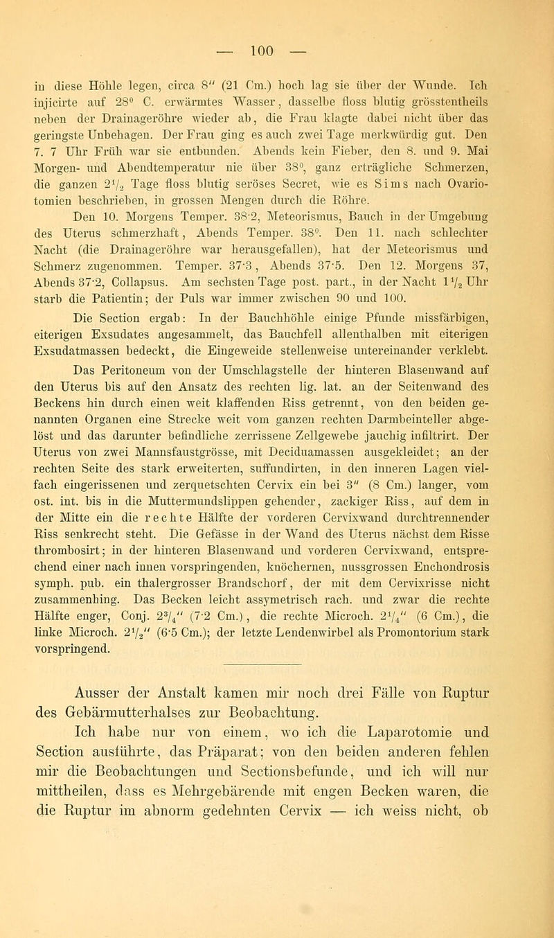in diese Höhle legen, circa 8 (21 Cm.) hoch lag sie üher der Wunde. Ich injicirte auf 28° C. erwärmtes Wasser, dasselbe floss blutig grösstenteils neben der Drainageröhre wieder ab, die Frau klagte dabei nicht über das geringste Unbehagen. Der Frau ging es auch zwei Tage merkwürdig gut. Den 7. 7 Uhr Früh war sie entbunden. Abends kein Fieber, den 8. und 9. Mai Morgen- und Abendtemperatur nie über 38°, ganz erträgliche Schmerzen, die ganzen 21/2 Tage floss blutig seröses Secret, wie es Sims nach Ovario- tomien beschrieber), in grossen Mengen durch die Röhre. Den 10. Morgens Temper. 38-2, Meteorismus, Bauch in der Umgebung des Uterus schmerzhaft, Abends Temper. 38°. Den 11. nach schlechter Nacht (die Drainageröhre war herausgefallen), hat der Meteorismus und Schmerz zugenommen. Temper. 37-3, Abends 37-5. Den 12. Morgens 37, Abends 37-2, Collapsus. Am sechsten Tage post. part., in der Nacht lV2Uhr starb die Patientin; der Puls war immer zwischen 90 und 100. Die Section ergab: In der Bauchhöhle einige Pfunde missfärbigen, eiterigen Exsudates angesammelt, das Bauchfell allenthalben mit eiterigen Exsudatmassen bedeckt, die Eingeweide stellenweise untereinander verklebt. Das Peritoneum von der Umschlagstelle der hinteren Blasenwand auf den Uterus bis auf den Ansatz des rechten lig. lat. an der Seitenwand des Beckens hin durch einen weit klaffenden Riss getrennt, von den beiden ge- nannten Organen eine Strecke weit vom ganzen rechten Darmbeinteller abge- löst und das darunter befindliche zerrissene Zellgewebe jauchig infiltrirt. Der Uterus von zwei Mannsfaustgrösse, mit Deciduamassen ausgekleidet; an der rechten Seite des stark erweiterten, suffundirten, in den inneren Lagen viel- fach eingerissenen und zerquetschten Cervix ein bei 3 (8 Cm.) langer, vom ost. int. bis in die Muttermundslippen gehender, zackiger Riss, auf dem in der Mitte ein die rechte Hälfte der vorderen Cervixwand durchtrennender Riss senkrecht steht. Die Gefässe in der Wand des Uterus nächst dem Risse thrombosirt; in der hinteren Blasenwand und vorderen Cervixwand, entspre- chend einer nach innen vorspringenden, knöchernen, nussgrossen Enchondrosis symph. pub. ein thalergrosser Brandschorf, der mit dem Cervixrisse nicht zusammenhing. Das Becken leicht assymetrisch räch, und zwar die rechte Hälfte enger, Conj. 23/4 (7-2 Cm.), die rechte Microch. 2i[4 (6 Cm.), die linke Microch. 21/2 (6'5 Cm.); der letzte Lendenwirbel als Promontorium stark vorspringend. Ausser der Anstalt kamen mir noch drei Fälle von Ruptur des Gebärmutterhalses zur Beobachtung. Ich habe nur von einem, wo ich die Laparotomie und Section ausführte, das Präparat; von den beiden anderen fehlen mir die Beobachtungen und Sectionsbefunde, und ich will nur mittheilen, dass es Mehrgebärende mit engen Becken waren, die die Ruptur im abnorm gedehnten Cervix — ich weiss nicht, ob